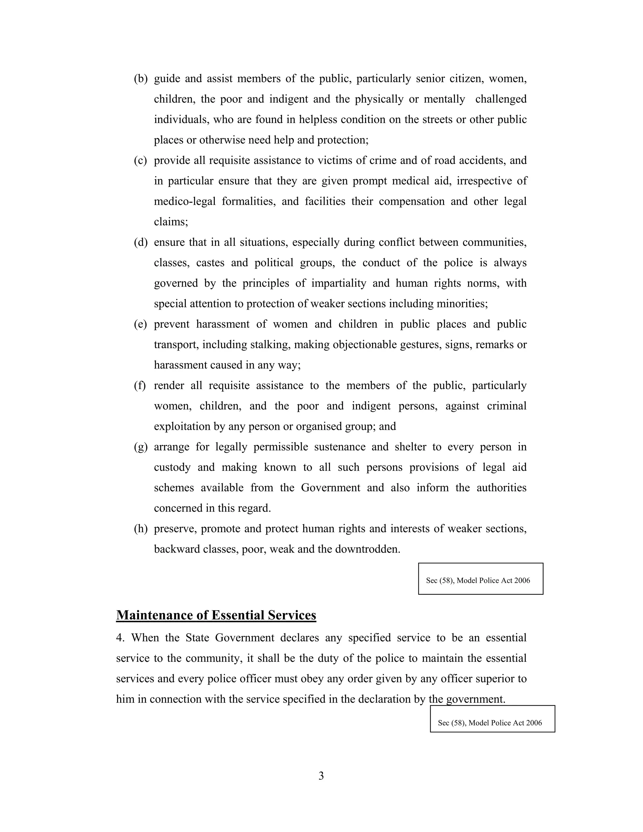 (b) guide and assist members of the public, particularly senior citizen, women,
children, the poor and indigent and the physically or mentally challenged
individuals, who are found in helpless condition on the streets or other public
places or otherwise need help and protection;
(c) provide all requisite assistance to victims of crime and of road accidents, and
in particular ensure that they are given prompt medical aid, irrespective of
medico-legal formalities, and facilities their compensation and other legal
claims;
(d) ensure that in all situations, especially during conflict between communities,
classes, castes and political groups, the conduct of the police is always
governed by the principles of impartiality and human rights norms, with
special attention to protection of weaker sections including minorities;
(e) prevent harassment of women and children in public places and public
transport, including stalking, making objectionable gestures, signs, remarks or
harassment caused in any way;
(f) render all requisite assistance to the members of the public, particularly
women, children, and the poor and indigent persons, against criminal
exploitation by any person or organised group; and
(g) arrange for legally permissible sustenance and shelter to every person in
custody and making known to all such persons provisions of legal aid
schemes available from the Government and also inform the authorities
concerned in this regard.
(h) preserve, promote and protect human rights and interests of weaker sections,
backward classes, poor, weak and the downtrodden.
Sec (58), Model Police Act 2006

Maintenance of Essential Services
4. When the State Government declares any specified service to be an essential
service to the community, it shall be the duty of the police to maintain the essential
services and every police officer must obey any order given by any officer superior to
him in connection with the service specified in the declaration by the government.
Sec (58), Model Police Act 2006

3

 