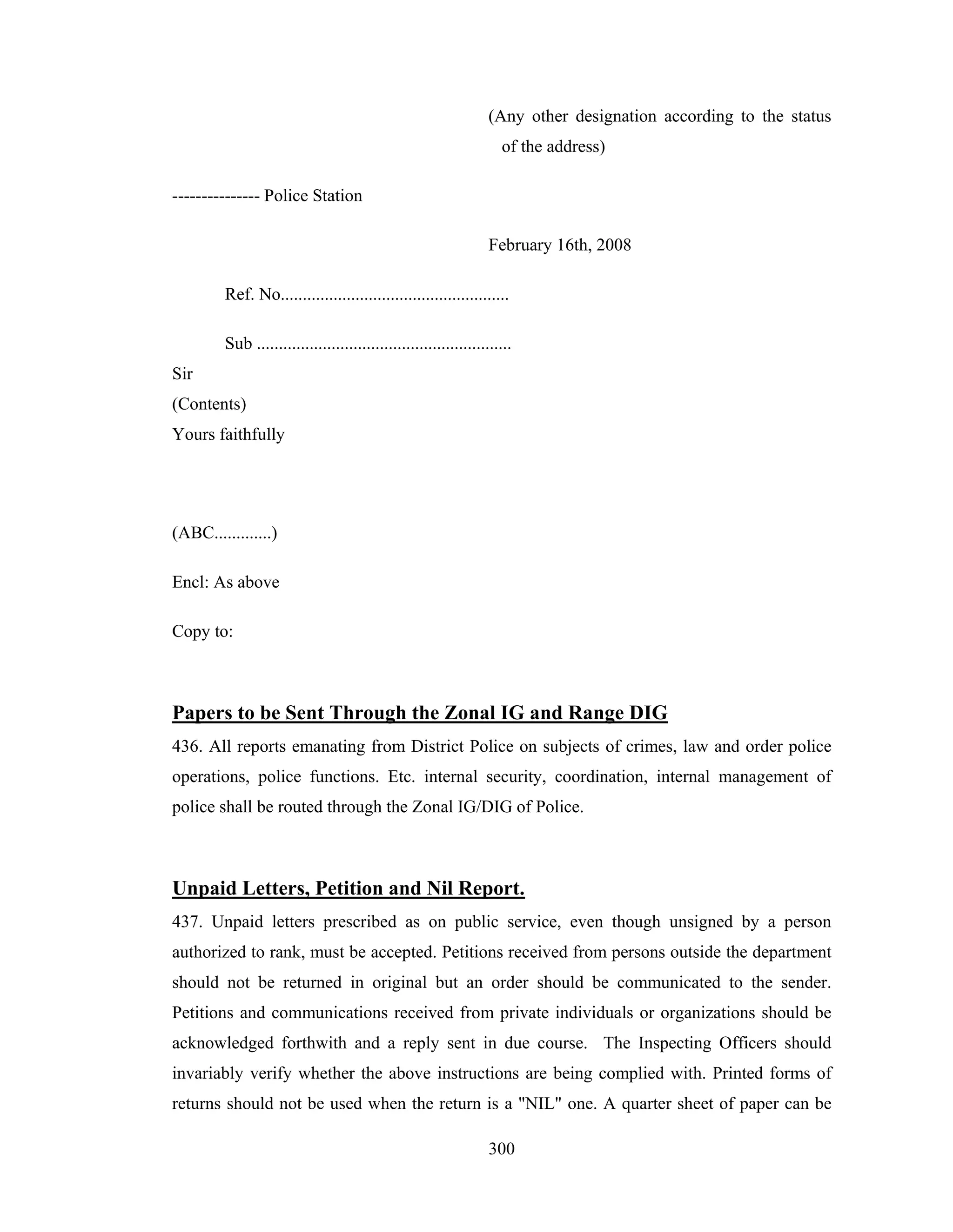 (Any other designation according to the status
of the address)
--------------- Police Station
February 16th, 2008
Ref. No....................................................
Sub ..........................................................
Sir
(Contents)
Yours faithfully

(ABC.............)
Encl: As above
Copy to:

Papers to be Sent Through the Zonal IG and Range DIG
436. All reports emanating from District Police on subjects of crimes, law and order police
operations, police functions. Etc. internal security, coordination, internal management of
police shall be routed through the Zonal IG/DIG of Police.

Unpaid Letters, Petition and Nil Report.
437. Unpaid letters prescribed as on public service, even though unsigned by a person
authorized to rank, must be accepted. Petitions received from persons outside the department
should not be returned in original but an order should be communicated to the sender.
Petitions and communications received from private individuals or organizations should be
acknowledged forthwith and a reply sent in due course. The Inspecting Officers should
invariably verify whether the above instructions are being complied with. Printed forms of
returns should not be used when the return is a "NIL" one. A quarter sheet of paper can be
300

 