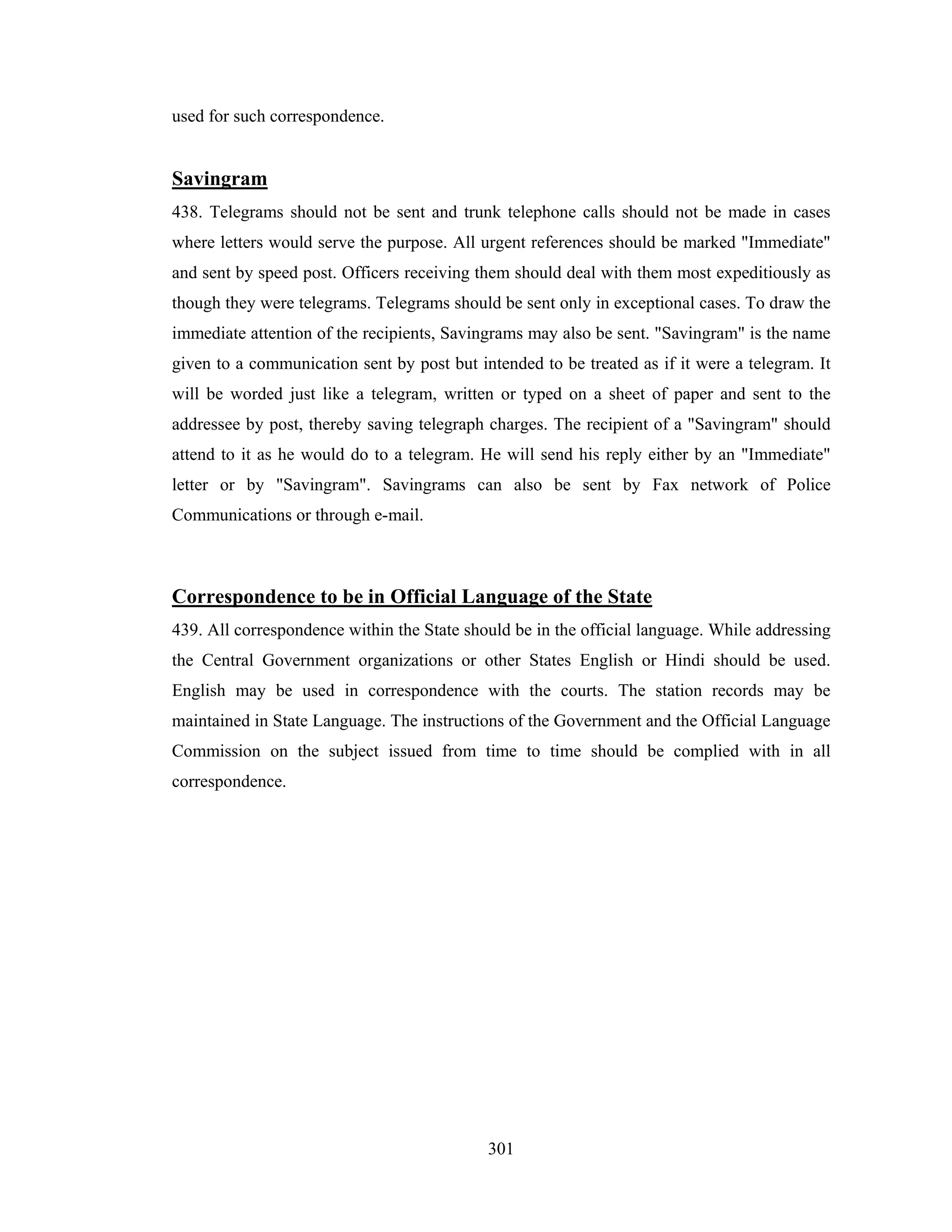 used for such correspondence.

Savingram
438. Telegrams should not be sent and trunk telephone calls should not be made in cases
where letters would serve the purpose. All urgent references should be marked "Immediate"
and sent by speed post. Officers receiving them should deal with them most expeditiously as
though they were telegrams. Telegrams should be sent only in exceptional cases. To draw the
immediate attention of the recipients, Savingrams may also be sent. "Savingram" is the name
given to a communication sent by post but intended to be treated as if it were a telegram. It
will be worded just like a telegram, written or typed on a sheet of paper and sent to the
addressee by post, thereby saving telegraph charges. The recipient of a "Savingram" should
attend to it as he would do to a telegram. He will send his reply either by an "Immediate"
letter or by "Savingram". Savingrams can also be sent by Fax network of Police
Communications or through e-mail.

Correspondence to be in Official Language of the State
439. All correspondence within the State should be in the official language. While addressing
the Central Government organizations or other States English or Hindi should be used.
English may be used in correspondence with the courts. The station records may be
maintained in State Language. The instructions of the Government and the Official Language
Commission on the subject issued from time to time should be complied with in all
correspondence.

301

 
