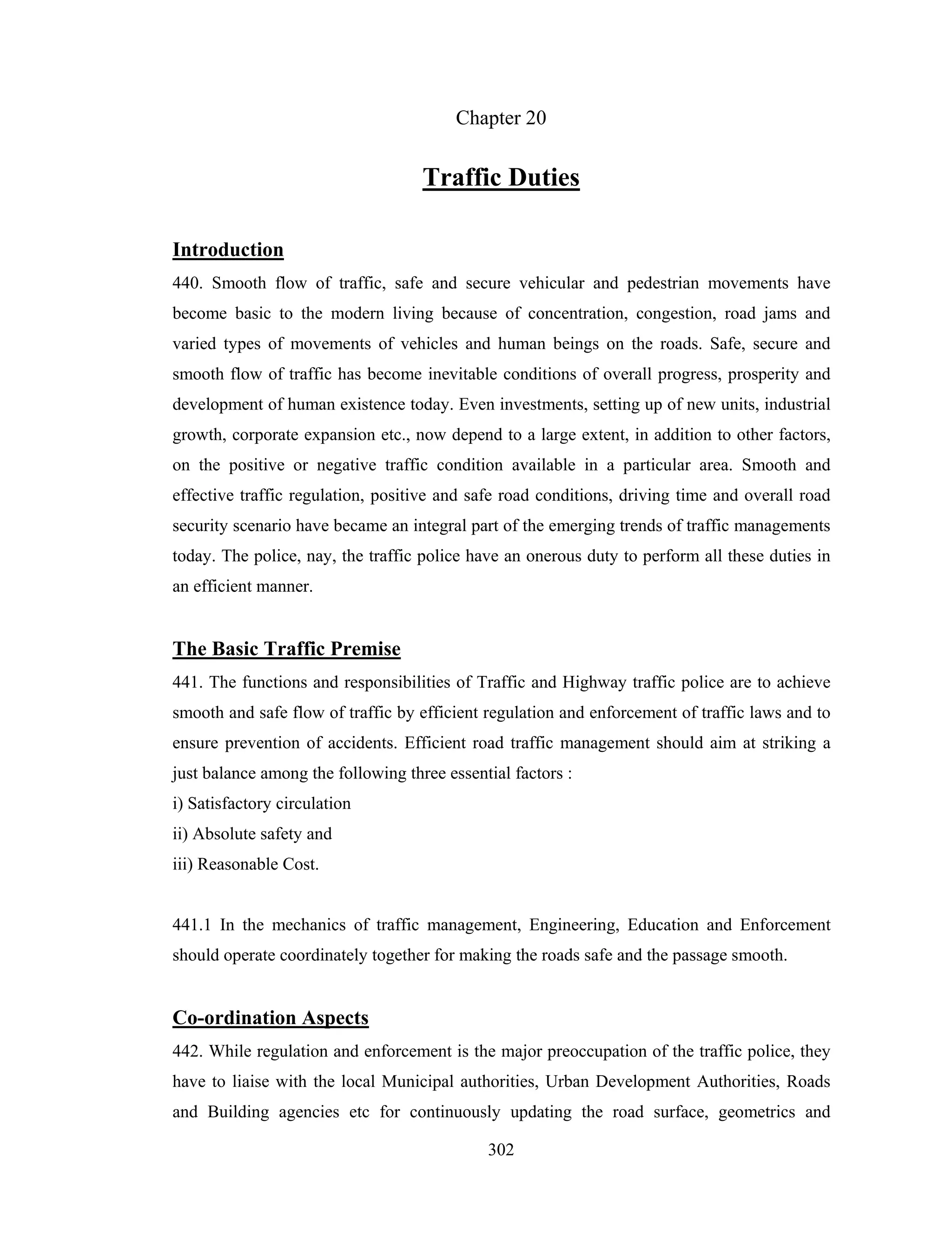 Chapter 20

Traffic Duties
Introduction
440. Smooth flow of traffic, safe and secure vehicular and pedestrian movements have
become basic to the modern living because of concentration, congestion, road jams and
varied types of movements of vehicles and human beings on the roads. Safe, secure and
smooth flow of traffic has become inevitable conditions of overall progress, prosperity and
development of human existence today. Even investments, setting up of new units, industrial
growth, corporate expansion etc., now depend to a large extent, in addition to other factors,
on the positive or negative traffic condition available in a particular area. Smooth and
effective traffic regulation, positive and safe road conditions, driving time and overall road
security scenario have became an integral part of the emerging trends of traffic managements
today. The police, nay, the traffic police have an onerous duty to perform all these duties in
an efficient manner.

The Basic Traffic Premise
441. The functions and responsibilities of Traffic and Highway traffic police are to achieve
smooth and safe flow of traffic by efficient regulation and enforcement of traffic laws and to
ensure prevention of accidents. Efficient road traffic management should aim at striking a
just balance among the following three essential factors :
i) Satisfactory circulation
ii) Absolute safety and
iii) Reasonable Cost.

441.1 In the mechanics of traffic management, Engineering, Education and Enforcement
should operate coordinately together for making the roads safe and the passage smooth.

Co-ordination Aspects
442. While regulation and enforcement is the major preoccupation of the traffic police, they
have to liaise with the local Municipal authorities, Urban Development Authorities, Roads
and Building agencies etc for continuously updating the road surface, geometrics and
302

 