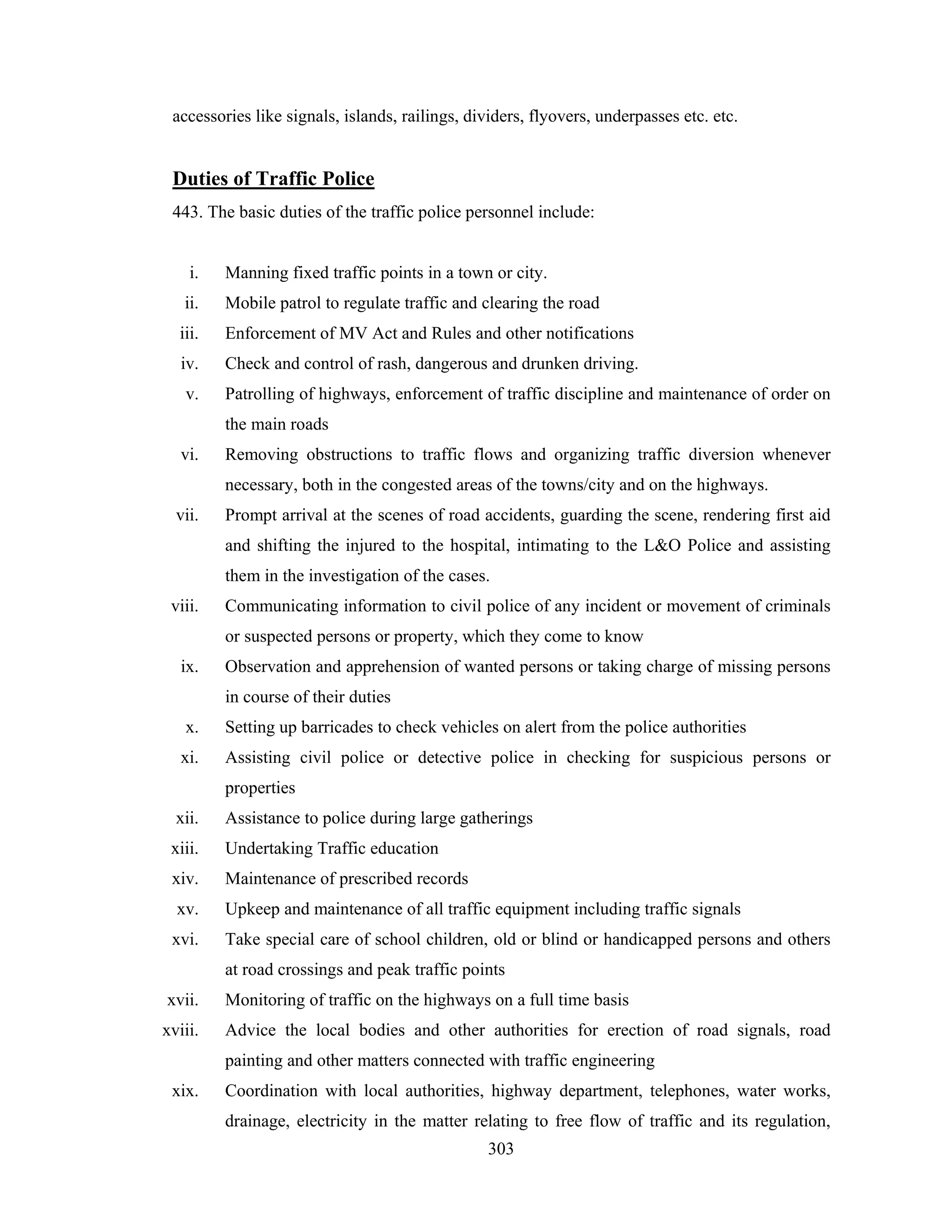 accessories like signals, islands, railings, dividers, flyovers, underpasses etc. etc.

Duties of Traffic Police
443. The basic duties of the traffic police personnel include:

i.

Manning fixed traffic points in a town or city.

ii.

Mobile patrol to regulate traffic and clearing the road

iii.

Enforcement of MV Act and Rules and other notifications

iv.

Check and control of rash, dangerous and drunken driving.

v.

Patrolling of highways, enforcement of traffic discipline and maintenance of order on
the main roads

vi.

Removing obstructions to traffic flows and organizing traffic diversion whenever
necessary, both in the congested areas of the towns/city and on the highways.

vii.

Prompt arrival at the scenes of road accidents, guarding the scene, rendering first aid
and shifting the injured to the hospital, intimating to the L&O Police and assisting
them in the investigation of the cases.

viii.

Communicating information to civil police of any incident or movement of criminals
or suspected persons or property, which they come to know

ix.

Observation and apprehension of wanted persons or taking charge of missing persons
in course of their duties

x.

Setting up barricades to check vehicles on alert from the police authorities

xi.

Assisting civil police or detective police in checking for suspicious persons or
properties

xii.

Assistance to police during large gatherings

xiii.

Undertaking Traffic education

xiv.

Maintenance of prescribed records

xv.

Upkeep and maintenance of all traffic equipment including traffic signals

xvi.

Take special care of school children, old or blind or handicapped persons and others
at road crossings and peak traffic points

xvii.

Monitoring of traffic on the highways on a full time basis

xviii.

Advice the local bodies and other authorities for erection of road signals, road
painting and other matters connected with traffic engineering

xix.

Coordination with local authorities, highway department, telephones, water works,
drainage, electricity in the matter relating to free flow of traffic and its regulation,
303

 