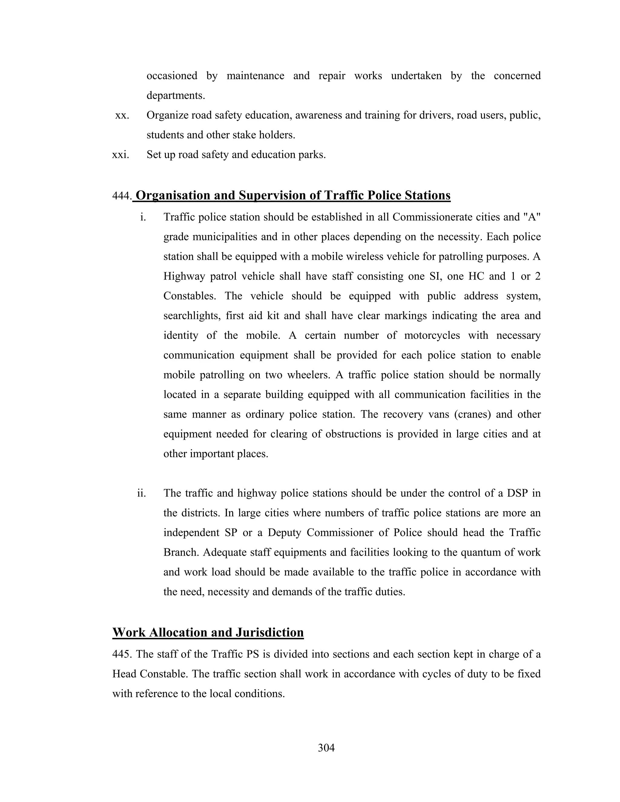 occasioned by maintenance and repair works undertaken by the concerned
departments.
xx.

Organize road safety education, awareness and training for drivers, road users, public,
students and other stake holders.

xxi.

Set up road safety and education parks.

444. Organisation and Supervision of Traffic Police Stations
i.

Traffic police station should be established in all Commissionerate cities and "A"
grade municipalities and in other places depending on the necessity. Each police
station shall be equipped with a mobile wireless vehicle for patrolling purposes. A
Highway patrol vehicle shall have staff consisting one SI, one HC and 1 or 2
Constables. The vehicle should be equipped with public address system,
searchlights, first aid kit and shall have clear markings indicating the area and
identity of the mobile. A certain number of motorcycles with necessary
communication equipment shall be provided for each police station to enable
mobile patrolling on two wheelers. A traffic police station should be normally
located in a separate building equipped with all communication facilities in the
same manner as ordinary police station. The recovery vans (cranes) and other
equipment needed for clearing of obstructions is provided in large cities and at
other important places.

ii.

The traffic and highway police stations should be under the control of a DSP in
the districts. In large cities where numbers of traffic police stations are more an
independent SP or a Deputy Commissioner of Police should head the Traffic
Branch. Adequate staff equipments and facilities looking to the quantum of work
and work load should be made available to the traffic police in accordance with
the need, necessity and demands of the traffic duties.

Work Allocation and Jurisdiction
445. The staff of the Traffic PS is divided into sections and each section kept in charge of a
Head Constable. The traffic section shall work in accordance with cycles of duty to be fixed
with reference to the local conditions.

304

 