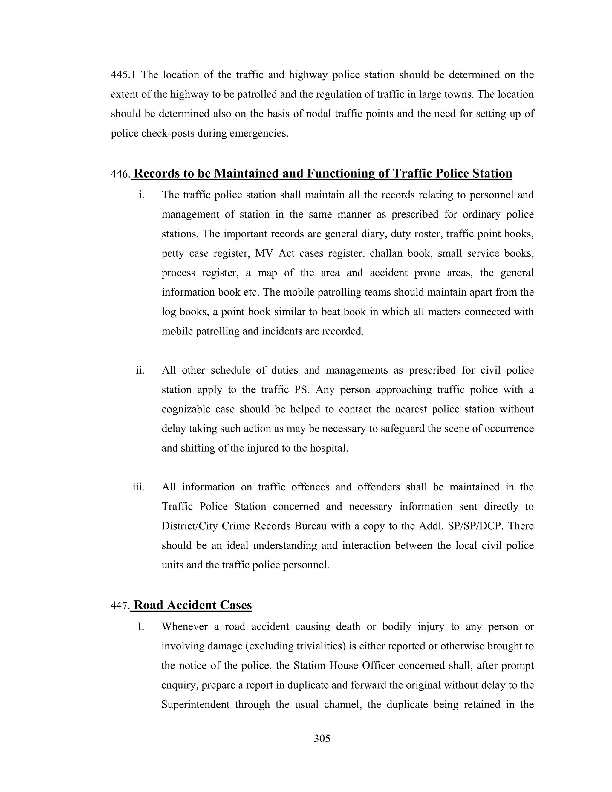 445.1 The location of the traffic and highway police station should be determined on the
extent of the highway to be patrolled and the regulation of traffic in large towns. The location
should be determined also on the basis of nodal traffic points and the need for setting up of
police check-posts during emergencies.

446. Records to be Maintained and Functioning of Traffic Police Station
i.

The traffic police station shall maintain all the records relating to personnel and
management of station in the same manner as prescribed for ordinary police
stations. The important records are general diary, duty roster, traffic point books,
petty case register, MV Act cases register, challan book, small service books,
process register, a map of the area and accident prone areas, the general
information book etc. The mobile patrolling teams should maintain apart from the
log books, a point book similar to beat book in which all matters connected with
mobile patrolling and incidents are recorded.

ii.

All other schedule of duties and managements as prescribed for civil police
station apply to the traffic PS. Any person approaching traffic police with a
cognizable case should be helped to contact the nearest police station without
delay taking such action as may be necessary to safeguard the scene of occurrence
and shifting of the injured to the hospital.

iii.

All information on traffic offences and offenders shall be maintained in the
Traffic Police Station concerned and necessary information sent directly to
District/City Crime Records Bureau with a copy to the Addl. SP/SP/DCP. There
should be an ideal understanding and interaction between the local civil police
units and the traffic police personnel.

447. Road Accident Cases
I.

Whenever a road accident causing death or bodily injury to any person or
involving damage (excluding trivialities) is either reported or otherwise brought to
the notice of the police, the Station House Officer concerned shall, after prompt
enquiry, prepare a report in duplicate and forward the original without delay to the
Superintendent through the usual channel, the duplicate being retained in the
305

 