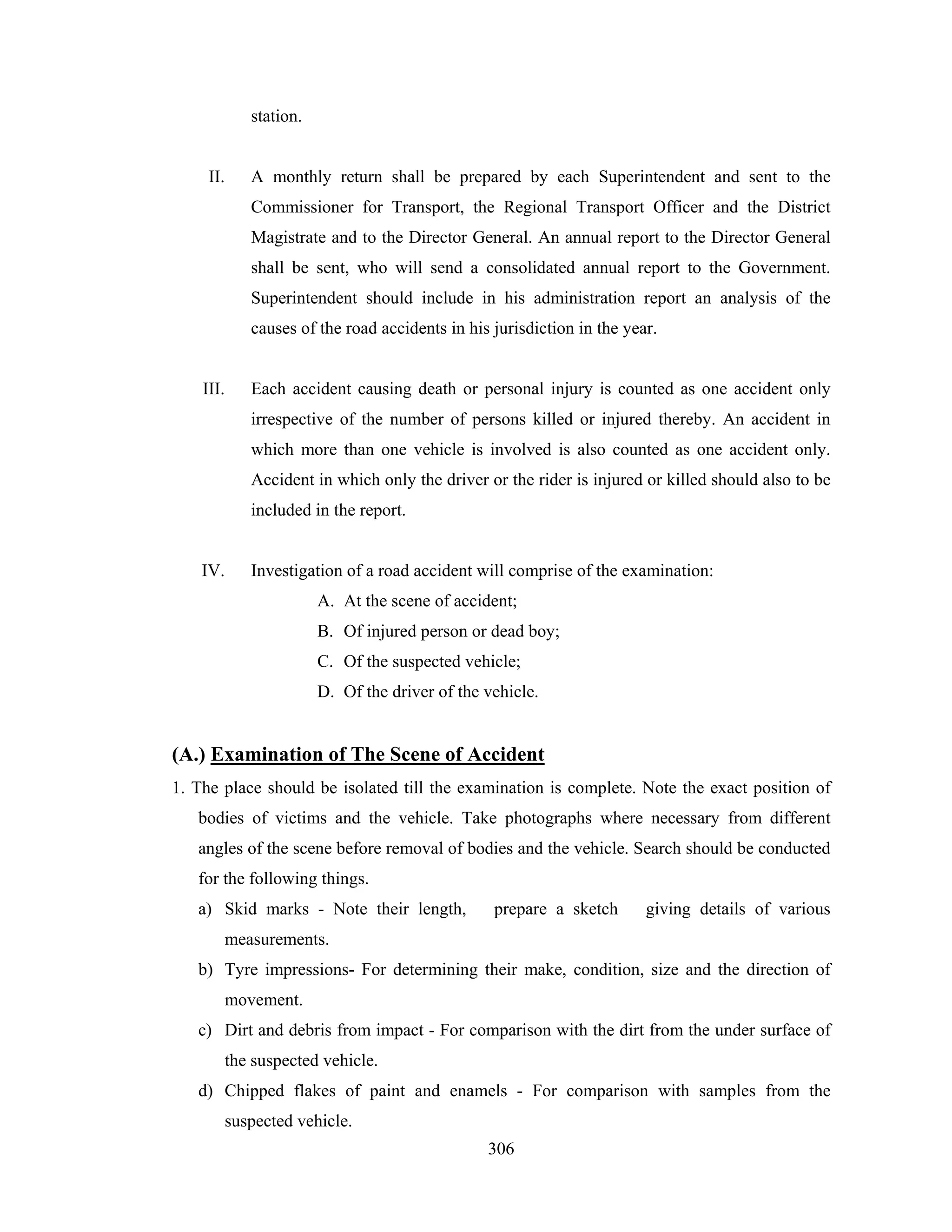 station.

II.

A monthly return shall be prepared by each Superintendent and sent to the
Commissioner for Transport, the Regional Transport Officer and the District
Magistrate and to the Director General. An annual report to the Director General
shall be sent, who will send a consolidated annual report to the Government.
Superintendent should include in his administration report an analysis of the
causes of the road accidents in his jurisdiction in the year.

III.

Each accident causing death or personal injury is counted as one accident only
irrespective of the number of persons killed or injured thereby. An accident in
which more than one vehicle is involved is also counted as one accident only.
Accident in which only the driver or the rider is injured or killed should also to be
included in the report.

IV.

Investigation of a road accident will comprise of the examination:
A. At the scene of accident;
B. Of injured person or dead boy;
C. Of the suspected vehicle;
D. Of the driver of the vehicle.

(A.) Examination of The Scene of Accident
1. The place should be isolated till the examination is complete. Note the exact position of
bodies of victims and the vehicle. Take photographs where necessary from different
angles of the scene before removal of bodies and the vehicle. Search should be conducted
for the following things.
a) Skid marks - Note their length,

prepare a sketch

giving details of various

measurements.
b) Tyre impressions- For determining their make, condition, size and the direction of
movement.
c) Dirt and debris from impact - For comparison with the dirt from the under surface of
the suspected vehicle.
d) Chipped flakes of paint and enamels - For comparison with samples from the
suspected vehicle.
306

 