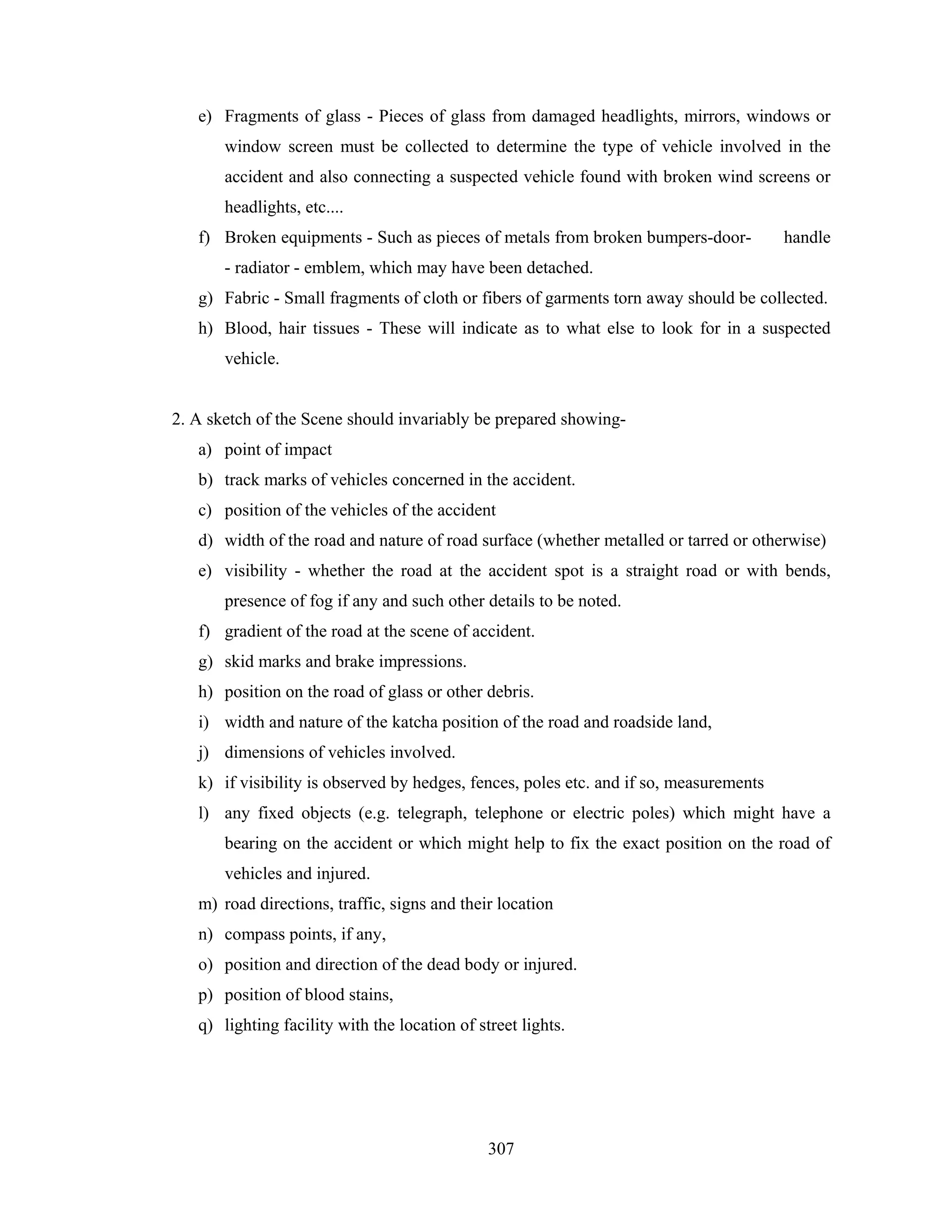 e) Fragments of glass - Pieces of glass from damaged headlights, mirrors, windows or
window screen must be collected to determine the type of vehicle involved in the
accident and also connecting a suspected vehicle found with broken wind screens or
headlights, etc....
f) Broken equipments - Such as pieces of metals from broken bumpers-door-

handle

- radiator - emblem, which may have been detached.
g) Fabric - Small fragments of cloth or fibers of garments torn away should be collected.
h) Blood, hair tissues - These will indicate as to what else to look for in a suspected
vehicle.

2. A sketch of the Scene should invariably be prepared showinga) point of impact
b) track marks of vehicles concerned in the accident.
c) position of the vehicles of the accident
d) width of the road and nature of road surface (whether metalled or tarred or otherwise)
e) visibility - whether the road at the accident spot is a straight road or with bends,
presence of fog if any and such other details to be noted.
f) gradient of the road at the scene of accident.
g) skid marks and brake impressions.
h) position on the road of glass or other debris.
i) width and nature of the katcha position of the road and roadside land,
j) dimensions of vehicles involved.
k) if visibility is observed by hedges, fences, poles etc. and if so, measurements
l) any fixed objects (e.g. telegraph, telephone or electric poles) which might have a
bearing on the accident or which might help to fix the exact position on the road of
vehicles and injured.
m) road directions, traffic, signs and their location
n) compass points, if any,
o) position and direction of the dead body or injured.
p) position of blood stains,
q) lighting facility with the location of street lights.

307

 