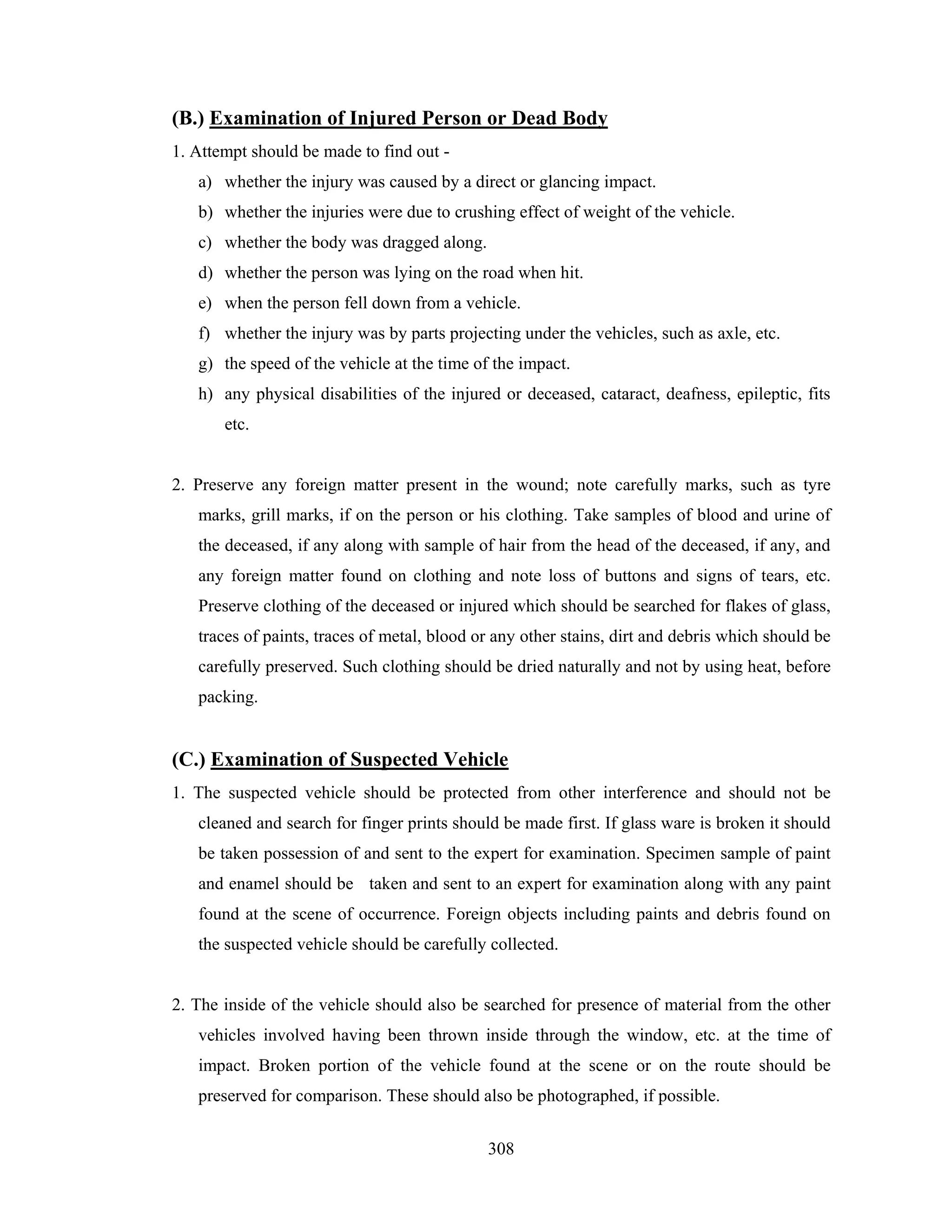 (B.) Examination of Injured Person or Dead Body
1. Attempt should be made to find out a) whether the injury was caused by a direct or glancing impact.
b) whether the injuries were due to crushing effect of weight of the vehicle.
c) whether the body was dragged along.
d) whether the person was lying on the road when hit.
e) when the person fell down from a vehicle.
f) whether the injury was by parts projecting under the vehicles, such as axle, etc.
g) the speed of the vehicle at the time of the impact.
h) any physical disabilities of the injured or deceased, cataract, deafness, epileptic, fits
etc.

2. Preserve any foreign matter present in the wound; note carefully marks, such as tyre
marks, grill marks, if on the person or his clothing. Take samples of blood and urine of
the deceased, if any along with sample of hair from the head of the deceased, if any, and
any foreign matter found on clothing and note loss of buttons and signs of tears, etc.
Preserve clothing of the deceased or injured which should be searched for flakes of glass,
traces of paints, traces of metal, blood or any other stains, dirt and debris which should be
carefully preserved. Such clothing should be dried naturally and not by using heat, before
packing.

(C.) Examination of Suspected Vehicle
1. The suspected vehicle should be protected from other interference and should not be
cleaned and search for finger prints should be made first. If glass ware is broken it should
be taken possession of and sent to the expert for examination. Specimen sample of paint
and enamel should be taken and sent to an expert for examination along with any paint
found at the scene of occurrence. Foreign objects including paints and debris found on
the suspected vehicle should be carefully collected.

2. The inside of the vehicle should also be searched for presence of material from the other
vehicles involved having been thrown inside through the window, etc. at the time of
impact. Broken portion of the vehicle found at the scene or on the route should be
preserved for comparison. These should also be photographed, if possible.
308

 