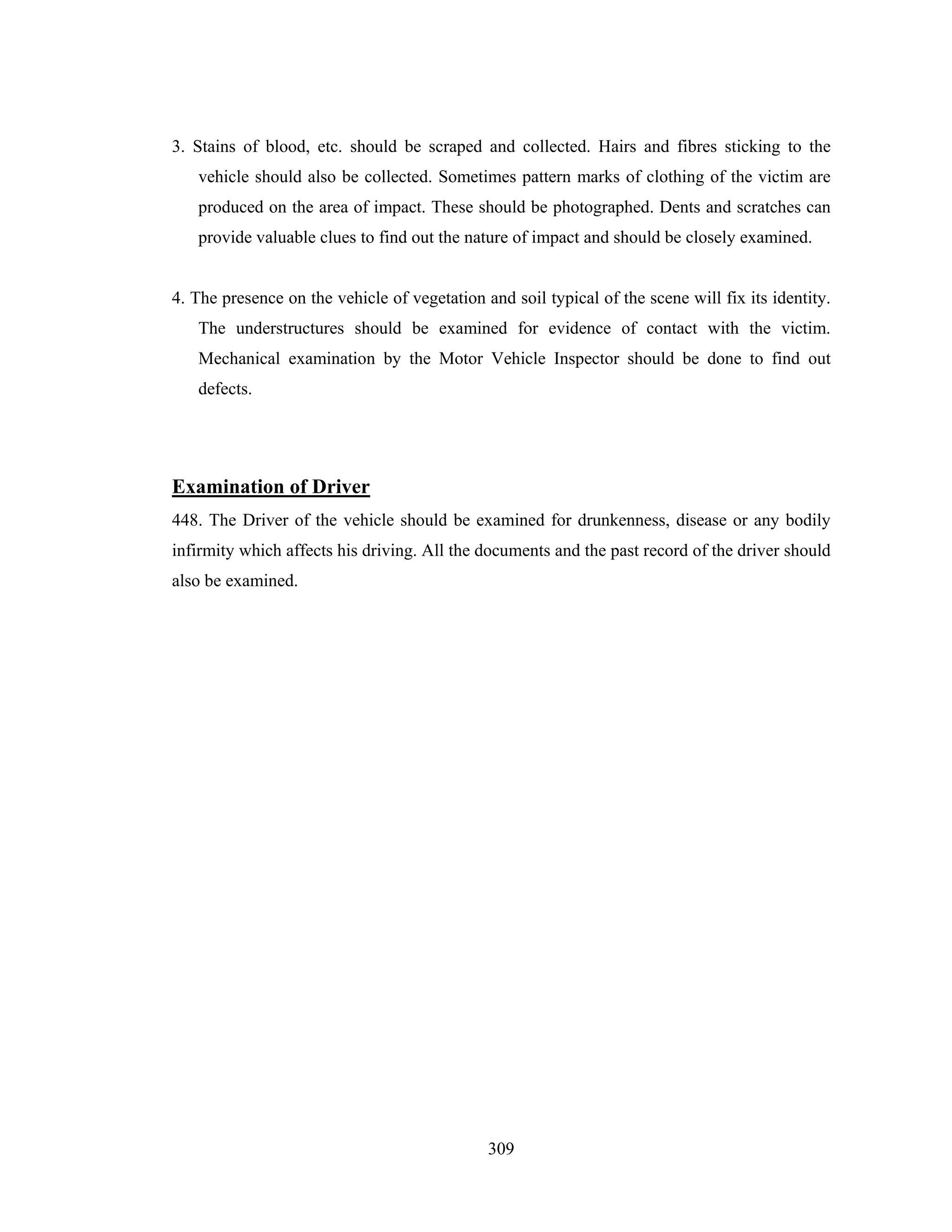 3. Stains of blood, etc. should be scraped and collected. Hairs and fibres sticking to the
vehicle should also be collected. Sometimes pattern marks of clothing of the victim are
produced on the area of impact. These should be photographed. Dents and scratches can
provide valuable clues to find out the nature of impact and should be closely examined.

4. The presence on the vehicle of vegetation and soil typical of the scene will fix its identity.
The understructures should be examined for evidence of contact with the victim.
Mechanical examination by the Motor Vehicle Inspector should be done to find out
defects.

Examination of Driver
448. The Driver of the vehicle should be examined for drunkenness, disease or any bodily
infirmity which affects his driving. All the documents and the past record of the driver should
also be examined.

309

 