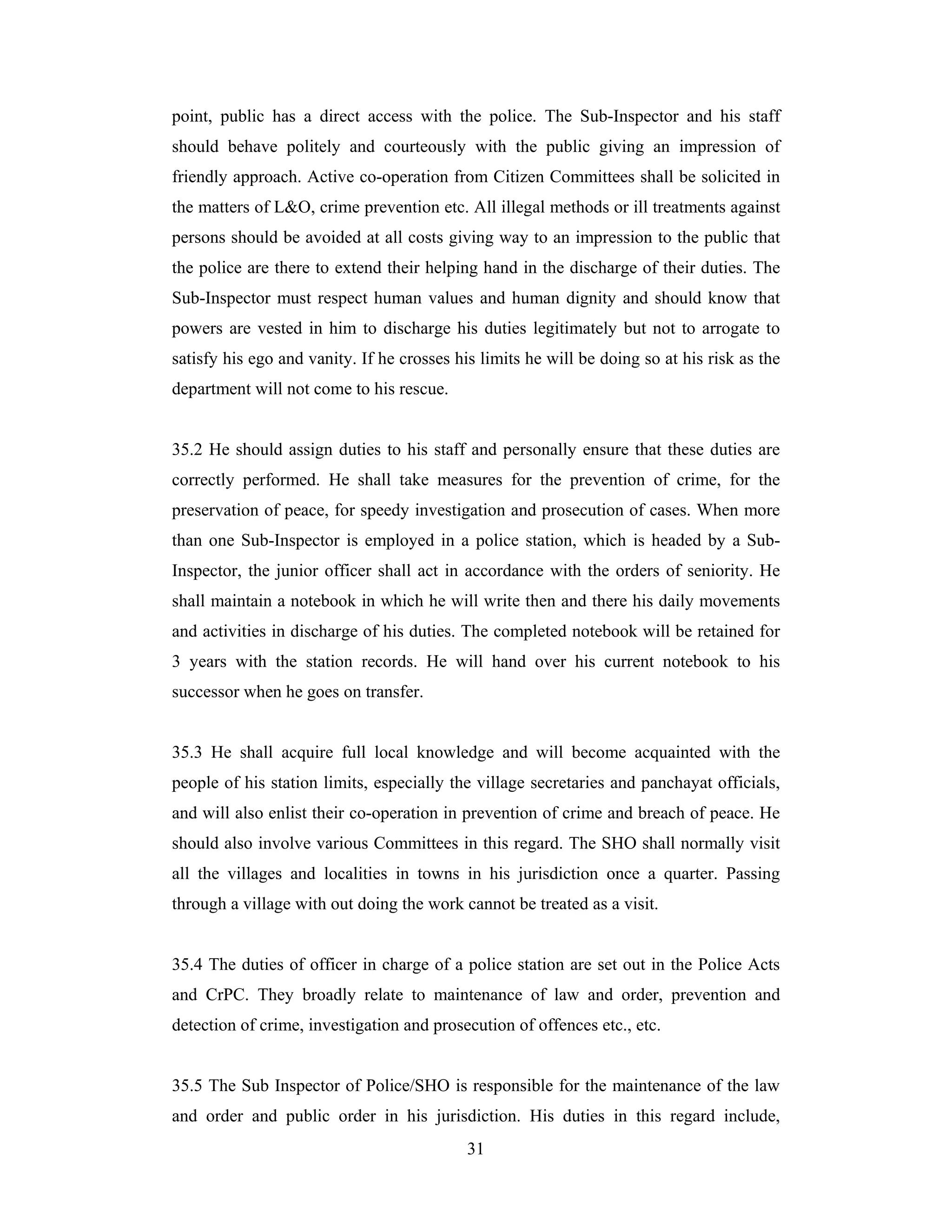 point, public has a direct access with the police. The Sub-Inspector and his staff
should behave politely and courteously with the public giving an impression of
friendly approach. Active co-operation from Citizen Committees shall be solicited in
the matters of L&O, crime prevention etc. All illegal methods or ill treatments against
persons should be avoided at all costs giving way to an impression to the public that
the police are there to extend their helping hand in the discharge of their duties. The
Sub-Inspector must respect human values and human dignity and should know that
powers are vested in him to discharge his duties legitimately but not to arrogate to
satisfy his ego and vanity. If he crosses his limits he will be doing so at his risk as the
department will not come to his rescue.

35.2 He should assign duties to his staff and personally ensure that these duties are
correctly performed. He shall take measures for the prevention of crime, for the
preservation of peace, for speedy investigation and prosecution of cases. When more
than one Sub-Inspector is employed in a police station, which is headed by a SubInspector, the junior officer shall act in accordance with the orders of seniority. He
shall maintain a notebook in which he will write then and there his daily movements
and activities in discharge of his duties. The completed notebook will be retained for
3 years with the station records. He will hand over his current notebook to his
successor when he goes on transfer.

35.3 He shall acquire full local knowledge and will become acquainted with the
people of his station limits, especially the village secretaries and panchayat officials,
and will also enlist their co-operation in prevention of crime and breach of peace. He
should also involve various Committees in this regard. The SHO shall normally visit
all the villages and localities in towns in his jurisdiction once a quarter. Passing
through a village with out doing the work cannot be treated as a visit.

35.4 The duties of officer in charge of a police station are set out in the Police Acts
and CrPC. They broadly relate to maintenance of law and order, prevention and
detection of crime, investigation and prosecution of offences etc., etc.

35.5 The Sub Inspector of Police/SHO is responsible for the maintenance of the law
and order and public order in his jurisdiction. His duties in this regard include,
31

 