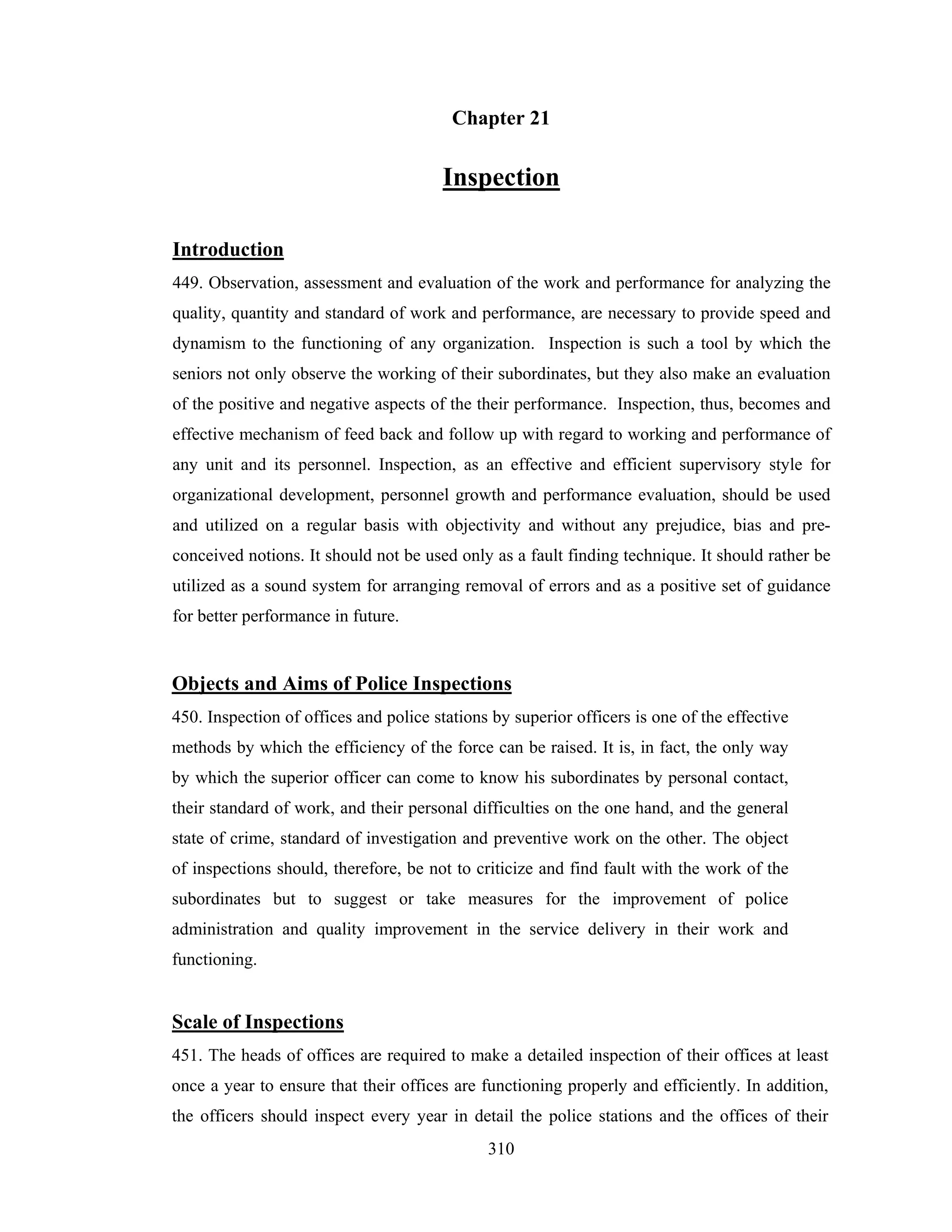 Chapter 21

Inspection
Introduction
449. Observation, assessment and evaluation of the work and performance for analyzing the
quality, quantity and standard of work and performance, are necessary to provide speed and
dynamism to the functioning of any organization. Inspection is such a tool by which the
seniors not only observe the working of their subordinates, but they also make an evaluation
of the positive and negative aspects of the their performance. Inspection, thus, becomes and
effective mechanism of feed back and follow up with regard to working and performance of
any unit and its personnel. Inspection, as an effective and efficient supervisory style for
organizational development, personnel growth and performance evaluation, should be used
and utilized on a regular basis with objectivity and without any prejudice, bias and preconceived notions. It should not be used only as a fault finding technique. It should rather be
utilized as a sound system for arranging removal of errors and as a positive set of guidance
for better performance in future.

Objects and Aims of Police Inspections
450. Inspection of offices and police stations by superior officers is one of the effective
methods by which the efficiency of the force can be raised. It is, in fact, the only way
by which the superior officer can come to know his subordinates by personal contact,
their standard of work, and their personal difficulties on the one hand, and the general
state of crime, standard of investigation and preventive work on the other. The object
of inspections should, therefore, be not to criticize and find fault with the work of the
subordinates but to suggest or take measures for the improvement of police
administration and quality improvement in the service delivery in their work and
functioning.

Scale of Inspections
451. The heads of offices are required to make a detailed inspection of their offices at least
once a year to ensure that their offices are functioning properly and efficiently. In addition,
the officers should inspect every year in detail the police stations and the offices of their
310

 