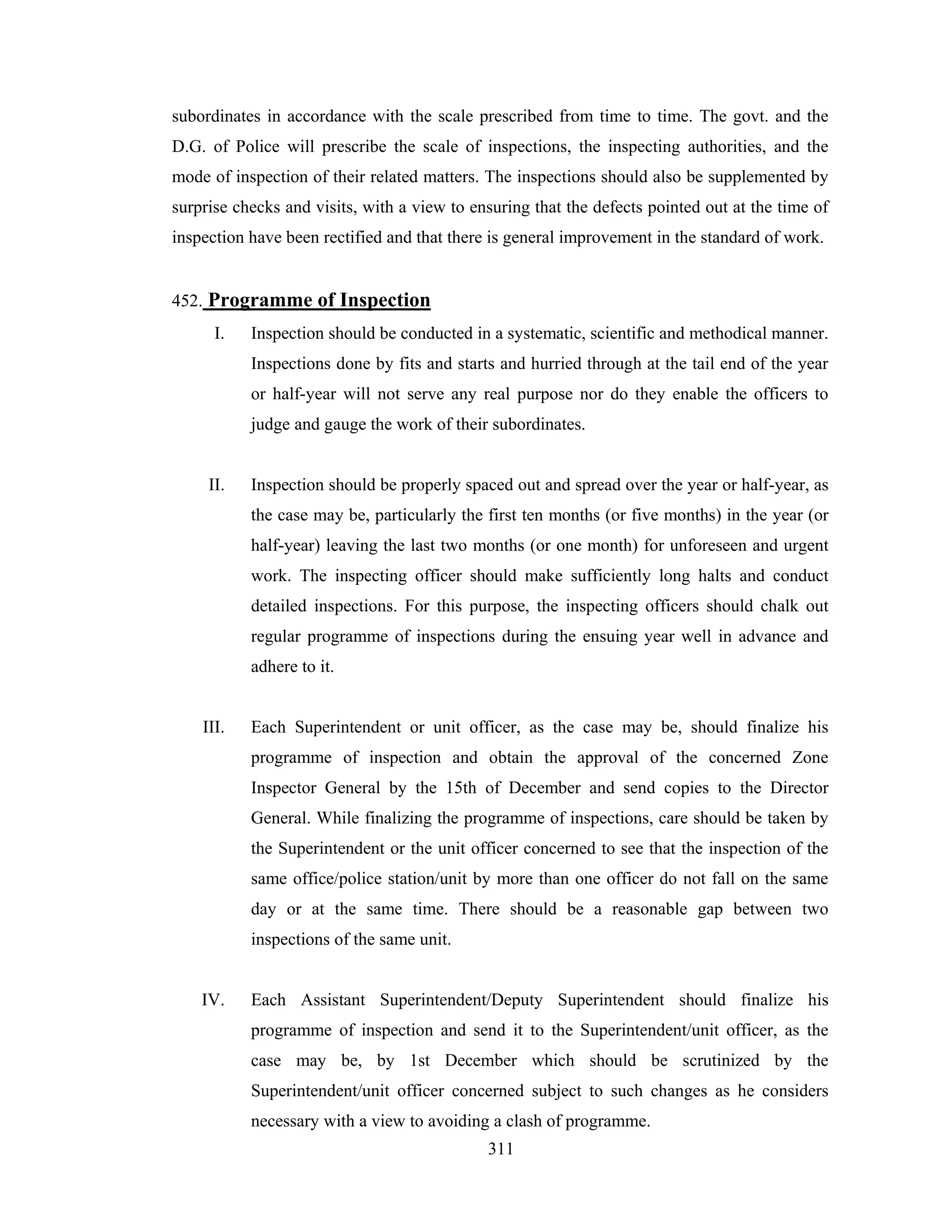 subordinates in accordance with the scale prescribed from time to time. The govt. and the
D.G. of Police will prescribe the scale of inspections, the inspecting authorities, and the
mode of inspection of their related matters. The inspections should also be supplemented by
surprise checks and visits, with a view to ensuring that the defects pointed out at the time of
inspection have been rectified and that there is general improvement in the standard of work.

452. Programme of Inspection
I.

Inspection should be conducted in a systematic, scientific and methodical manner.
Inspections done by fits and starts and hurried through at the tail end of the year
or half-year will not serve any real purpose nor do they enable the officers to
judge and gauge the work of their subordinates.

II.

Inspection should be properly spaced out and spread over the year or half-year, as
the case may be, particularly the first ten months (or five months) in the year (or
half-year) leaving the last two months (or one month) for unforeseen and urgent
work. The inspecting officer should make sufficiently long halts and conduct
detailed inspections. For this purpose, the inspecting officers should chalk out
regular programme of inspections during the ensuing year well in advance and
adhere to it.

III.

Each Superintendent or unit officer, as the case may be, should finalize his
programme of inspection and obtain the approval of the concerned Zone
Inspector General by the 15th of December and send copies to the Director
General. While finalizing the programme of inspections, care should be taken by
the Superintendent or the unit officer concerned to see that the inspection of the
same office/police station/unit by more than one officer do not fall on the same
day or at the same time. There should be a reasonable gap between two
inspections of the same unit.

IV.

Each Assistant Superintendent/Deputy Superintendent should finalize his
programme of inspection and send it to the Superintendent/unit officer, as the
case may be, by 1st December which should be scrutinized by the
Superintendent/unit officer concerned subject to such changes as he considers
necessary with a view to avoiding a clash of programme.
311

 