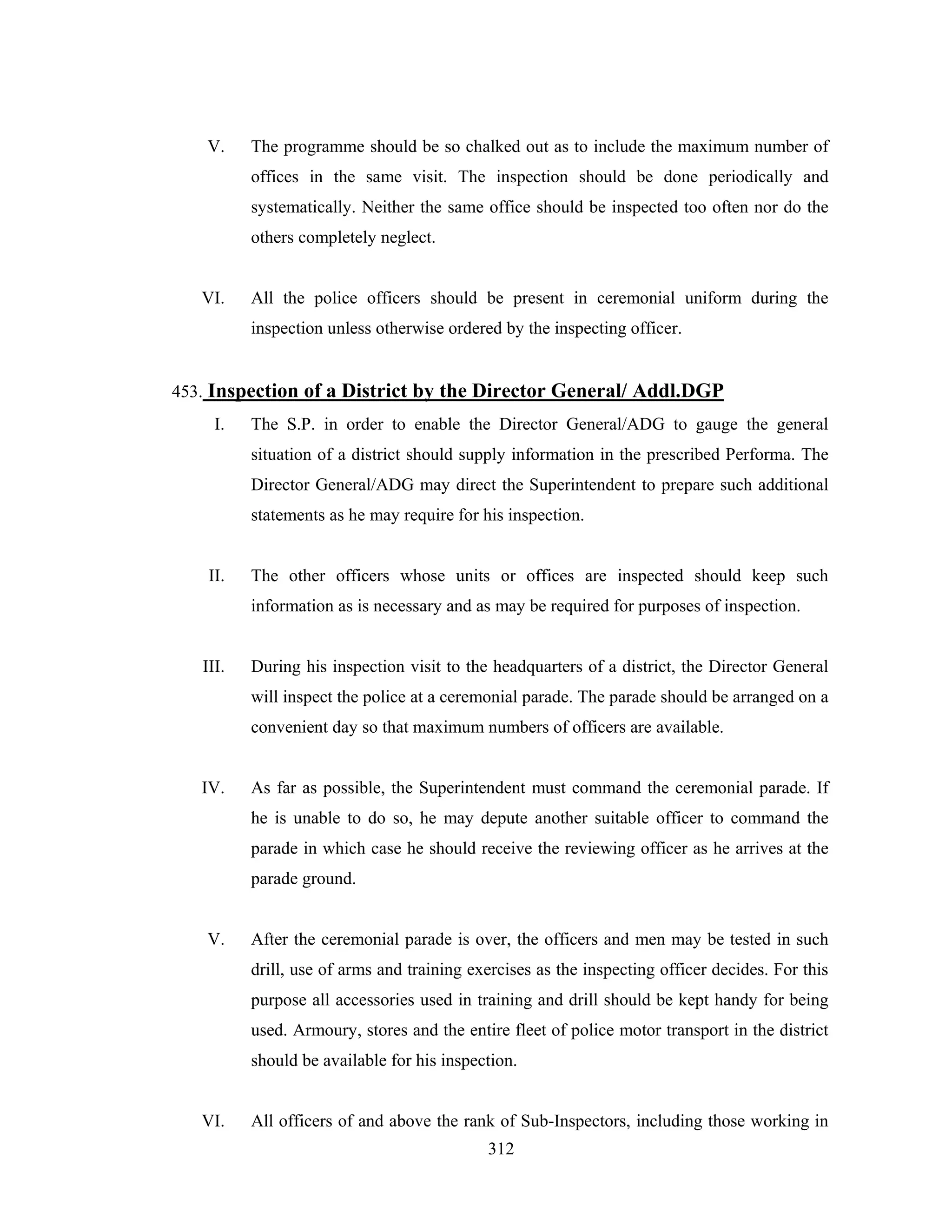 V.

The programme should be so chalked out as to include the maximum number of
offices in the same visit. The inspection should be done periodically and
systematically. Neither the same office should be inspected too often nor do the
others completely neglect.

VI.

All the police officers should be present in ceremonial uniform during the
inspection unless otherwise ordered by the inspecting officer.

453. Inspection of a District by the Director General/ Addl.DGP
I.

The S.P. in order to enable the Director General/ADG to gauge the general
situation of a district should supply information in the prescribed Performa. The
Director General/ADG may direct the Superintendent to prepare such additional
statements as he may require for his inspection.

II.

The other officers whose units or offices are inspected should keep such
information as is necessary and as may be required for purposes of inspection.

III.

During his inspection visit to the headquarters of a district, the Director General
will inspect the police at a ceremonial parade. The parade should be arranged on a
convenient day so that maximum numbers of officers are available.

IV.

As far as possible, the Superintendent must command the ceremonial parade. If
he is unable to do so, he may depute another suitable officer to command the
parade in which case he should receive the reviewing officer as he arrives at the
parade ground.

V.

After the ceremonial parade is over, the officers and men may be tested in such
drill, use of arms and training exercises as the inspecting officer decides. For this
purpose all accessories used in training and drill should be kept handy for being
used. Armoury, stores and the entire fleet of police motor transport in the district
should be available for his inspection.

VI.

All officers of and above the rank of Sub-Inspectors, including those working in
312

 