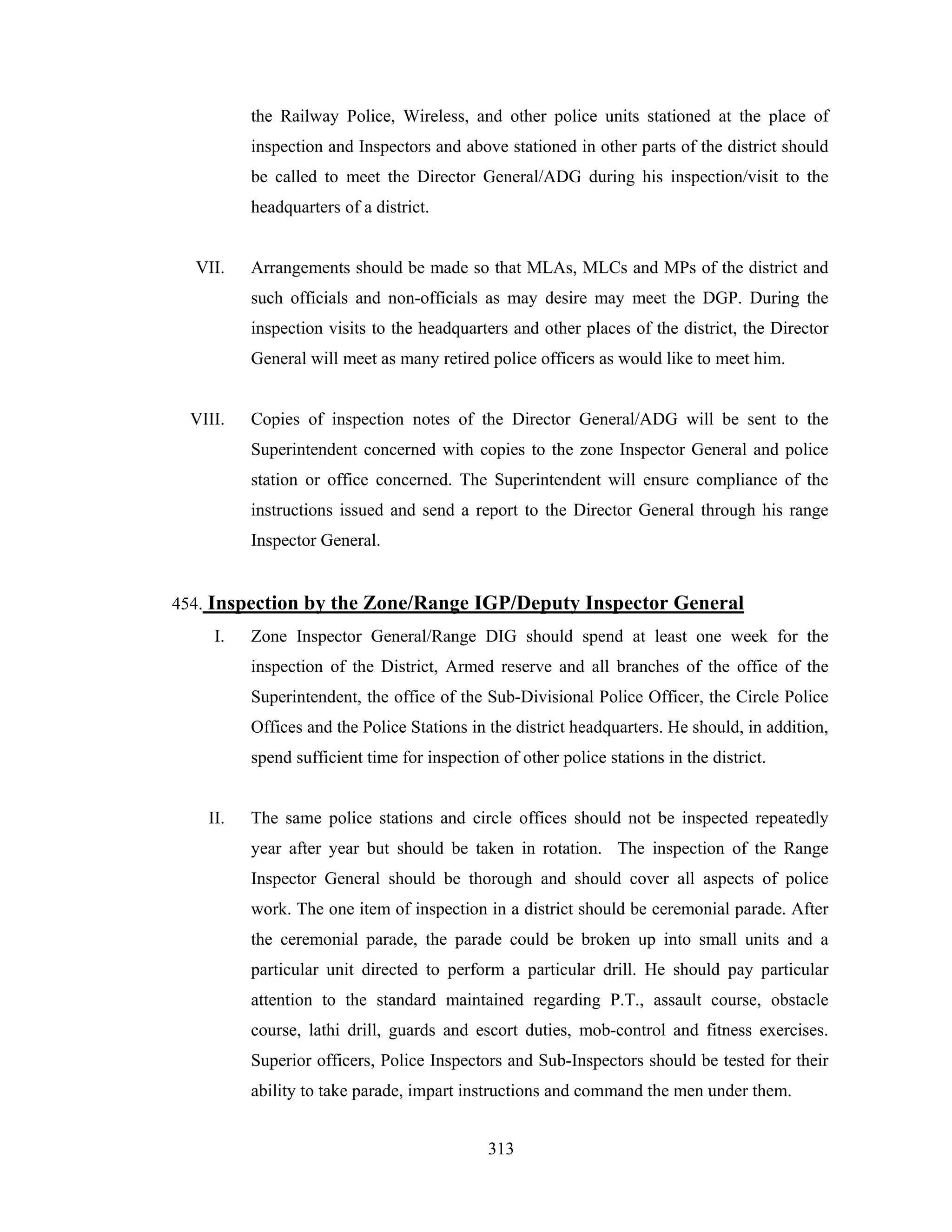 the Railway Police, Wireless, and other police units stationed at the place of
inspection and Inspectors and above stationed in other parts of the district should
be called to meet the Director General/ADG during his inspection/visit to the
headquarters of a district.

VII.

Arrangements should be made so that MLAs, MLCs and MPs of the district and
such officials and non-officials as may desire may meet the DGP. During the
inspection visits to the headquarters and other places of the district, the Director
General will meet as many retired police officers as would like to meet him.

VIII.

Copies of inspection notes of the Director General/ADG will be sent to the
Superintendent concerned with copies to the zone Inspector General and police
station or office concerned. The Superintendent will ensure compliance of the
instructions issued and send a report to the Director General through his range
Inspector General.

454. Inspection by the Zone/Range IGP/Deputy Inspector General
I.

Zone Inspector General/Range DIG should spend at least one week for the
inspection of the District, Armed reserve and all branches of the office of the
Superintendent, the office of the Sub-Divisional Police Officer, the Circle Police
Offices and the Police Stations in the district headquarters. He should, in addition,
spend sufficient time for inspection of other police stations in the district.

II.

The same police stations and circle offices should not be inspected repeatedly
year after year but should be taken in rotation. The inspection of the Range
Inspector General should be thorough and should cover all aspects of police
work. The one item of inspection in a district should be ceremonial parade. After
the ceremonial parade, the parade could be broken up into small units and a
particular unit directed to perform a particular drill. He should pay particular
attention to the standard maintained regarding P.T., assault course, obstacle
course, lathi drill, guards and escort duties, mob-control and fitness exercises.
Superior officers, Police Inspectors and Sub-Inspectors should be tested for their
ability to take parade, impart instructions and command the men under them.
313

 