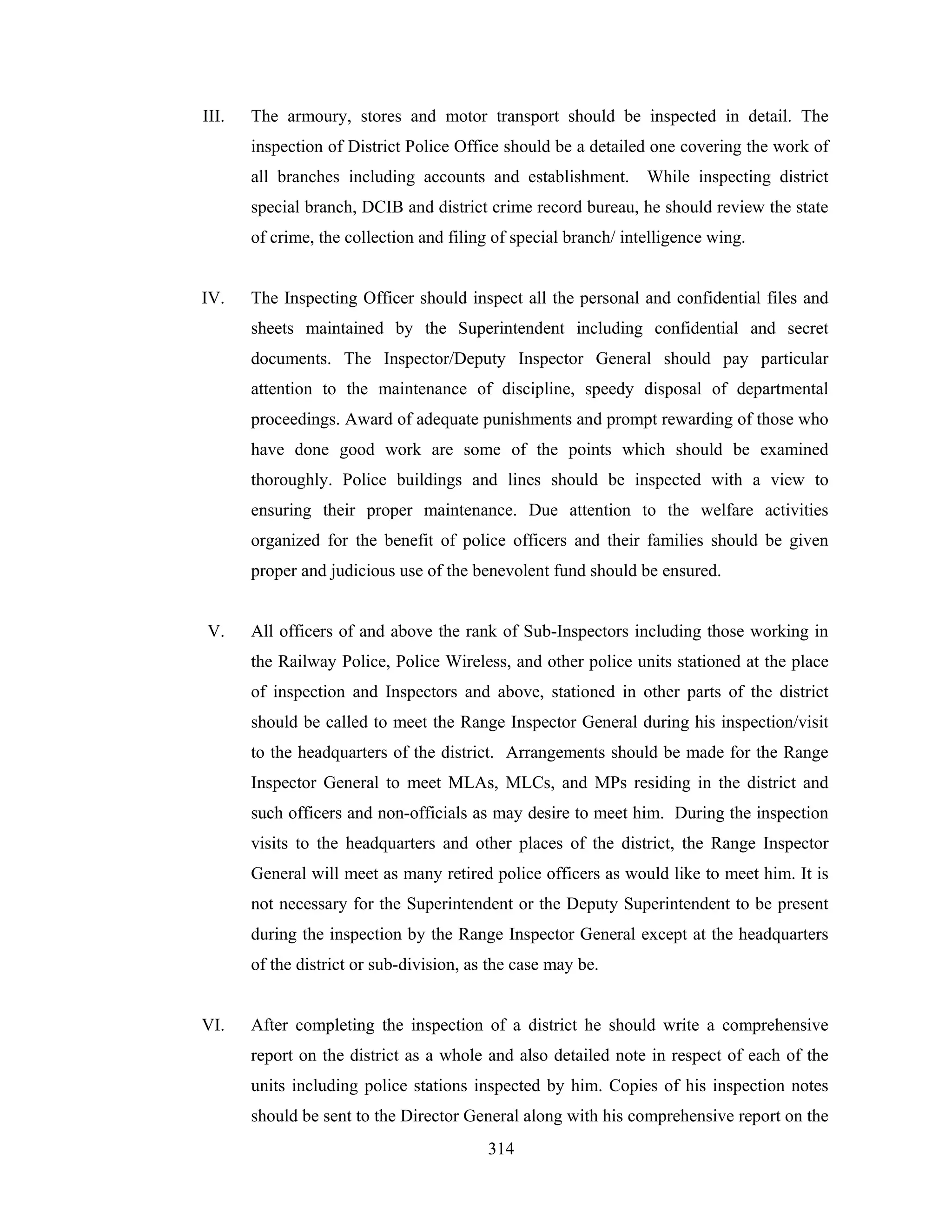 III.

The armoury, stores and motor transport should be inspected in detail. The
inspection of District Police Office should be a detailed one covering the work of
all branches including accounts and establishment.

While inspecting district

special branch, DCIB and district crime record bureau, he should review the state
of crime, the collection and filing of special branch/ intelligence wing.

IV.

The Inspecting Officer should inspect all the personal and confidential files and
sheets maintained by the Superintendent including confidential and secret
documents. The Inspector/Deputy Inspector General should pay particular
attention to the maintenance of discipline, speedy disposal of departmental
proceedings. Award of adequate punishments and prompt rewarding of those who
have done good work are some of the points which should be examined
thoroughly. Police buildings and lines should be inspected with a view to
ensuring their proper maintenance. Due attention to the welfare activities
organized for the benefit of police officers and their families should be given
proper and judicious use of the benevolent fund should be ensured.

V.

All officers of and above the rank of Sub-Inspectors including those working in
the Railway Police, Police Wireless, and other police units stationed at the place
of inspection and Inspectors and above, stationed in other parts of the district
should be called to meet the Range Inspector General during his inspection/visit
to the headquarters of the district. Arrangements should be made for the Range
Inspector General to meet MLAs, MLCs, and MPs residing in the district and
such officers and non-officials as may desire to meet him. During the inspection
visits to the headquarters and other places of the district, the Range Inspector
General will meet as many retired police officers as would like to meet him. It is
not necessary for the Superintendent or the Deputy Superintendent to be present
during the inspection by the Range Inspector General except at the headquarters
of the district or sub-division, as the case may be.

VI.

After completing the inspection of a district he should write a comprehensive
report on the district as a whole and also detailed note in respect of each of the
units including police stations inspected by him. Copies of his inspection notes
should be sent to the Director General along with his comprehensive report on the
314

 