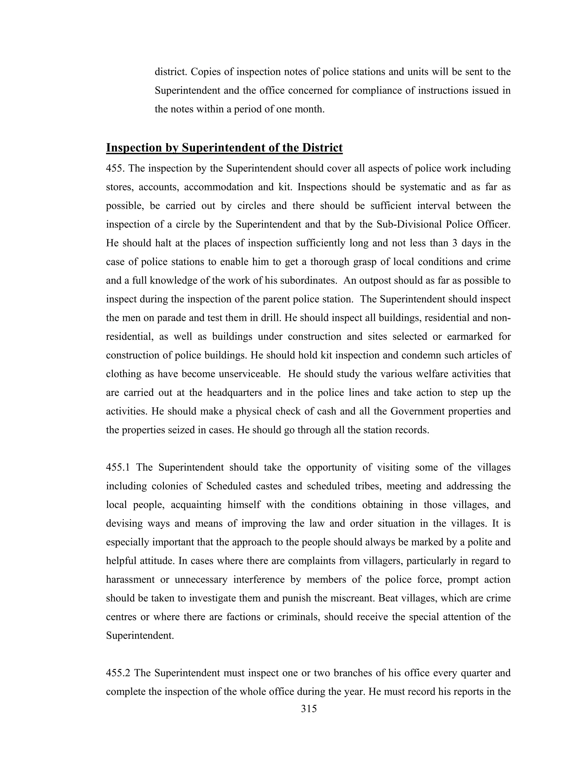 district. Copies of inspection notes of police stations and units will be sent to the
Superintendent and the office concerned for compliance of instructions issued in
the notes within a period of one month.

Inspection by Superintendent of the District
455. The inspection by the Superintendent should cover all aspects of police work including
stores, accounts, accommodation and kit. Inspections should be systematic and as far as
possible, be carried out by circles and there should be sufficient interval between the
inspection of a circle by the Superintendent and that by the Sub-Divisional Police Officer.
He should halt at the places of inspection sufficiently long and not less than 3 days in the
case of police stations to enable him to get a thorough grasp of local conditions and crime
and a full knowledge of the work of his subordinates. An outpost should as far as possible to
inspect during the inspection of the parent police station. The Superintendent should inspect
the men on parade and test them in drill. He should inspect all buildings, residential and nonresidential, as well as buildings under construction and sites selected or earmarked for
construction of police buildings. He should hold kit inspection and condemn such articles of
clothing as have become unserviceable. He should study the various welfare activities that
are carried out at the headquarters and in the police lines and take action to step up the
activities. He should make a physical check of cash and all the Government properties and
the properties seized in cases. He should go through all the station records.

455.1 The Superintendent should take the opportunity of visiting some of the villages
including colonies of Scheduled castes and scheduled tribes, meeting and addressing the
local people, acquainting himself with the conditions obtaining in those villages, and
devising ways and means of improving the law and order situation in the villages. It is
especially important that the approach to the people should always be marked by a polite and
helpful attitude. In cases where there are complaints from villagers, particularly in regard to
harassment or unnecessary interference by members of the police force, prompt action
should be taken to investigate them and punish the miscreant. Beat villages, which are crime
centres or where there are factions or criminals, should receive the special attention of the
Superintendent.

455.2 The Superintendent must inspect one or two branches of his office every quarter and
complete the inspection of the whole office during the year. He must record his reports in the
315

 