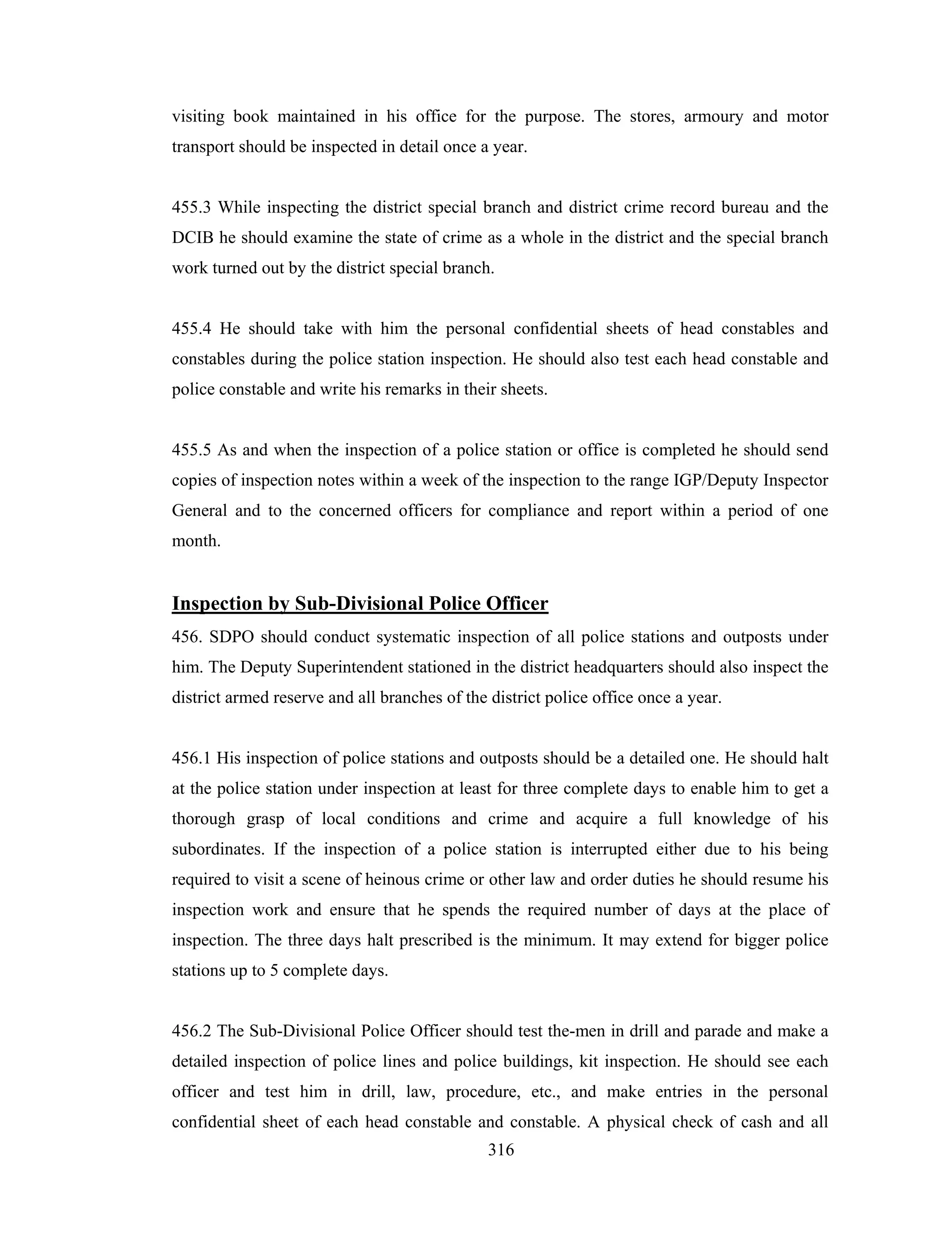 visiting book maintained in his office for the purpose. The stores, armoury and motor
transport should be inspected in detail once a year.

455.3 While inspecting the district special branch and district crime record bureau and the
DCIB he should examine the state of crime as a whole in the district and the special branch
work turned out by the district special branch.

455.4 He should take with him the personal confidential sheets of head constables and
constables during the police station inspection. He should also test each head constable and
police constable and write his remarks in their sheets.

455.5 As and when the inspection of a police station or office is completed he should send
copies of inspection notes within a week of the inspection to the range IGP/Deputy Inspector
General and to the concerned officers for compliance and report within a period of one
month.

Inspection by Sub-Divisional Police Officer
456. SDPO should conduct systematic inspection of all police stations and outposts under
him. The Deputy Superintendent stationed in the district headquarters should also inspect the
district armed reserve and all branches of the district police office once a year.

456.1 His inspection of police stations and outposts should be a detailed one. He should halt
at the police station under inspection at least for three complete days to enable him to get a
thorough grasp of local conditions and crime and acquire a full knowledge of his
subordinates. If the inspection of a police station is interrupted either due to his being
required to visit a scene of heinous crime or other law and order duties he should resume his
inspection work and ensure that he spends the required number of days at the place of
inspection. The three days halt prescribed is the minimum. It may extend for bigger police
stations up to 5 complete days.

456.2 The Sub-Divisional Police Officer should test the-men in drill and parade and make a
detailed inspection of police lines and police buildings, kit inspection. He should see each
officer and test him in drill, law, procedure, etc., and make entries in the personal
confidential sheet of each head constable and constable. A physical check of cash and all
316

 