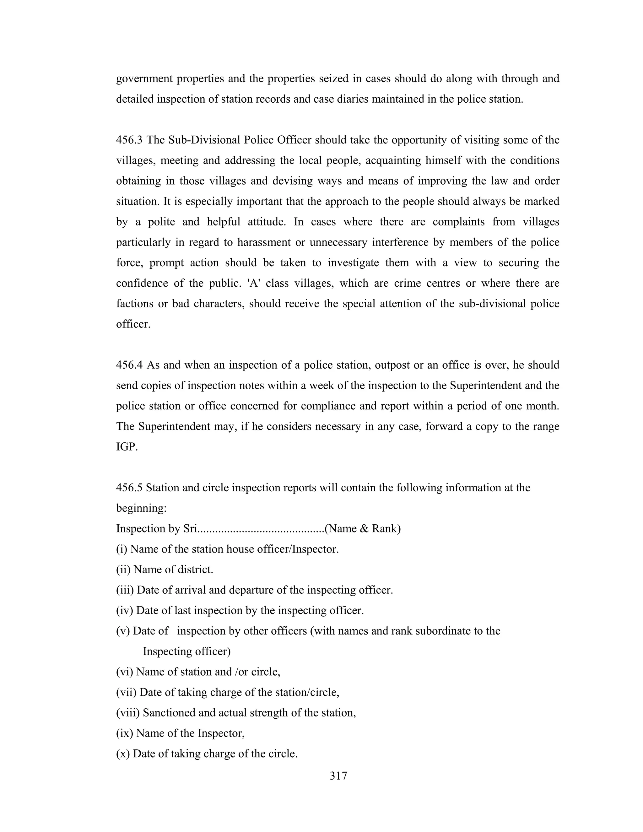 government properties and the properties seized in cases should do along with through and
detailed inspection of station records and case diaries maintained in the police station.

456.3 The Sub-Divisional Police Officer should take the opportunity of visiting some of the
villages, meeting and addressing the local people, acquainting himself with the conditions
obtaining in those villages and devising ways and means of improving the law and order
situation. It is especially important that the approach to the people should always be marked
by a polite and helpful attitude. In cases where there are complaints from villages
particularly in regard to harassment or unnecessary interference by members of the police
force, prompt action should be taken to investigate them with a view to securing the
confidence of the public. 'A' class villages, which are crime centres or where there are
factions or bad characters, should receive the special attention of the sub-divisional police
officer.

456.4 As and when an inspection of a police station, outpost or an office is over, he should
send copies of inspection notes within a week of the inspection to the Superintendent and the
police station or office concerned for compliance and report within a period of one month.
The Superintendent may, if he considers necessary in any case, forward a copy to the range
IGP.

456.5 Station and circle inspection reports will contain the following information at the
beginning:
Inspection by Sri...........................................(Name & Rank)
(i) Name of the station house officer/Inspector.
(ii) Name of district.
(iii) Date of arrival and departure of the inspecting officer.
(iv) Date of last inspection by the inspecting officer.
(v) Date of inspection by other officers (with names and rank subordinate to the
Inspecting officer)
(vi) Name of station and /or circle,
(vii) Date of taking charge of the station/circle,
(viii) Sanctioned and actual strength of the station,
(ix) Name of the Inspector,
(x) Date of taking charge of the circle.
317

 