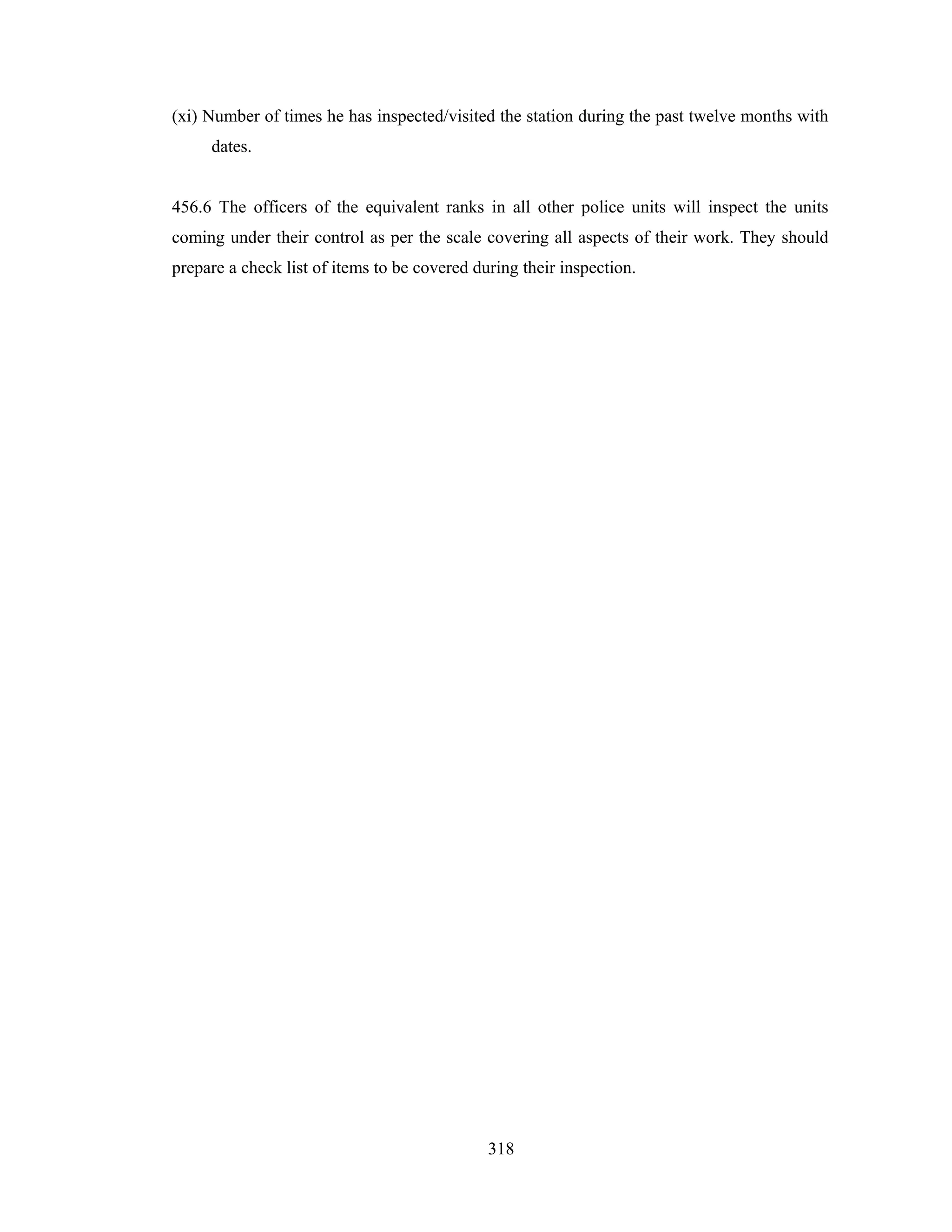 (xi) Number of times he has inspected/visited the station during the past twelve months with
dates.

456.6 The officers of the equivalent ranks in all other police units will inspect the units
coming under their control as per the scale covering all aspects of their work. They should
prepare a check list of items to be covered during their inspection.

318

 