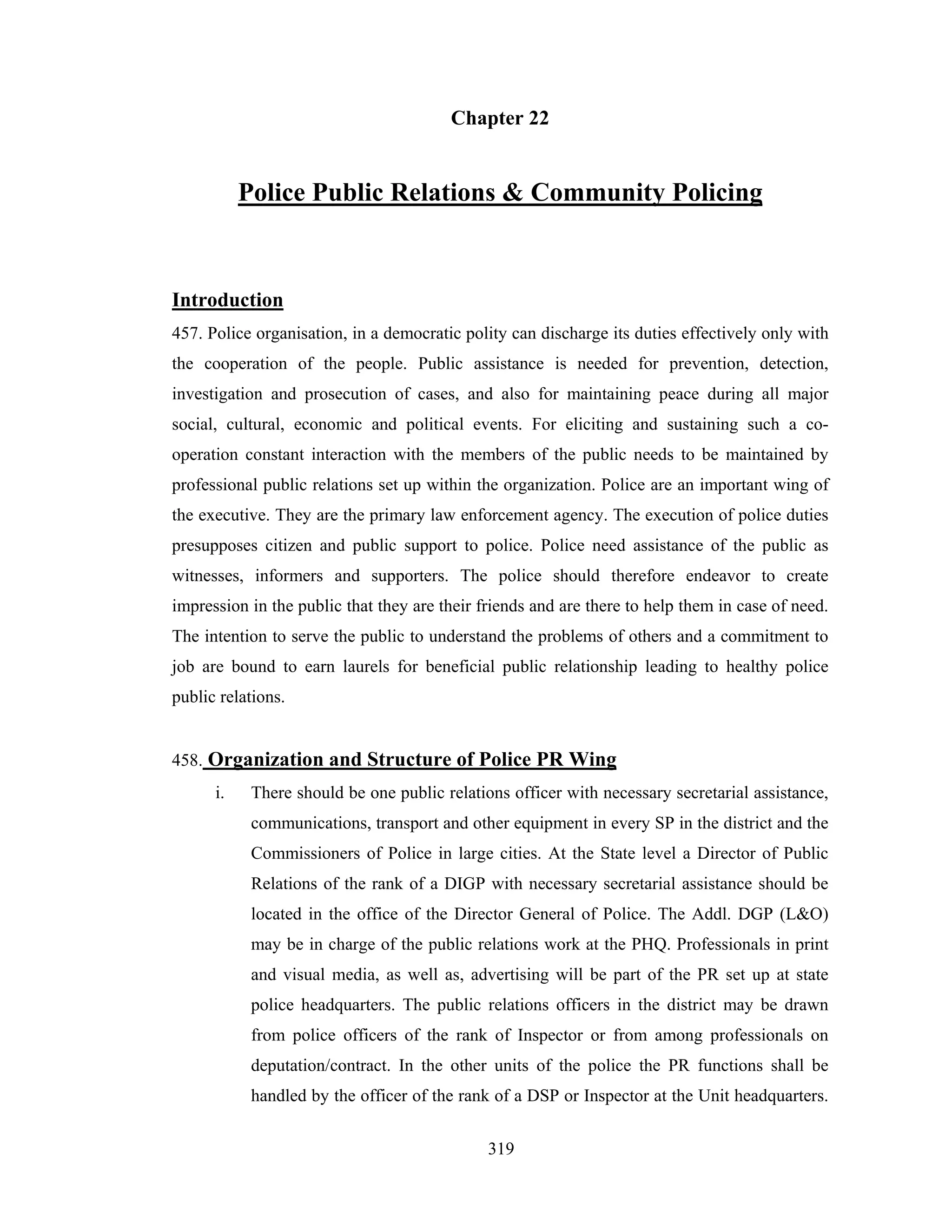 Chapter 22

Police Public Relations & Community Policing

Introduction
457. Police organisation, in a democratic polity can discharge its duties effectively only with
the cooperation of the people. Public assistance is needed for prevention, detection,
investigation and prosecution of cases, and also for maintaining peace during all major
social, cultural, economic and political events. For eliciting and sustaining such a cooperation constant interaction with the members of the public needs to be maintained by
professional public relations set up within the organization. Police are an important wing of
the executive. They are the primary law enforcement agency. The execution of police duties
presupposes citizen and public support to police. Police need assistance of the public as
witnesses, informers and supporters. The police should therefore endeavor to create
impression in the public that they are their friends and are there to help them in case of need.
The intention to serve the public to understand the problems of others and a commitment to
job are bound to earn laurels for beneficial public relationship leading to healthy police
public relations.

458. Organization and Structure of Police PR Wing
i.

There should be one public relations officer with necessary secretarial assistance,
communications, transport and other equipment in every SP in the district and the
Commissioners of Police in large cities. At the State level a Director of Public
Relations of the rank of a DIGP with necessary secretarial assistance should be
located in the office of the Director General of Police. The Addl. DGP (L&O)
may be in charge of the public relations work at the PHQ. Professionals in print
and visual media, as well as, advertising will be part of the PR set up at state
police headquarters. The public relations officers in the district may be drawn
from police officers of the rank of Inspector or from among professionals on
deputation/contract. In the other units of the police the PR functions shall be
handled by the officer of the rank of a DSP or Inspector at the Unit headquarters.
319

 