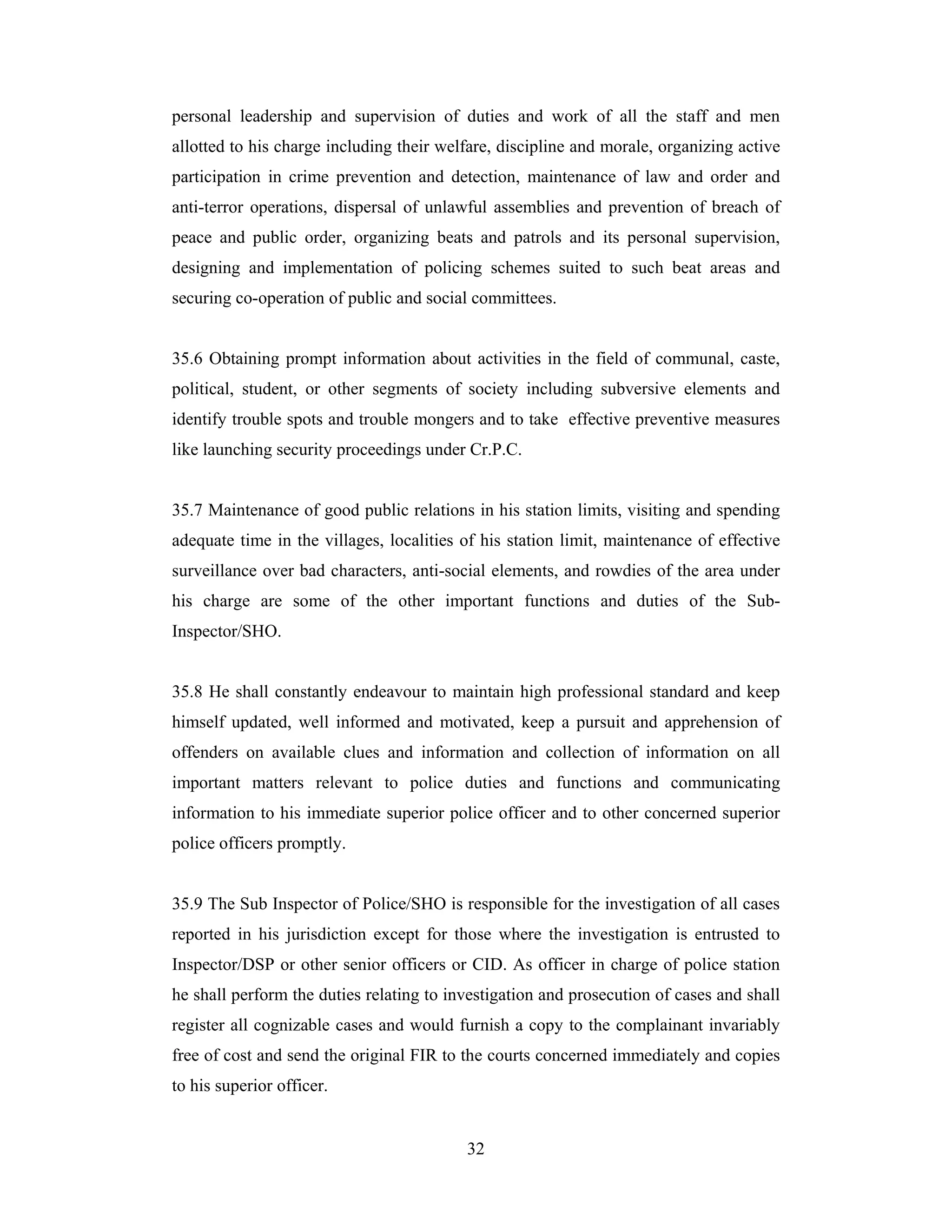 personal leadership and supervision of duties and work of all the staff and men
allotted to his charge including their welfare, discipline and morale, organizing active
participation in crime prevention and detection, maintenance of law and order and
anti-terror operations, dispersal of unlawful assemblies and prevention of breach of
peace and public order, organizing beats and patrols and its personal supervision,
designing and implementation of policing schemes suited to such beat areas and
securing co-operation of public and social committees.

35.6 Obtaining prompt information about activities in the field of communal, caste,
political, student, or other segments of society including subversive elements and
identify trouble spots and trouble mongers and to take effective preventive measures
like launching security proceedings under Cr.P.C.

35.7 Maintenance of good public relations in his station limits, visiting and spending
adequate time in the villages, localities of his station limit, maintenance of effective
surveillance over bad characters, anti-social elements, and rowdies of the area under
his charge are some of the other important functions and duties of the SubInspector/SHO.

35.8 He shall constantly endeavour to maintain high professional standard and keep
himself updated, well informed and motivated, keep a pursuit and apprehension of
offenders on available clues and information and collection of information on all
important matters relevant to police duties and functions and communicating
information to his immediate superior police officer and to other concerned superior
police officers promptly.

35.9 The Sub Inspector of Police/SHO is responsible for the investigation of all cases
reported in his jurisdiction except for those where the investigation is entrusted to
Inspector/DSP or other senior officers or CID. As officer in charge of police station
he shall perform the duties relating to investigation and prosecution of cases and shall
register all cognizable cases and would furnish a copy to the complainant invariably
free of cost and send the original FIR to the courts concerned immediately and copies
to his superior officer.

32

 