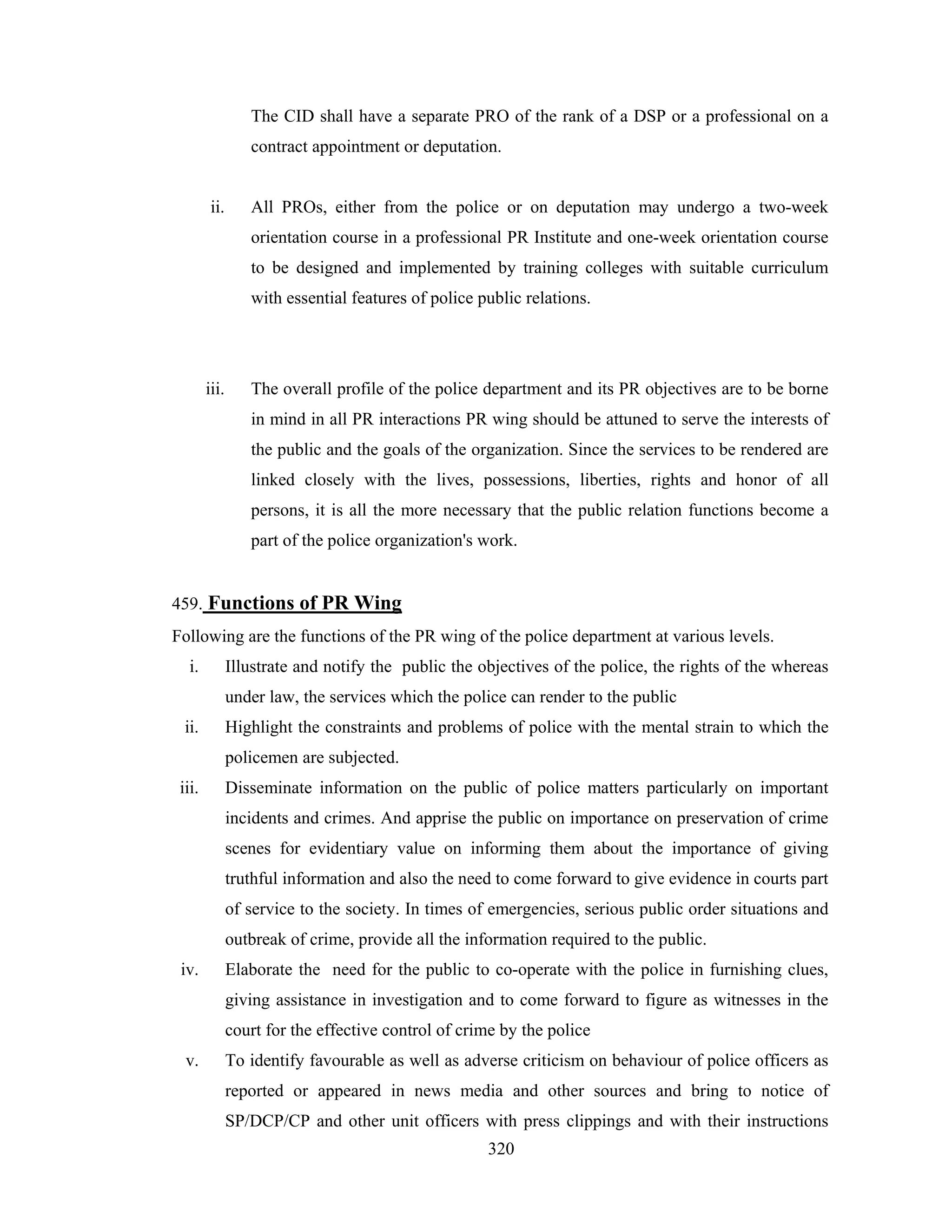 The CID shall have a separate PRO of the rank of a DSP or a professional on a
contract appointment or deputation.

ii.

All PROs, either from the police or on deputation may undergo a two-week
orientation course in a professional PR Institute and one-week orientation course
to be designed and implemented by training colleges with suitable curriculum
with essential features of police public relations.

iii.

The overall profile of the police department and its PR objectives are to be borne
in mind in all PR interactions PR wing should be attuned to serve the interests of
the public and the goals of the organization. Since the services to be rendered are
linked closely with the lives, possessions, liberties, rights and honor of all
persons, it is all the more necessary that the public relation functions become a
part of the police organization's work.

459. Functions of PR Wing
Following are the functions of the PR wing of the police department at various levels.
i.

Illustrate and notify the public the objectives of the police, the rights of the whereas
under law, the services which the police can render to the public

ii.

Highlight the constraints and problems of police with the mental strain to which the
policemen are subjected.

iii.

Disseminate information on the public of police matters particularly on important
incidents and crimes. And apprise the public on importance on preservation of crime
scenes for evidentiary value on informing them about the importance of giving
truthful information and also the need to come forward to give evidence in courts part
of service to the society. In times of emergencies, serious public order situations and
outbreak of crime, provide all the information required to the public.

iv.

Elaborate the need for the public to co-operate with the police in furnishing clues,
giving assistance in investigation and to come forward to figure as witnesses in the
court for the effective control of crime by the police

v.

To identify favourable as well as adverse criticism on behaviour of police officers as
reported or appeared in news media and other sources and bring to notice of
SP/DCP/CP and other unit officers with press clippings and with their instructions
320

 