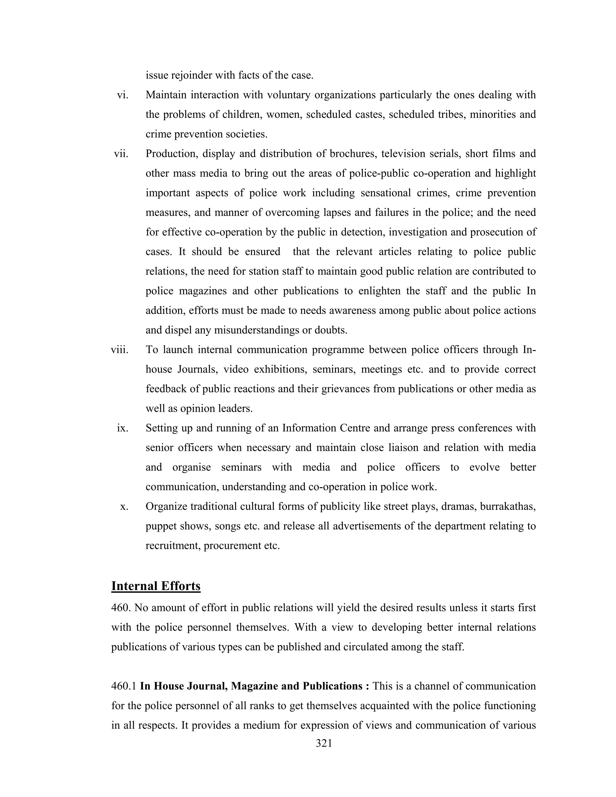 issue rejoinder with facts of the case.
vi.

Maintain interaction with voluntary organizations particularly the ones dealing with
the problems of children, women, scheduled castes, scheduled tribes, minorities and
crime prevention societies.

vii.

Production, display and distribution of brochures, television serials, short films and
other mass media to bring out the areas of police-public co-operation and highlight
important aspects of police work including sensational crimes, crime prevention
measures, and manner of overcoming lapses and failures in the police; and the need
for effective co-operation by the public in detection, investigation and prosecution of
cases. It should be ensured

that the relevant articles relating to police public

relations, the need for station staff to maintain good public relation are contributed to
police magazines and other publications to enlighten the staff and the public In
addition, efforts must be made to needs awareness among public about police actions
and dispel any misunderstandings or doubts.
viii.

To launch internal communication programme between police officers through Inhouse Journals, video exhibitions, seminars, meetings etc. and to provide correct
feedback of public reactions and their grievances from publications or other media as
well as opinion leaders.

ix.

Setting up and running of an Information Centre and arrange press conferences with
senior officers when necessary and maintain close liaison and relation with media
and organise seminars with media and police officers to evolve better
communication, understanding and co-operation in police work.

x.

Organize traditional cultural forms of publicity like street plays, dramas, burrakathas,
puppet shows, songs etc. and release all advertisements of the department relating to
recruitment, procurement etc.

Internal Efforts
460. No amount of effort in public relations will yield the desired results unless it starts first
with the police personnel themselves. With a view to developing better internal relations
publications of various types can be published and circulated among the staff.

460.1 In House Journal, Magazine and Publications : This is a channel of communication
for the police personnel of all ranks to get themselves acquainted with the police functioning
in all respects. It provides a medium for expression of views and communication of various
321

 