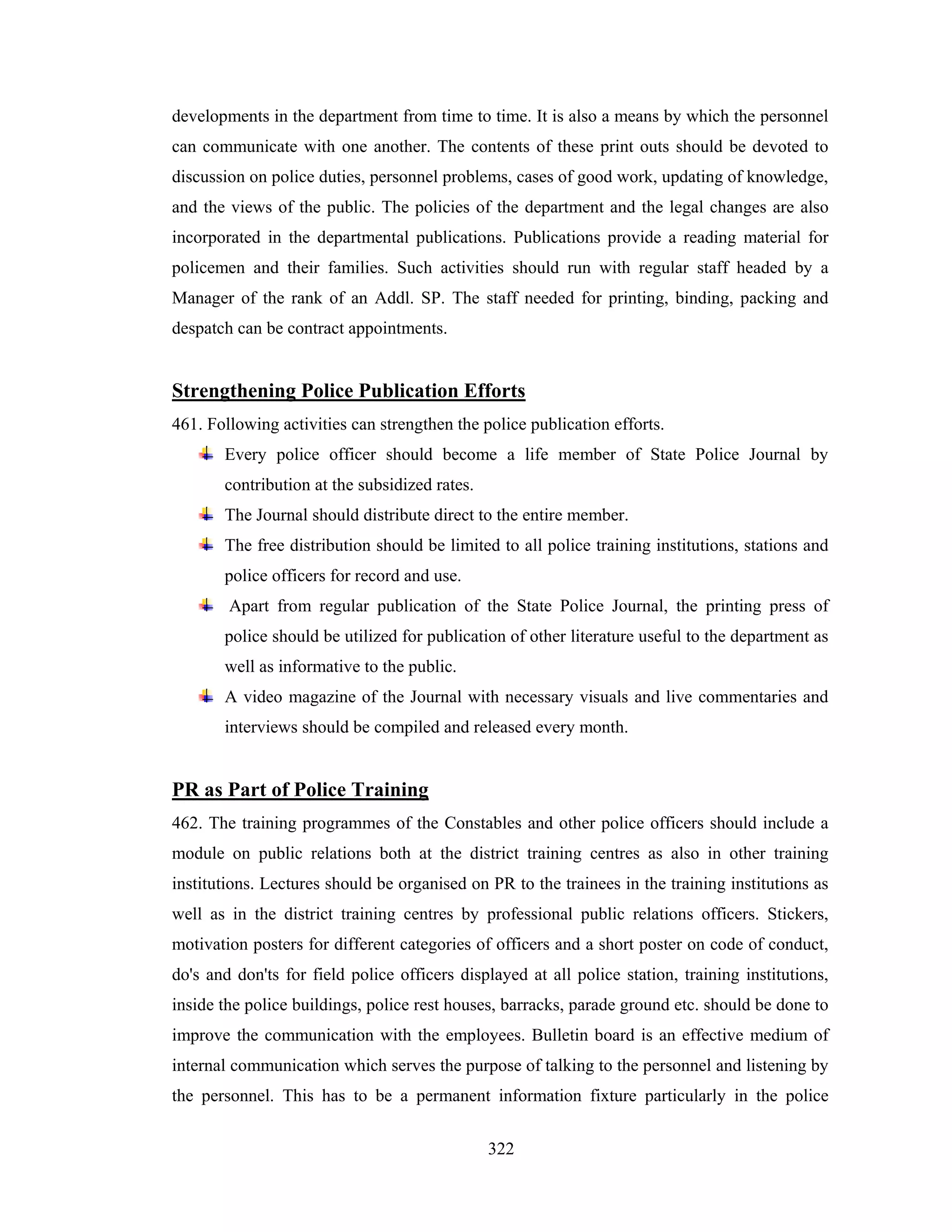 developments in the department from time to time. It is also a means by which the personnel
can communicate with one another. The contents of these print outs should be devoted to
discussion on police duties, personnel problems, cases of good work, updating of knowledge,
and the views of the public. The policies of the department and the legal changes are also
incorporated in the departmental publications. Publications provide a reading material for
policemen and their families. Such activities should run with regular staff headed by a
Manager of the rank of an Addl. SP. The staff needed for printing, binding, packing and
despatch can be contract appointments.

Strengthening Police Publication Efforts
461. Following activities can strengthen the police publication efforts.
Every police officer should become a life member of State Police Journal by
contribution at the subsidized rates.
The Journal should distribute direct to the entire member.
The free distribution should be limited to all police training institutions, stations and
police officers for record and use.
Apart from regular publication of the State Police Journal, the printing press of
police should be utilized for publication of other literature useful to the department as
well as informative to the public.
A video magazine of the Journal with necessary visuals and live commentaries and
interviews should be compiled and released every month.

PR as Part of Police Training
462. The training programmes of the Constables and other police officers should include a
module on public relations both at the district training centres as also in other training
institutions. Lectures should be organised on PR to the trainees in the training institutions as
well as in the district training centres by professional public relations officers. Stickers,
motivation posters for different categories of officers and a short poster on code of conduct,
do's and don'ts for field police officers displayed at all police station, training institutions,
inside the police buildings, police rest houses, barracks, parade ground etc. should be done to
improve the communication with the employees. Bulletin board is an effective medium of
internal communication which serves the purpose of talking to the personnel and listening by
the personnel. This has to be a permanent information fixture particularly in the police
322

 