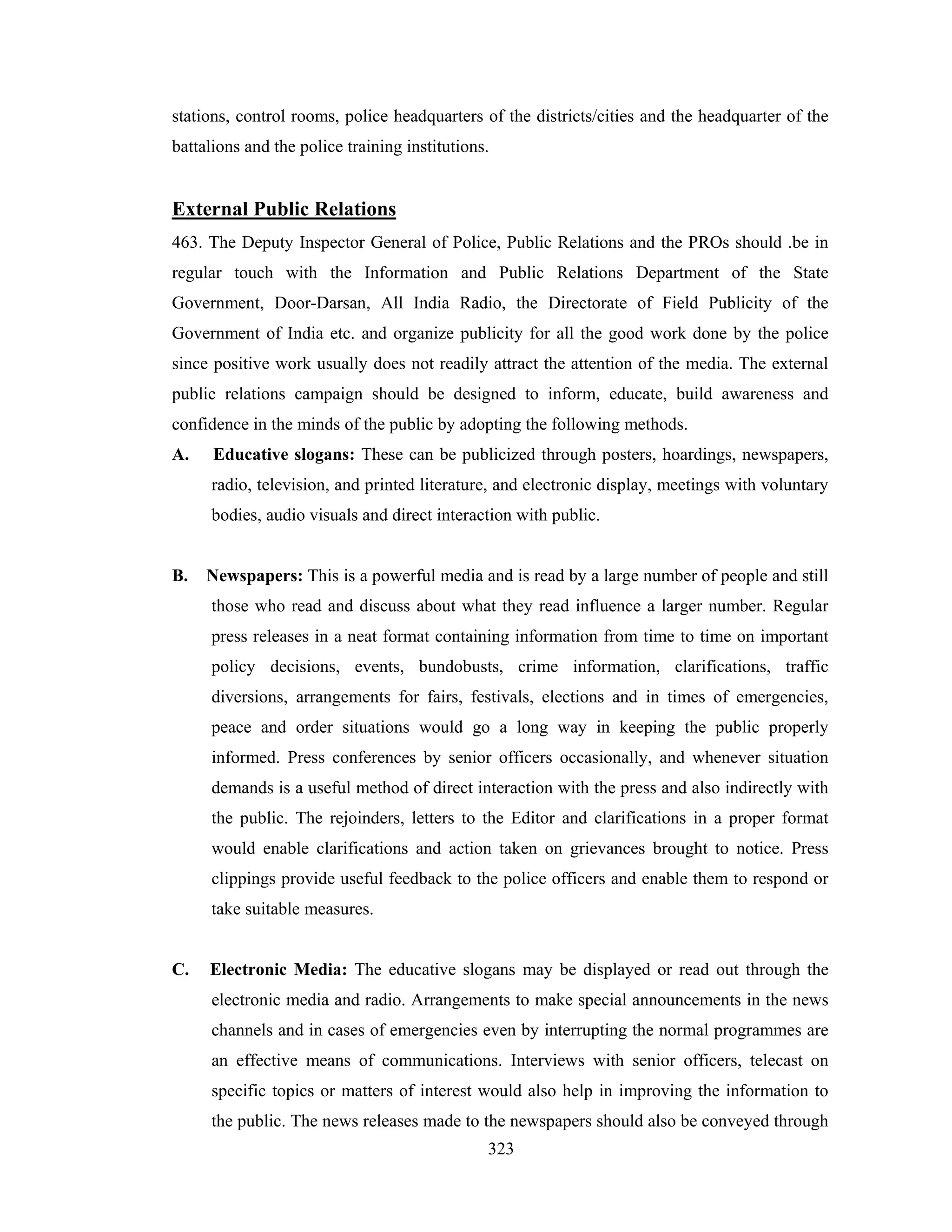 stations, control rooms, police headquarters of the districts/cities and the headquarter of the
battalions and the police training institutions.

External Public Relations
463. The Deputy Inspector General of Police, Public Relations and the PROs should .be in
regular touch with the Information and Public Relations Department of the State
Government, Door-Darsan, All India Radio, the Directorate of Field Publicity of the
Government of India etc. and organize publicity for all the good work done by the police
since positive work usually does not readily attract the attention of the media. The external
public relations campaign should be designed to inform, educate, build awareness and
confidence in the minds of the public by adopting the following methods.
A.

Educative slogans: These can be publicized through posters, hoardings, newspapers,
radio, television, and printed literature, and electronic display, meetings with voluntary
bodies, audio visuals and direct interaction with public.

B.

Newspapers: This is a powerful media and is read by a large number of people and still
those who read and discuss about what they read influence a larger number. Regular
press releases in a neat format containing information from time to time on important
policy decisions, events, bundobusts, crime information, clarifications, traffic
diversions, arrangements for fairs, festivals, elections and in times of emergencies,
peace and order situations would go a long way in keeping the public properly
informed. Press conferences by senior officers occasionally, and whenever situation
demands is a useful method of direct interaction with the press and also indirectly with
the public. The rejoinders, letters to the Editor and clarifications in a proper format
would enable clarifications and action taken on grievances brought to notice. Press
clippings provide useful feedback to the police officers and enable them to respond or
take suitable measures.

C.

Electronic Media: The educative slogans may be displayed or read out through the
electronic media and radio. Arrangements to make special announcements in the news
channels and in cases of emergencies even by interrupting the normal programmes are
an effective means of communications. Interviews with senior officers, telecast on
specific topics or matters of interest would also help in improving the information to
the public. The news releases made to the newspapers should also be conveyed through
323

 