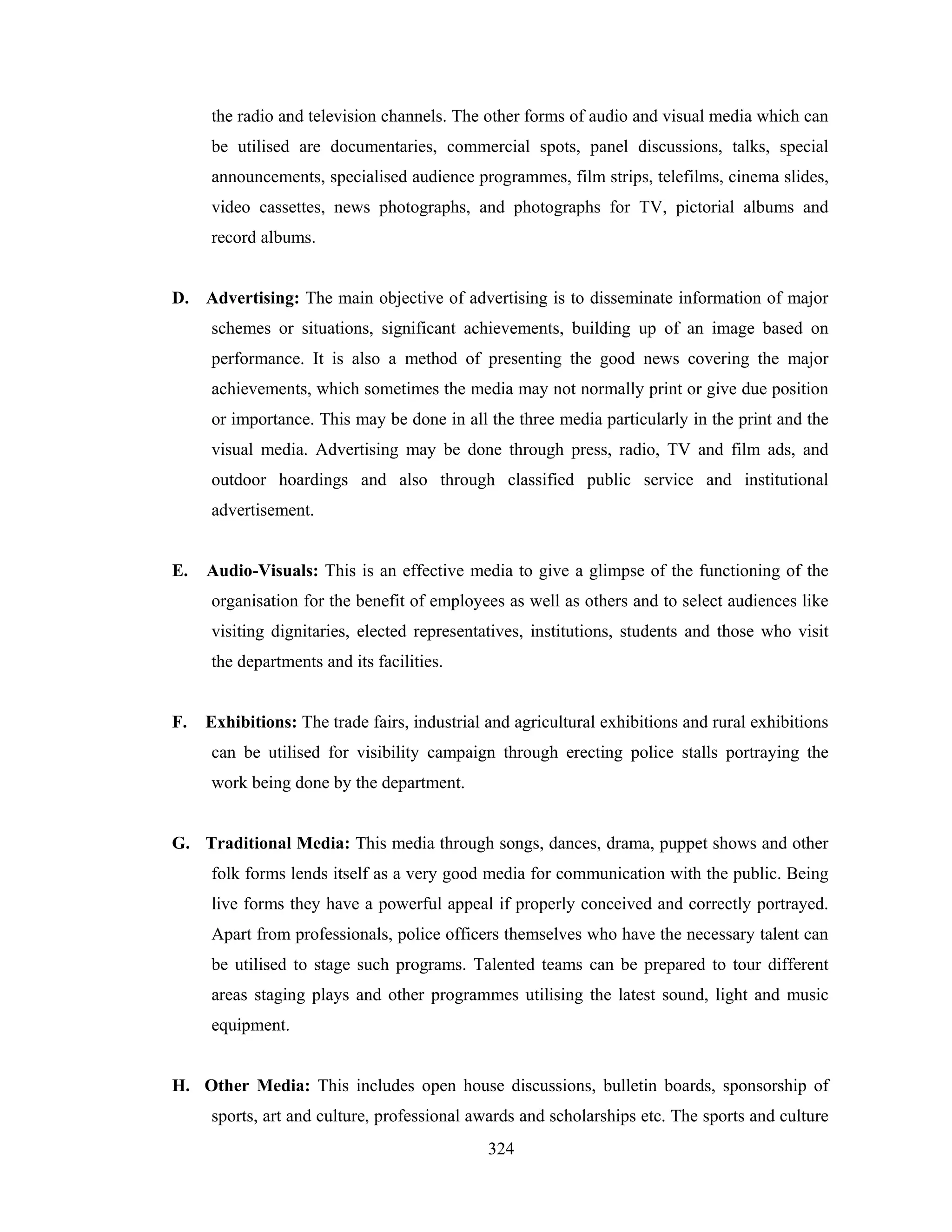 the radio and television channels. The other forms of audio and visual media which can
be utilised are documentaries, commercial spots, panel discussions, talks, special
announcements, specialised audience programmes, film strips, telefilms, cinema slides,
video cassettes, news photographs, and photographs for TV, pictorial albums and
record albums.

D. Advertising: The main objective of advertising is to disseminate information of major
schemes or situations, significant achievements, building up of an image based on
performance. It is also a method of presenting the good news covering the major
achievements, which sometimes the media may not normally print or give due position
or importance. This may be done in all the three media particularly in the print and the
visual media. Advertising may be done through press, radio, TV and film ads, and
outdoor hoardings and also through classified public service and institutional
advertisement.

E.

Audio-Visuals: This is an effective media to give a glimpse of the functioning of the
organisation for the benefit of employees as well as others and to select audiences like
visiting dignitaries, elected representatives, institutions, students and those who visit
the departments and its facilities.

F.

Exhibitions: The trade fairs, industrial and agricultural exhibitions and rural exhibitions
can be utilised for visibility campaign through erecting police stalls portraying the
work being done by the department.

G. Traditional Media: This media through songs, dances, drama, puppet shows and other
folk forms lends itself as a very good media for communication with the public. Being
live forms they have a powerful appeal if properly conceived and correctly portrayed.
Apart from professionals, police officers themselves who have the necessary talent can
be utilised to stage such programs. Talented teams can be prepared to tour different
areas staging plays and other programmes utilising the latest sound, light and music
equipment.

H. Other Media: This includes open house discussions, bulletin boards, sponsorship of
sports, art and culture, professional awards and scholarships etc. The sports and culture
324

 
