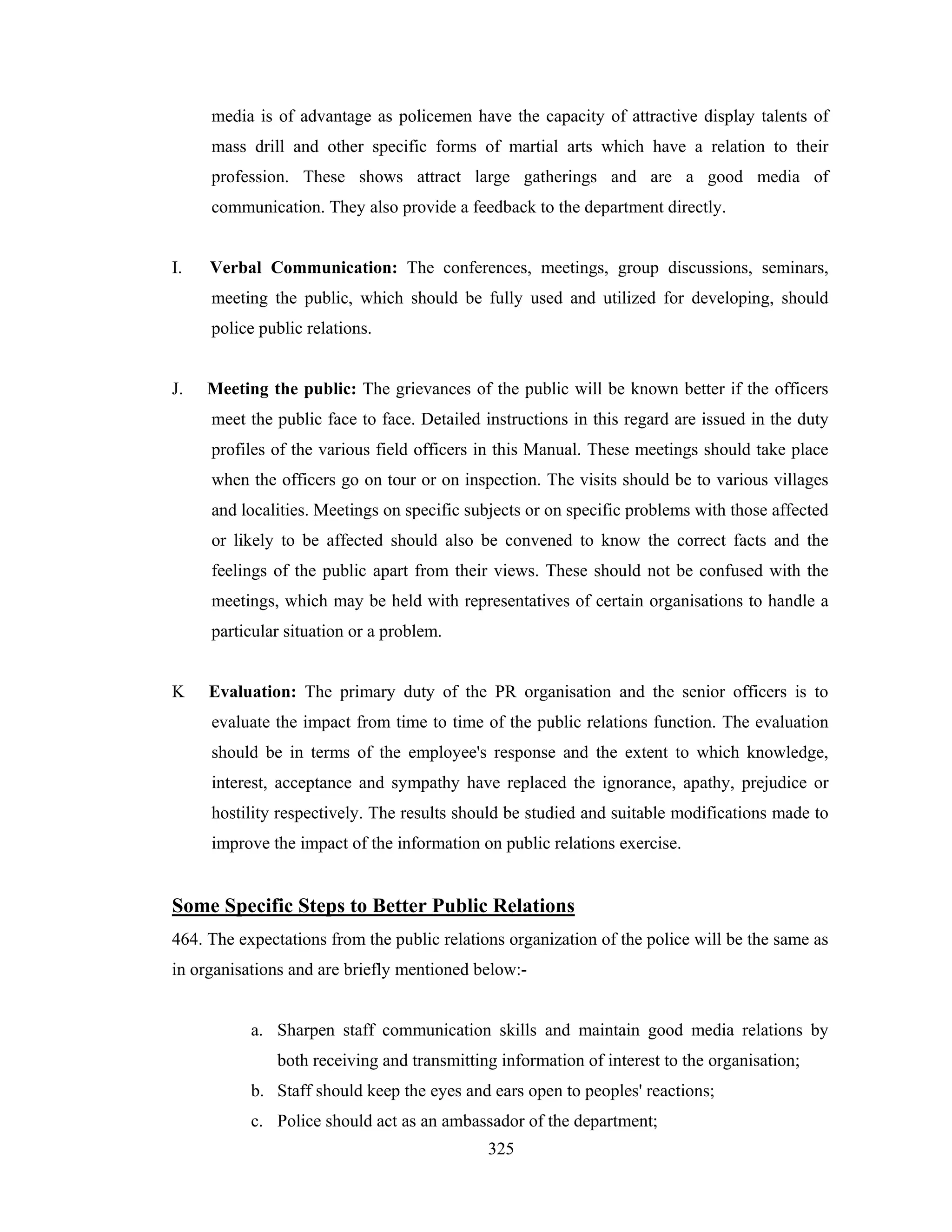 media is of advantage as policemen have the capacity of attractive display talents of
mass drill and other specific forms of martial arts which have a relation to their
profession. These shows attract large gatherings and are a good media of
communication. They also provide a feedback to the department directly.

I.

Verbal Communication: The conferences, meetings, group discussions, seminars,
meeting the public, which should be fully used and utilized for developing, should
police public relations.

J.

Meeting the public: The grievances of the public will be known better if the officers
meet the public face to face. Detailed instructions in this regard are issued in the duty
profiles of the various field officers in this Manual. These meetings should take place
when the officers go on tour or on inspection. The visits should be to various villages
and localities. Meetings on specific subjects or on specific problems with those affected
or likely to be affected should also be convened to know the correct facts and the
feelings of the public apart from their views. These should not be confused with the
meetings, which may be held with representatives of certain organisations to handle a
particular situation or a problem.

K

Evaluation: The primary duty of the PR organisation and the senior officers is to
evaluate the impact from time to time of the public relations function. The evaluation
should be in terms of the employee's response and the extent to which knowledge,
interest, acceptance and sympathy have replaced the ignorance, apathy, prejudice or
hostility respectively. The results should be studied and suitable modifications made to
improve the impact of the information on public relations exercise.

Some Specific Steps to Better Public Relations
464. The expectations from the public relations organization of the police will be the same as
in organisations and are briefly mentioned below:-

a. Sharpen staff communication skills and maintain good media relations by
both receiving and transmitting information of interest to the organisation;
b. Staff should keep the eyes and ears open to peoples' reactions;
c. Police should act as an ambassador of the department;
325

 