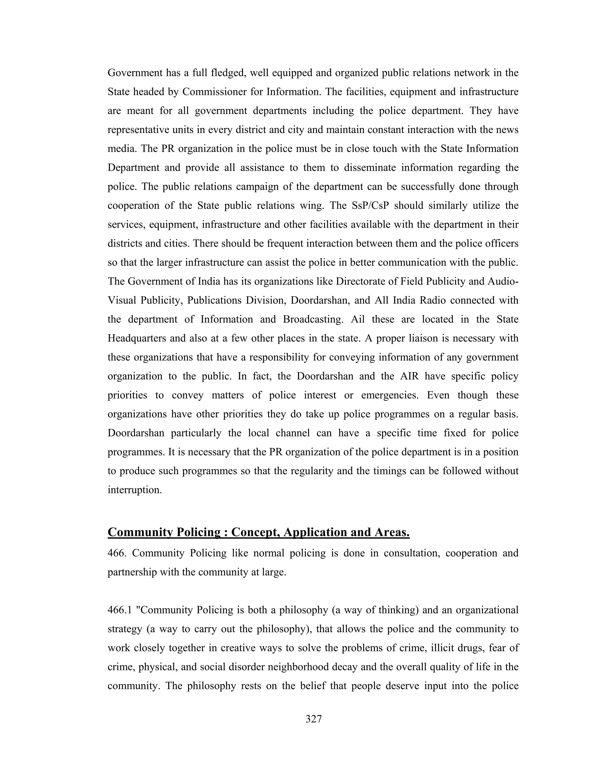 Government has a full fledged, well equipped and organized public relations network in the
State headed by Commissioner for Information. The facilities, equipment and infrastructure
are meant for all government departments including the police department. They have
representative units in every district and city and maintain constant interaction with the news
media. The PR organization in the police must be in close touch with the State Information
Department and provide all assistance to them to disseminate information regarding the
police. The public relations campaign of the department can be successfully done through
cooperation of the State public relations wing. The SsP/CsP should similarly utilize the
services, equipment, infrastructure and other facilities available with the department in their
districts and cities. There should be frequent interaction between them and the police officers
so that the larger infrastructure can assist the police in better communication with the public.
The Government of India has its organizations like Directorate of Field Publicity and AudioVisual Publicity, Publications Division, Doordarshan, and All India Radio connected with
the department of Information and Broadcasting. Ail these are located in the State
Headquarters and also at a few other places in the state. A proper liaison is necessary with
these organizations that have a responsibility for conveying information of any government
organization to the public. In fact, the Doordarshan and the AIR have specific policy
priorities to convey matters of police interest or emergencies. Even though these
organizations have other priorities they do take up police programmes on a regular basis.
Doordarshan particularly the local channel can have a specific time fixed for police
programmes. It is necessary that the PR organization of the police department is in a position
to produce such programmes so that the regularity and the timings can be followed without
interruption.

Community Policing : Concept, Application and Areas.
466. Community Policing like normal policing is done in consultation, cooperation and
partnership with the community at large.

466.1 "Community Policing is both a philosophy (a way of thinking) and an organizational
strategy (a way to carry out the philosophy), that allows the police and the community to
work closely together in creative ways to solve the problems of crime, illicit drugs, fear of
crime, physical, and social disorder neighborhood decay and the overall quality of life in the
community. The philosophy rests on the belief that people deserve input into the police
327

 