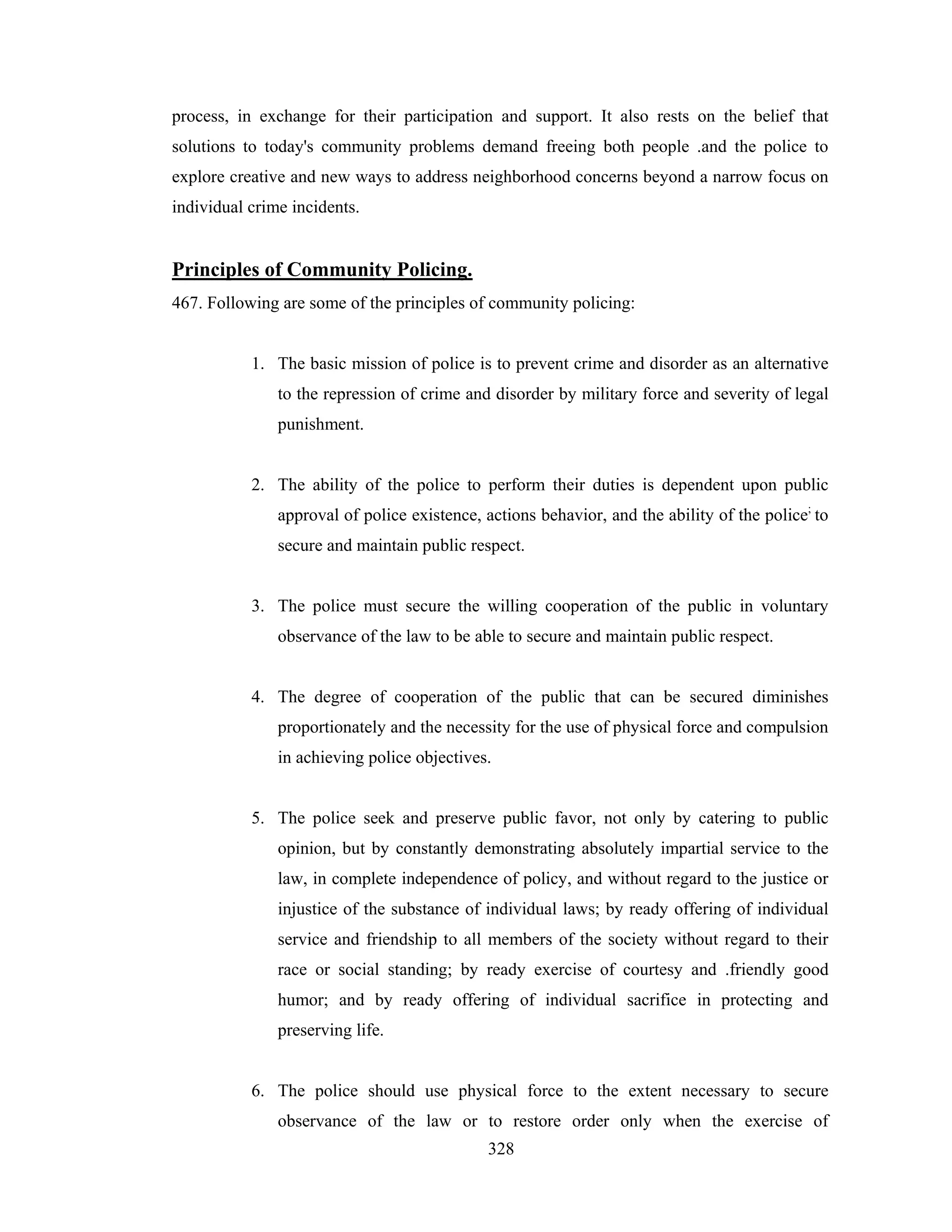 process, in exchange for their participation and support. It also rests on the belief that
solutions to today's community problems demand freeing both people .and the police to
explore creative and new ways to address neighborhood concerns beyond a narrow focus on
individual crime incidents.

Principles of Community Policing.
467. Following are some of the principles of community policing:

1. The basic mission of police is to prevent crime and disorder as an alternative
to the repression of crime and disorder by military force and severity of legal
punishment.

2. The ability of the police to perform their duties is dependent upon public
approval of police existence, actions behavior, and the ability of the police; to
secure and maintain public respect.

3. The police must secure the willing cooperation of the public in voluntary
observance of the law to be able to secure and maintain public respect.

4. The degree of cooperation of the public that can be secured diminishes
proportionately and the necessity for the use of physical force and compulsion
in achieving police objectives.

5. The police seek and preserve public favor, not only by catering to public
opinion, but by constantly demonstrating absolutely impartial service to the
law, in complete independence of policy, and without regard to the justice or
injustice of the substance of individual laws; by ready offering of individual
service and friendship to all members of the society without regard to their
race or social standing; by ready exercise of courtesy and .friendly good
humor; and by ready offering of individual sacrifice in protecting and
preserving life.

6. The police should use physical force to the extent necessary to secure
observance of the law or to restore order only when the exercise of
328

 
