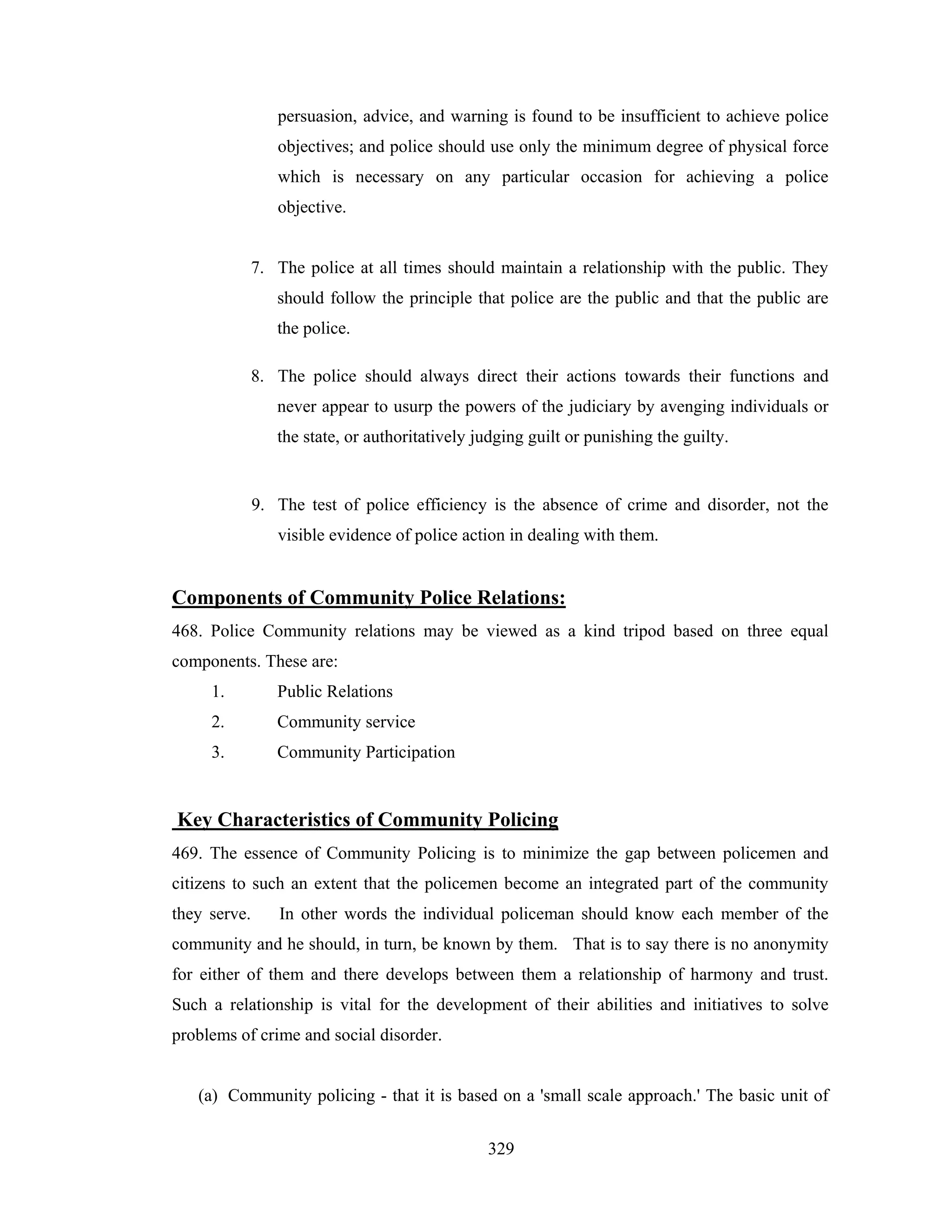 persuasion, advice, and warning is found to be insufficient to achieve police
objectives; and police should use only the minimum degree of physical force
which is necessary on any particular occasion for achieving a police
objective.

7. The police at all times should maintain a relationship with the public. They
should follow the principle that police are the public and that the public are
the police.
8. The police should always direct their actions towards their functions and
never appear to usurp the powers of the judiciary by avenging individuals or
the state, or authoritatively judging guilt or punishing the guilty.

9. The test of police efficiency is the absence of crime and disorder, not the
visible evidence of police action in dealing with them.

Components of Community Police Relations:
468. Police Community relations may be viewed as a kind tripod based on three equal
components. These are:
1.

Public Relations

2.

Community service

3.

Community Participation

Key Characteristics of Community Policing
469. The essence of Community Policing is to minimize the gap between policemen and
citizens to such an extent that the policemen become an integrated part of the community
they serve.

In other words the individual policeman should know each member of the

community and he should, in turn, be known by them. That is to say there is no anonymity
for either of them and there develops between them a relationship of harmony and trust.
Such a relationship is vital for the development of their abilities and initiatives to solve
problems of crime and social disorder.

(a) Community policing - that it is based on a 'small scale approach.' The basic unit of
329

 