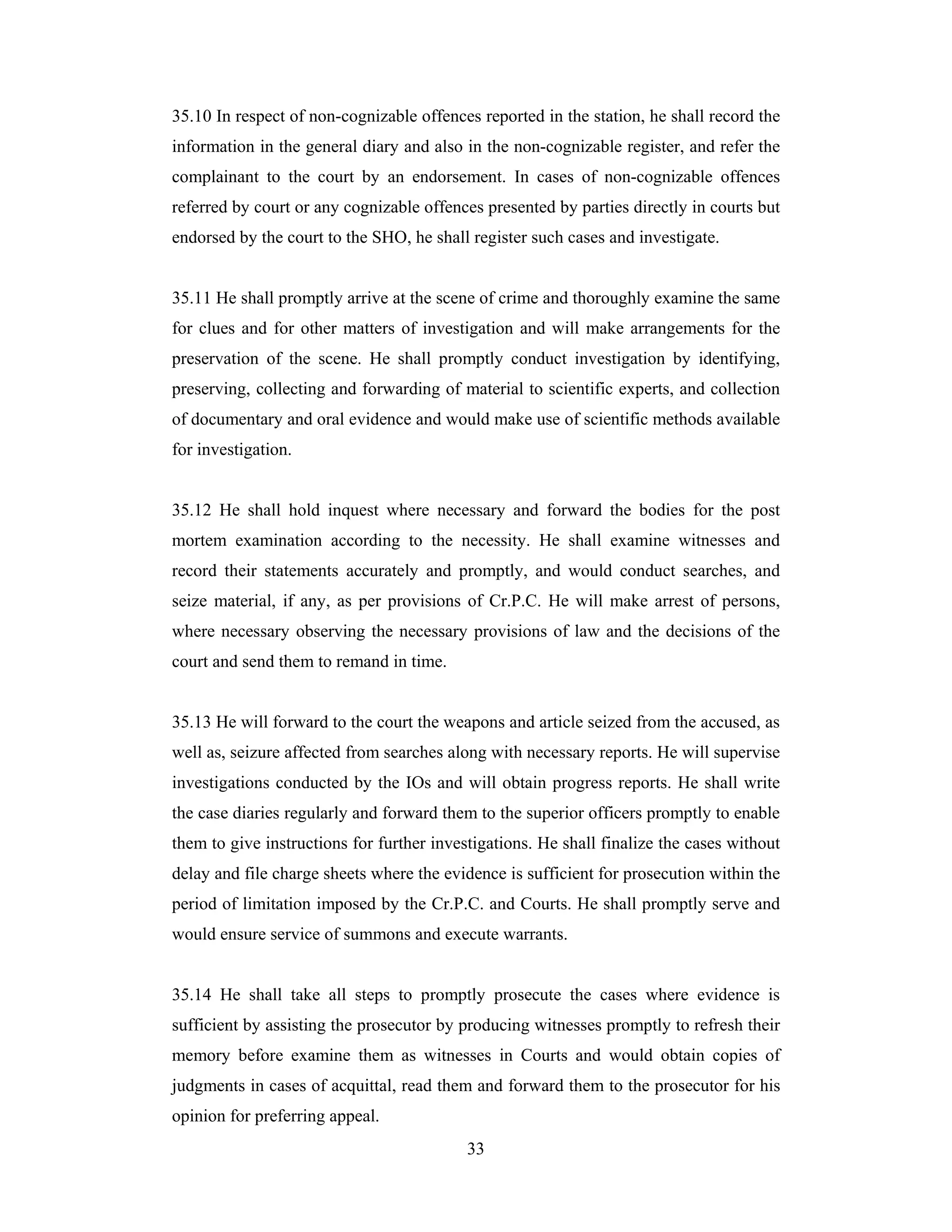 35.10 In respect of non-cognizable offences reported in the station, he shall record the
information in the general diary and also in the non-cognizable register, and refer the
complainant to the court by an endorsement. In cases of non-cognizable offences
referred by court or any cognizable offences presented by parties directly in courts but
endorsed by the court to the SHO, he shall register such cases and investigate.

35.11 He shall promptly arrive at the scene of crime and thoroughly examine the same
for clues and for other matters of investigation and will make arrangements for the
preservation of the scene. He shall promptly conduct investigation by identifying,
preserving, collecting and forwarding of material to scientific experts, and collection
of documentary and oral evidence and would make use of scientific methods available
for investigation.

35.12 He shall hold inquest where necessary and forward the bodies for the post
mortem examination according to the necessity. He shall examine witnesses and
record their statements accurately and promptly, and would conduct searches, and
seize material, if any, as per provisions of Cr.P.C. He will make arrest of persons,
where necessary observing the necessary provisions of law and the decisions of the
court and send them to remand in time.

35.13 He will forward to the court the weapons and article seized from the accused, as
well as, seizure affected from searches along with necessary reports. He will supervise
investigations conducted by the IOs and will obtain progress reports. He shall write
the case diaries regularly and forward them to the superior officers promptly to enable
them to give instructions for further investigations. He shall finalize the cases without
delay and file charge sheets where the evidence is sufficient for prosecution within the
period of limitation imposed by the Cr.P.C. and Courts. He shall promptly serve and
would ensure service of summons and execute warrants.

35.14 He shall take all steps to promptly prosecute the cases where evidence is
sufficient by assisting the prosecutor by producing witnesses promptly to refresh their
memory before examine them as witnesses in Courts and would obtain copies of
judgments in cases of acquittal, read them and forward them to the prosecutor for his
opinion for preferring appeal.
33

 