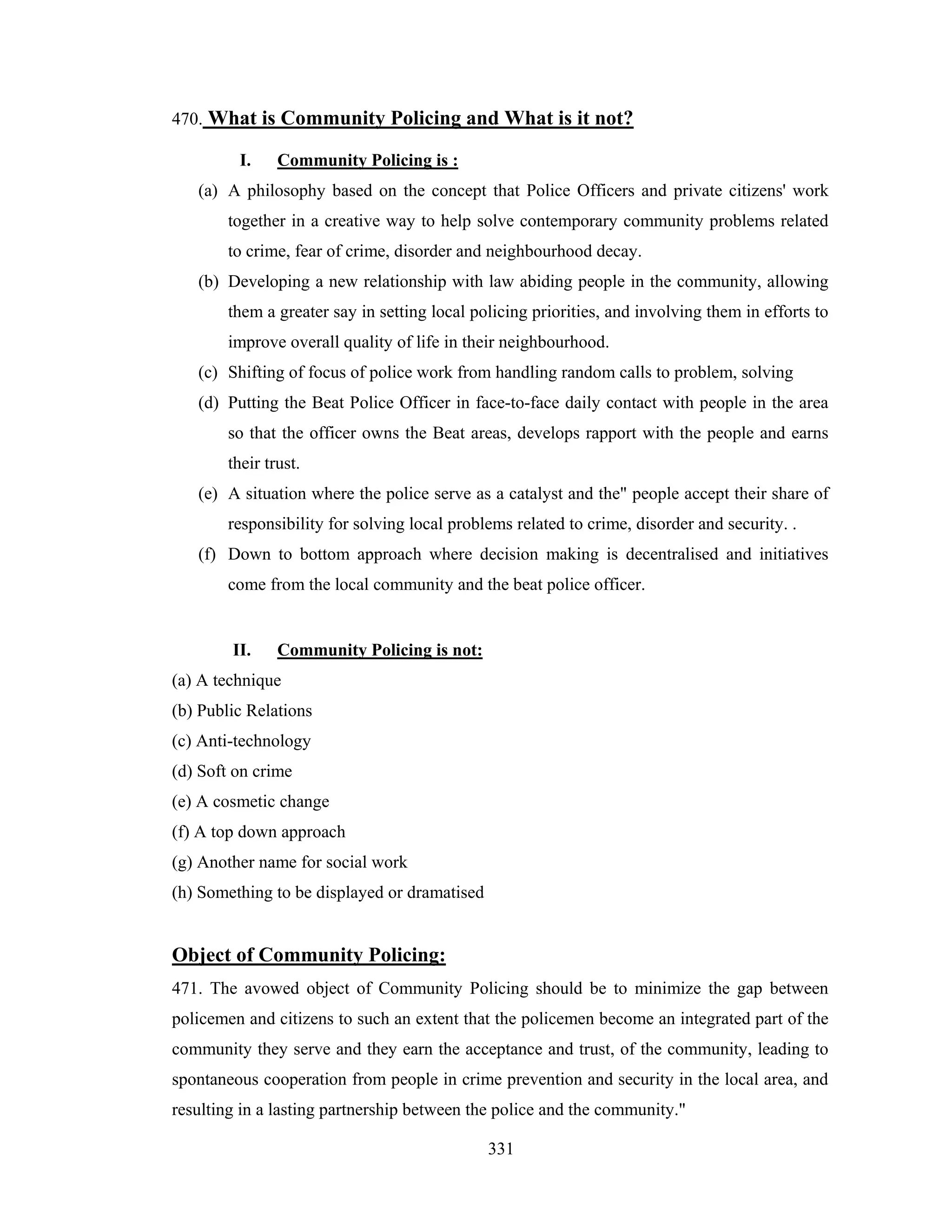470. What is Community Policing and What is it not?
I.

Community Policing is :

(a) A philosophy based on the concept that Police Officers and private citizens' work
together in a creative way to help solve contemporary community problems related
to crime, fear of crime, disorder and neighbourhood decay.
(b) Developing a new relationship with law abiding people in the community, allowing
them a greater say in setting local policing priorities, and involving them in efforts to
improve overall quality of life in their neighbourhood.
(c) Shifting of focus of police work from handling random calls to problem, solving
(d) Putting the Beat Police Officer in face-to-face daily contact with people in the area
so that the officer owns the Beat areas, develops rapport with the people and earns
their trust.
(e) A situation where the police serve as a catalyst and the" people accept their share of
responsibility for solving local problems related to crime, disorder and security. .
(f) Down to bottom approach where decision making is decentralised and initiatives
come from the local community and the beat police officer.

II.

Community Policing is not:

(a) A technique
(b) Public Relations
(c) Anti-technology
(d) Soft on crime
(e) A cosmetic change
(f) A top down approach
(g) Another name for social work
(h) Something to be displayed or dramatised

Object of Community Policing:
471. The avowed object of Community Policing should be to minimize the gap between
policemen and citizens to such an extent that the policemen become an integrated part of the
community they serve and they earn the acceptance and trust, of the community, leading to
spontaneous cooperation from people in crime prevention and security in the local area, and
resulting in a lasting partnership between the police and the community."
331

 