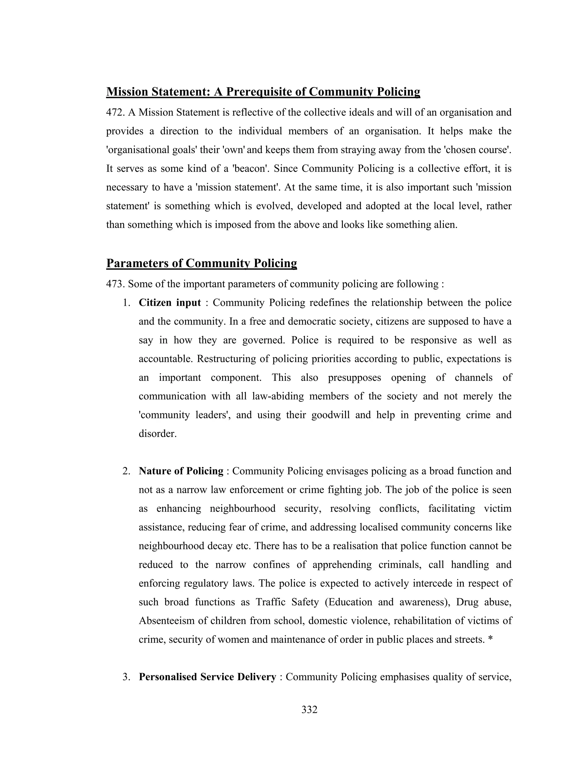 Mission Statement: A Prerequisite of Community Policing
472. A Mission Statement is reflective of the collective ideals and will of an organisation and
provides a direction to the individual members of an organisation. It helps make the
'organisational goals' their 'own' and keeps them from straying away from the 'chosen course'.
It serves as some kind of a 'beacon'. Since Community Policing is a collective effort, it is
necessary to have a 'mission statement'. At the same time, it is also important such 'mission
statement' is something which is evolved, developed and adopted at the local level, rather
than something which is imposed from the above and looks like something alien.

Parameters of Community Policing
473. Some of the important parameters of community policing are following :
1. Citizen input : Community Policing redefines the relationship between the police
and the community. In a free and democratic society, citizens are supposed to have a
say in how they are governed. Police is required to be responsive as well as
accountable. Restructuring of policing priorities according to public, expectations is
an important component. This also presupposes opening of channels of
communication with all law-abiding members of the society and not merely the
'community leaders', and using their goodwill and help in preventing crime and
disorder.

2. Nature of Policing : Community Policing envisages policing as a broad function and
not as a narrow law enforcement or crime fighting job. The job of the police is seen
as enhancing neighbourhood security, resolving conflicts, facilitating victim
assistance, reducing fear of crime, and addressing localised community concerns like
neighbourhood decay etc. There has to be a realisation that police function cannot be
reduced to the narrow confines of apprehending criminals, call handling and
enforcing regulatory laws. The police is expected to actively intercede in respect of
such broad functions as Traffic Safety (Education and awareness), Drug abuse,
Absenteeism of children from school, domestic violence, rehabilitation of victims of
crime, security of women and maintenance of order in public places and streets. *

3. Personalised Service Delivery : Community Policing emphasises quality of service,
332

 