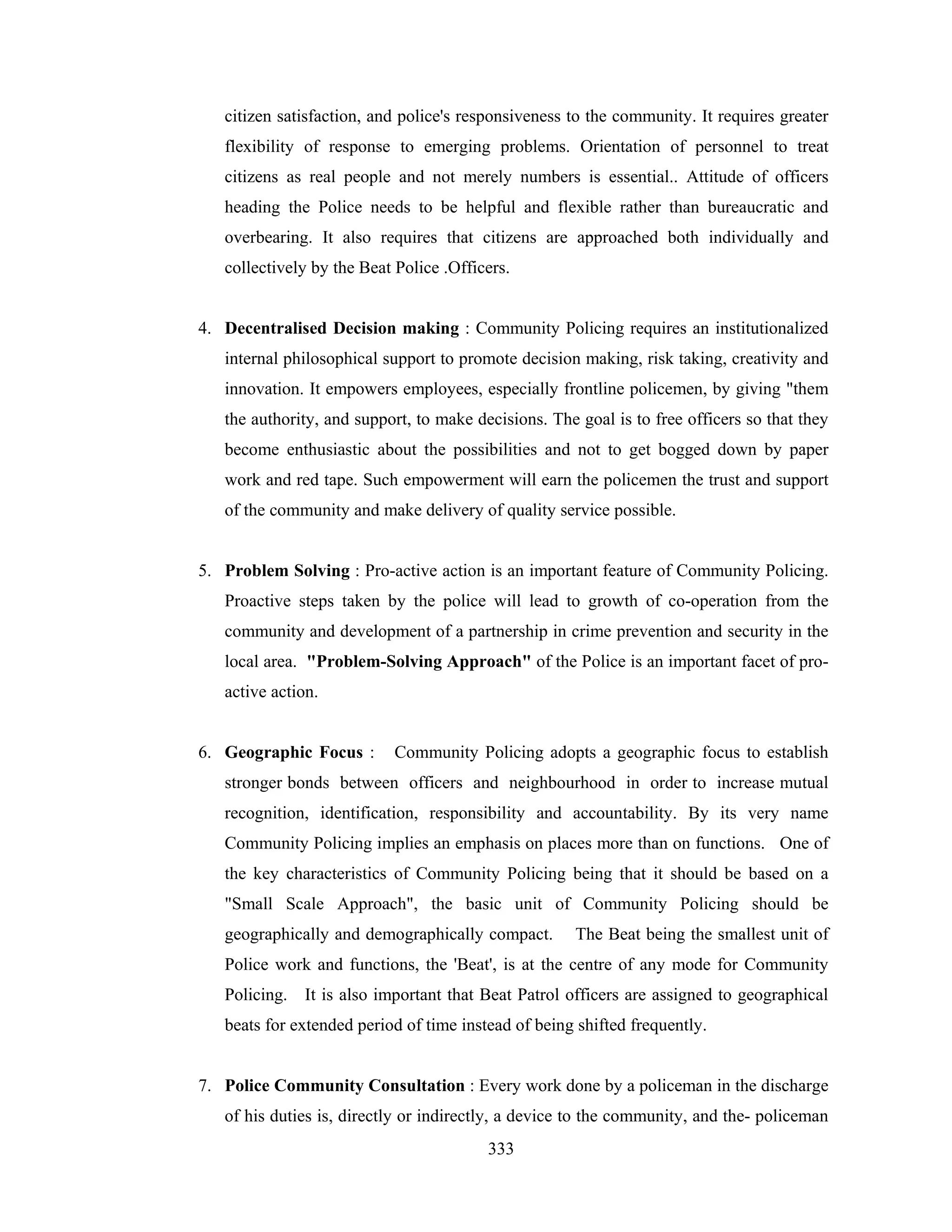 citizen satisfaction, and police's responsiveness to the community. It requires greater
flexibility of response to emerging problems. Orientation of personnel to treat
citizens as real people and not merely numbers is essential.. Attitude of officers
heading the Police needs to be helpful and flexible rather than bureaucratic and
overbearing. It also requires that citizens are approached both individually and
collectively by the Beat Police .Officers.

4. Decentralised Decision making : Community Policing requires an institutionalized
internal philosophical support to promote decision making, risk taking, creativity and
innovation. It empowers employees, especially frontline policemen, by giving "them
the authority, and support, to make decisions. The goal is to free officers so that they
become enthusiastic about the possibilities and not to get bogged down by paper
work and red tape. Such empowerment will earn the policemen the trust and support
of the community and make delivery of quality service possible.

5. Problem Solving : Pro-active action is an important feature of Community Policing.
Proactive steps taken by the police will lead to growth of co-operation from the
community and development of a partnership in crime prevention and security in the
local area. "Problem-Solving Approach" of the Police is an important facet of proactive action.

6. Geographic Focus :

Community Policing adopts a geographic focus to establish

stronger bonds between officers and neighbourhood in order to increase mutual
recognition, identification, responsibility and accountability. By its very name
Community Policing implies an emphasis on places more than on functions. One of
the key characteristics of Community Policing being that it should be based on a
"Small Scale Approach", the basic unit of Community Policing should be
geographically and demographically compact.

The Beat being the smallest unit of

Police work and functions, the 'Beat', is at the centre of any mode for Community
Policing. It is also important that Beat Patrol officers are assigned to geographical
beats for extended period of time instead of being shifted frequently.

7. Police Community Consultation : Every work done by a policeman in the discharge
of his duties is, directly or indirectly, a device to the community, and the- policeman
333

 