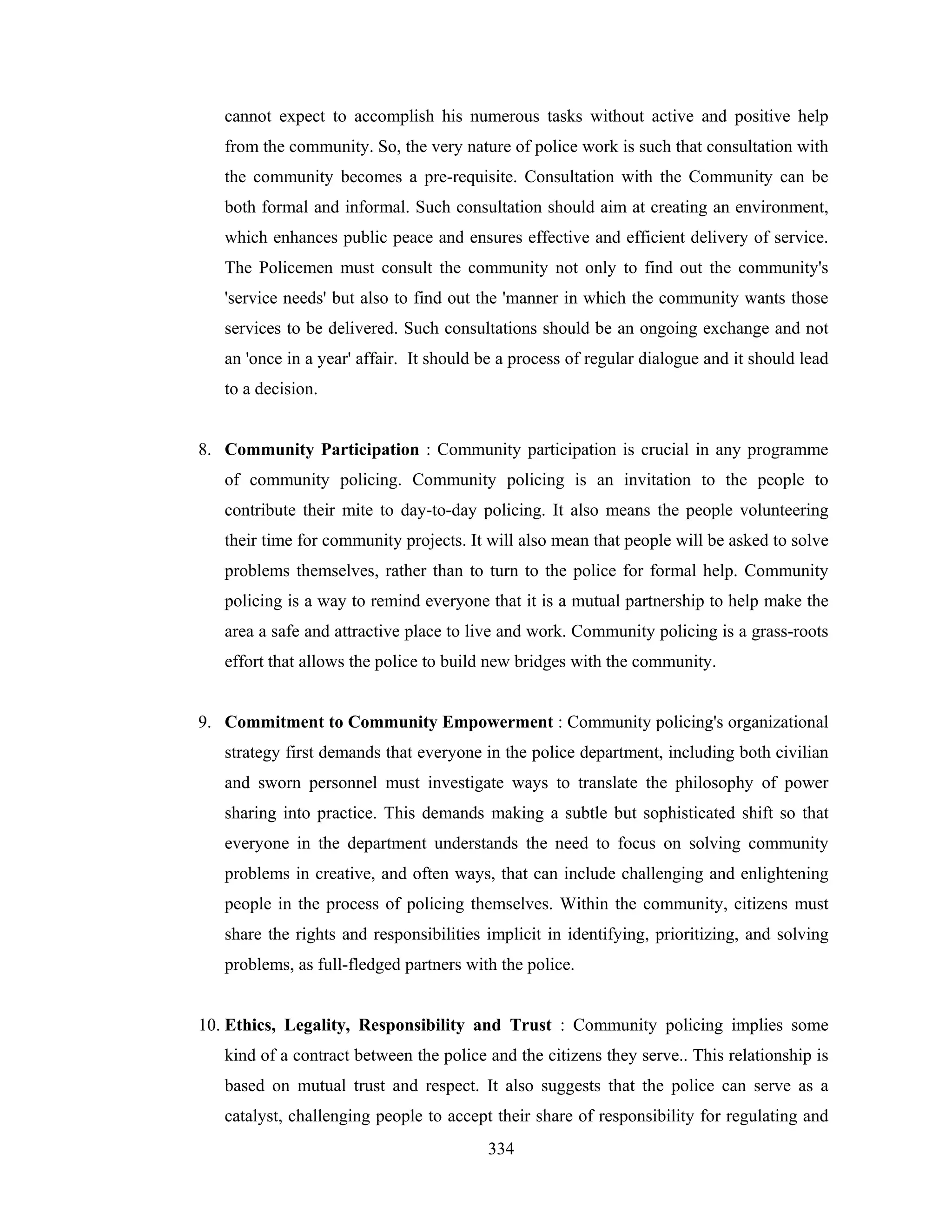 cannot expect to accomplish his numerous tasks without active and positive help
from the community. So, the very nature of police work is such that consultation with
the community becomes a pre-requisite. Consultation with the Community can be
both formal and informal. Such consultation should aim at creating an environment,
which enhances public peace and ensures effective and efficient delivery of service.
The Policemen must consult the community not only to find out the community's
'service needs' but also to find out the 'manner in which the community wants those
services to be delivered. Such consultations should be an ongoing exchange and not
an 'once in a year' affair. It should be a process of regular dialogue and it should lead
to a decision.

8. Community Participation : Community participation is crucial in any programme
of community policing. Community policing is an invitation to the people to
contribute their mite to day-to-day policing. It also means the people volunteering
their time for community projects. It will also mean that people will be asked to solve
problems themselves, rather than to turn to the police for formal help. Community
policing is a way to remind everyone that it is a mutual partnership to help make the
area a safe and attractive place to live and work. Community policing is a grass-roots
effort that allows the police to build new bridges with the community.

9. Commitment to Community Empowerment : Community policing's organizational
strategy first demands that everyone in the police department, including both civilian
and sworn personnel must investigate ways to translate the philosophy of power
sharing into practice. This demands making a subtle but sophisticated shift so that
everyone in the department understands the need to focus on solving community
problems in creative, and often ways, that can include challenging and enlightening
people in the process of policing themselves. Within the community, citizens must
share the rights and responsibilities implicit in identifying, prioritizing, and solving
problems, as full-fledged partners with the police.

10. Ethics, Legality, Responsibility and Trust : Community policing implies some
kind of a contract between the police and the citizens they serve.. This relationship is
based on mutual trust and respect. It also suggests that the police can serve as a
catalyst, challenging people to accept their share of responsibility for regulating and
334

 