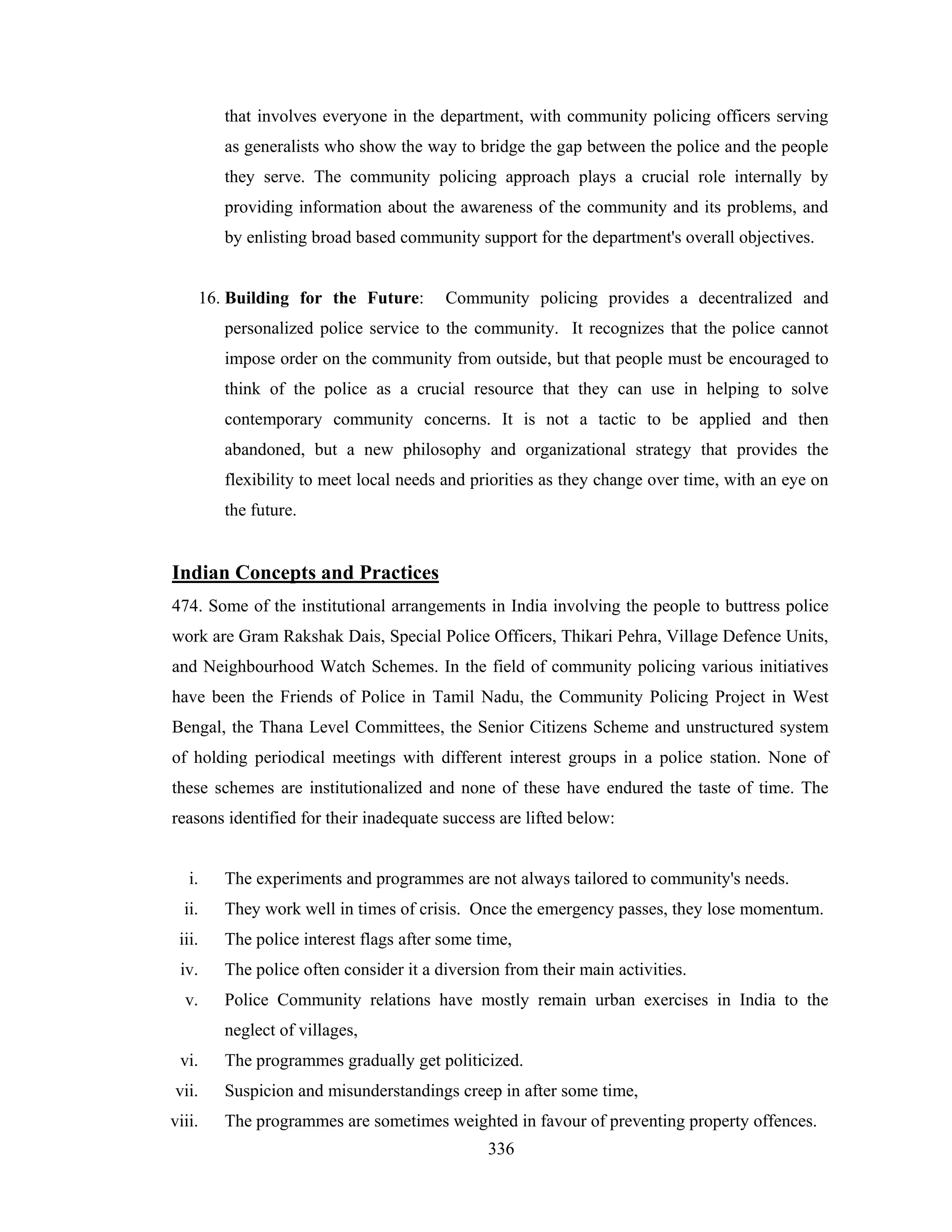 that involves everyone in the department, with community policing officers serving
as generalists who show the way to bridge the gap between the police and the people
they serve. The community policing approach plays a crucial role internally by
providing information about the awareness of the community and its problems, and
by enlisting broad based community support for the department's overall objectives.

16. Building for the Future:

Community policing provides a decentralized and

personalized police service to the community. It recognizes that the police cannot
impose order on the community from outside, but that people must be encouraged to
think of the police as a crucial resource that they can use in helping to solve
contemporary community concerns. It is not a tactic to be applied and then
abandoned, but a new philosophy and organizational strategy that provides the
flexibility to meet local needs and priorities as they change over time, with an eye on
the future.

Indian Concepts and Practices
474. Some of the institutional arrangements in India involving the people to buttress police
work are Gram Rakshak Dais, Special Police Officers, Thikari Pehra, Village Defence Units,
and Neighbourhood Watch Schemes. In the field of community policing various initiatives
have been the Friends of Police in Tamil Nadu, the Community Policing Project in West
Bengal, the Thana Level Committees, the Senior Citizens Scheme and unstructured system
of holding periodical meetings with different interest groups in a police station. None of
these schemes are institutionalized and none of these have endured the taste of time. The
reasons identified for their inadequate success are lifted below:

i.

The experiments and programmes are not always tailored to community's needs.

ii.

They work well in times of crisis. Once the emergency passes, they lose momentum.

iii.

The police interest flags after some time,

iv.

The police often consider it a diversion from their main activities.

v.

Police Community relations have mostly remain urban exercises in India to the
neglect of villages,

vi.

The programmes gradually get politicized.

vii.

Suspicion and misunderstandings creep in after some time,

viii.

The programmes are sometimes weighted in favour of preventing property offences.
336

 