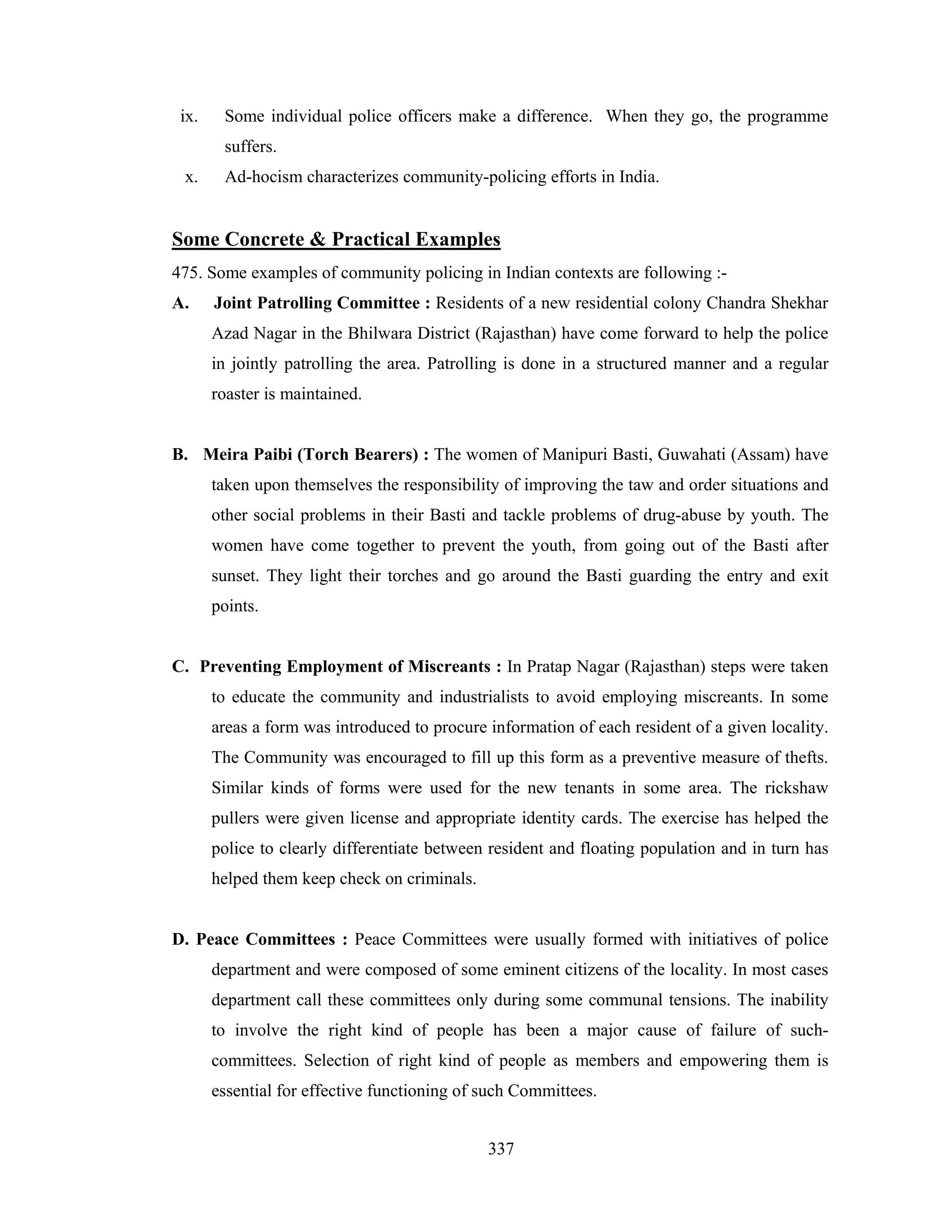 ix.

Some individual police officers make a difference. When they go, the programme
suffers.

x.

Ad-hocism characterizes community-policing efforts in India.

Some Concrete & Practical Examples
475. Some examples of community policing in Indian contexts are following :A.

Joint Patrolling Committee : Residents of a new residential colony Chandra Shekhar
Azad Nagar in the Bhilwara District (Rajasthan) have come forward to help the police
in jointly patrolling the area. Patrolling is done in a structured manner and a regular
roaster is maintained.

B. Meira Paibi (Torch Bearers) : The women of Manipuri Basti, Guwahati (Assam) have
taken upon themselves the responsibility of improving the taw and order situations and
other social problems in their Basti and tackle problems of drug-abuse by youth. The
women have come together to prevent the youth, from going out of the Basti after
sunset. They light their torches and go around the Basti guarding the entry and exit
points.

C. Preventing Employment of Miscreants : In Pratap Nagar (Rajasthan) steps were taken
to educate the community and industrialists to avoid employing miscreants. In some
areas a form was introduced to procure information of each resident of a given locality.
The Community was encouraged to fill up this form as a preventive measure of thefts.
Similar kinds of forms were used for the new tenants in some area. The rickshaw
pullers were given license and appropriate identity cards. The exercise has helped the
police to clearly differentiate between resident and floating population and in turn has
helped them keep check on criminals.

D. Peace Committees : Peace Committees were usually formed with initiatives of police
department and were composed of some eminent citizens of the locality. In most cases
department call these committees only during some communal tensions. The inability
to involve the right kind of people has been a major cause of failure of suchcommittees. Selection of right kind of people as members and empowering them is
essential for effective functioning of such Committees.
337

 