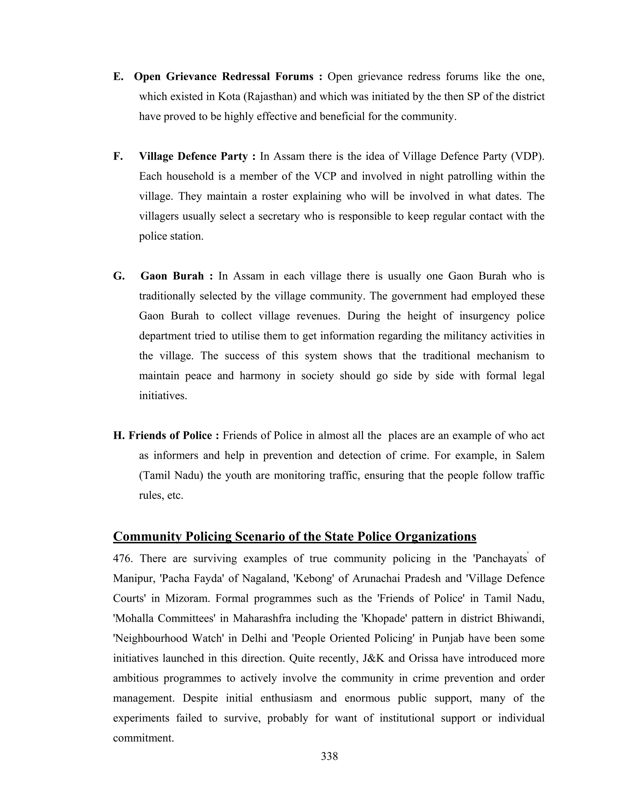 E. Open Grievance Redressal Forums : Open grievance redress forums like the one,
which existed in Kota (Rajasthan) and which was initiated by the then SP of the district
have proved to be highly effective and beneficial for the community.

F.

Village Defence Party : In Assam there is the idea of Village Defence Party (VDP).
Each household is a member of the VCP and involved in night patrolling within the
village. They maintain a roster explaining who will be involved in what dates. The
villagers usually select a secretary who is responsible to keep regular contact with the
police station.

G.

Gaon Burah : In Assam in each village there is usually one Gaon Burah who is
traditionally selected by the village community. The government had employed these
Gaon Burah to collect village revenues. During the height of insurgency police
department tried to utilise them to get information regarding the militancy activities in
the village. The success of this system shows that the traditional mechanism to
maintain peace and harmony in society should go side by side with formal legal
initiatives.

H. Friends of Police : Friends of Police in almost all the places are an example of who act
as informers and help in prevention and detection of crime. For example, in Salem
(Tamil Nadu) the youth are monitoring traffic, ensuring that the people follow traffic
rules, etc.

Community Policing Scenario of the State Police Organizations
476. There are surviving examples of true community policing in the 'Panchayats' of
Manipur, 'Pacha Fayda' of Nagaland, 'Kebong' of Arunachai Pradesh and 'Village Defence
Courts' in Mizoram. Formal programmes such as the 'Friends of Police' in Tamil Nadu,
'Mohalla Committees' in Maharashfra including the 'Khopade' pattern in district Bhiwandi,
'Neighbourhood Watch' in Delhi and 'People Oriented Policing' in Punjab have been some
initiatives launched in this direction. Quite recently, J&K and Orissa have introduced more
ambitious programmes to actively involve the community in crime prevention and order
management. Despite initial enthusiasm and enormous public support, many of the
experiments failed to survive, probably for want of institutional support or individual
commitment.
338

 
