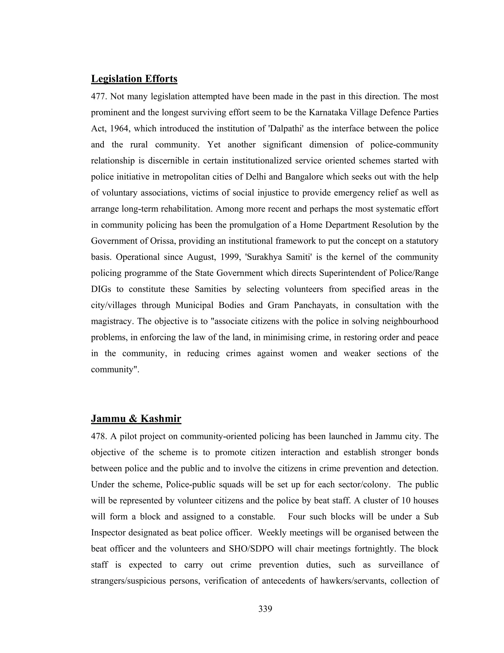 Legislation Efforts
477. Not many legislation attempted have been made in the past in this direction. The most
prominent and the longest surviving effort seem to be the Karnataka Village Defence Parties
Act, 1964, which introduced the institution of 'Dalpathi' as the interface between the police
and the rural community. Yet another significant dimension of police-community
relationship is discernible in certain institutionalized service oriented schemes started with
police initiative in metropolitan cities of Delhi and Bangalore which seeks out with the help
of voluntary associations, victims of social injustice to provide emergency relief as well as
arrange long-term rehabilitation. Among more recent and perhaps the most systematic effort
in community policing has been the promulgation of a Home Department Resolution by the
Government of Orissa, providing an institutional framework to put the concept on a statutory
basis. Operational since August, 1999, 'Surakhya Samiti' is the kernel of the community
policing programme of the State Government which directs Superintendent of Police/Range
DIGs to constitute these Samities by selecting volunteers from specified areas in the
city/villages through Municipal Bodies and Gram Panchayats, in consultation with the
magistracy. The objective is to "associate citizens with the police in solving neighbourhood
problems, in enforcing the law of the land, in minimising crime, in restoring order and peace
in the community, in reducing crimes against women and weaker sections of the
community".

Jammu & Kashmir
478. A pilot project on community-oriented policing has been launched in Jammu city. The
objective of the scheme is to promote citizen interaction and establish stronger bonds
between police and the public and to involve the citizens in crime prevention and detection.
Under the scheme, Police-public squads will be set up for each sector/colony. The public
will be represented by volunteer citizens and the police by beat staff. A cluster of 10 houses
will form a block and assigned to a constable.

Four such blocks will be under a Sub

Inspector designated as beat police officer. Weekly meetings will be organised between the
beat officer and the volunteers and SHO/SDPO will chair meetings fortnightly. The block
staff is expected to carry out crime prevention duties, such as surveillance of
strangers/suspicious persons, verification of antecedents of hawkers/servants, collection of
339

 