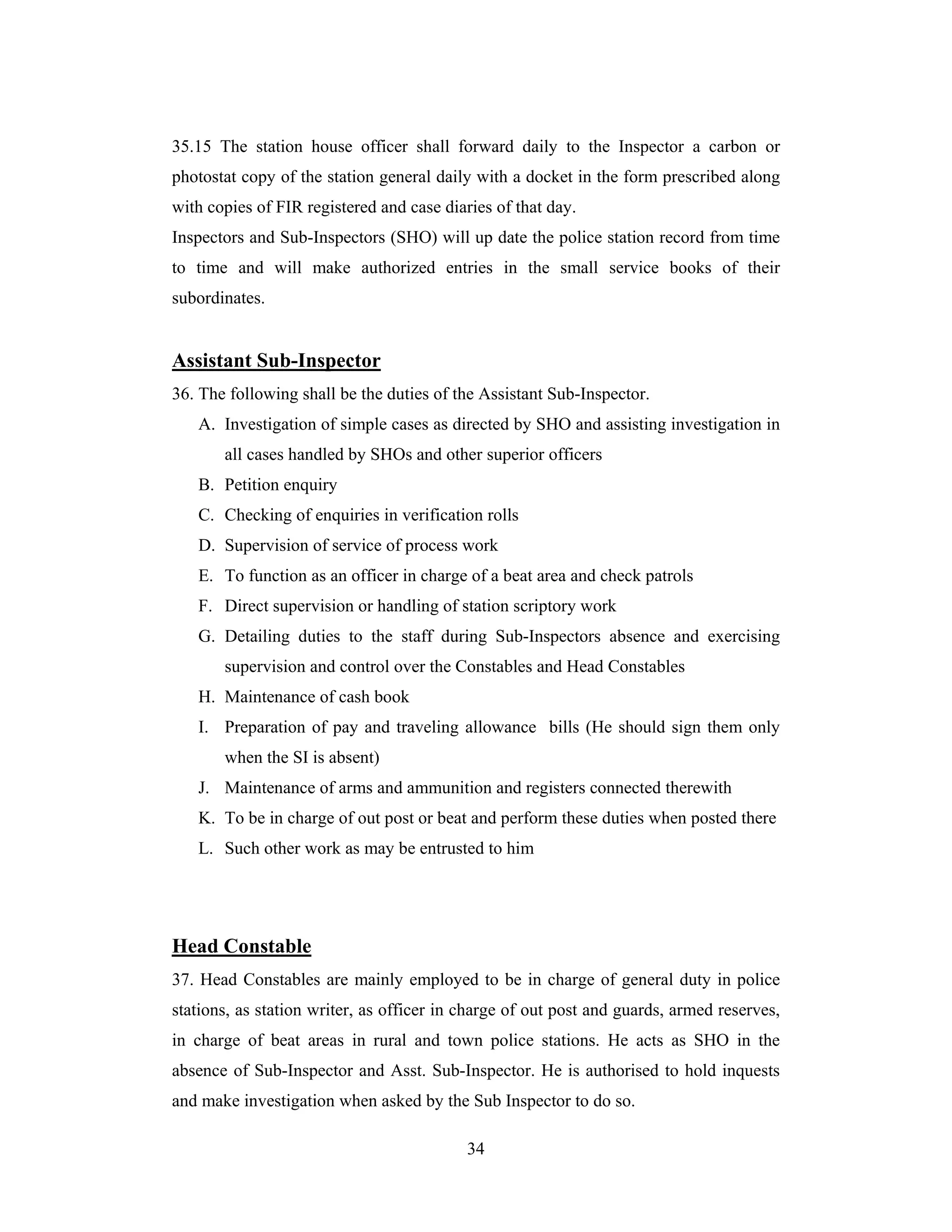 35.15 The station house officer shall forward daily to the Inspector a carbon or
photostat copy of the station general daily with a docket in the form prescribed along
with copies of FIR registered and case diaries of that day.
Inspectors and Sub-Inspectors (SHO) will up date the police station record from time
to time and will make authorized entries in the small service books of their
subordinates.

Assistant Sub-Inspector
36. The following shall be the duties of the Assistant Sub-Inspector.
A. Investigation of simple cases as directed by SHO and assisting investigation in
all cases handled by SHOs and other superior officers
B. Petition enquiry
C. Checking of enquiries in verification rolls
D. Supervision of service of process work
E. To function as an officer in charge of a beat area and check patrols
F. Direct supervision or handling of station scriptory work
G. Detailing duties to the staff during Sub-Inspectors absence and exercising
supervision and control over the Constables and Head Constables
H. Maintenance of cash book
I. Preparation of pay and traveling allowance bills (He should sign them only
when the SI is absent)
J. Maintenance of arms and ammunition and registers connected therewith
K. To be in charge of out post or beat and perform these duties when posted there
L. Such other work as may be entrusted to him

Head Constable
37. Head Constables are mainly employed to be in charge of general duty in police
stations, as station writer, as officer in charge of out post and guards, armed reserves,
in charge of beat areas in rural and town police stations. He acts as SHO in the
absence of Sub-Inspector and Asst. Sub-Inspector. He is authorised to hold inquests
and make investigation when asked by the Sub Inspector to do so.
34

 