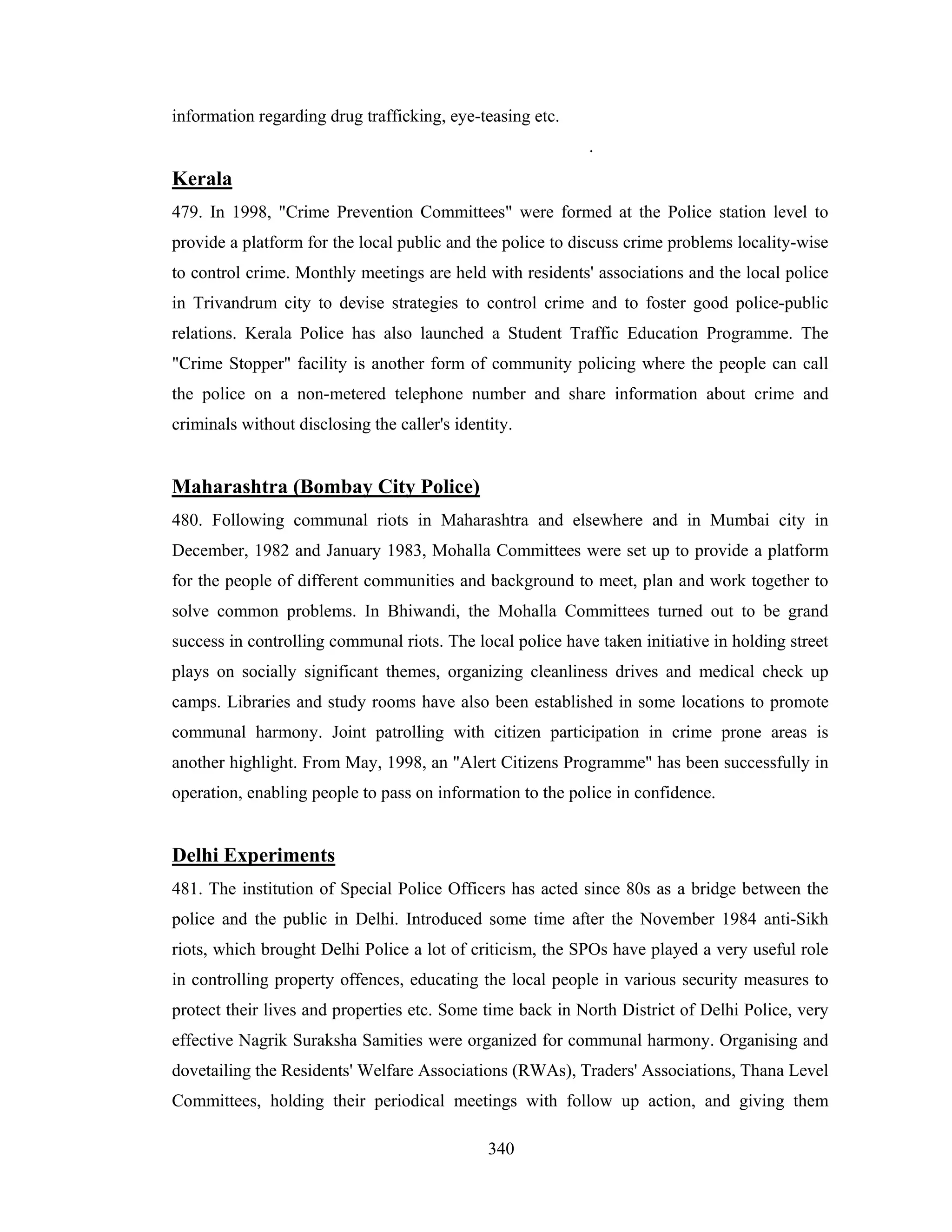 information regarding drug trafficking, eye-teasing etc.
.

Kerala
479. In 1998, "Crime Prevention Committees" were formed at the Police station level to
provide a platform for the local public and the police to discuss crime problems locality-wise
to control crime. Monthly meetings are held with residents' associations and the local police
in Trivandrum city to devise strategies to control crime and to foster good police-public
relations. Kerala Police has also launched a Student Traffic Education Programme. The
"Crime Stopper" facility is another form of community policing where the people can call
the police on a non-metered telephone number and share information about crime and
criminals without disclosing the caller's identity.

Maharashtra (Bombay City Police)
480. Following communal riots in Maharashtra and elsewhere and in Mumbai city in
December, 1982 and January 1983, Mohalla Committees were set up to provide a platform
for the people of different communities and background to meet, plan and work together to
solve common problems. In Bhiwandi, the Mohalla Committees turned out to be grand
success in controlling communal riots. The local police have taken initiative in holding street
plays on socially significant themes, organizing cleanliness drives and medical check up
camps. Libraries and study rooms have also been established in some locations to promote
communal harmony. Joint patrolling with citizen participation in crime prone areas is
another highlight. From May, 1998, an "Alert Citizens Programme" has been successfully in
operation, enabling people to pass on information to the police in confidence.

Delhi Experiments
481. The institution of Special Police Officers has acted since 80s as a bridge between the
police and the public in Delhi. Introduced some time after the November 1984 anti-Sikh
riots, which brought Delhi Police a lot of criticism, the SPOs have played a very useful role
in controlling property offences, educating the local people in various security measures to
protect their lives and properties etc. Some time back in North District of Delhi Police, very
effective Nagrik Suraksha Samities were organized for communal harmony. Organising and
dovetailing the Residents' Welfare Associations (RWAs), Traders' Associations, Thana Level
Committees, holding their periodical meetings with follow up action, and giving them
340

 