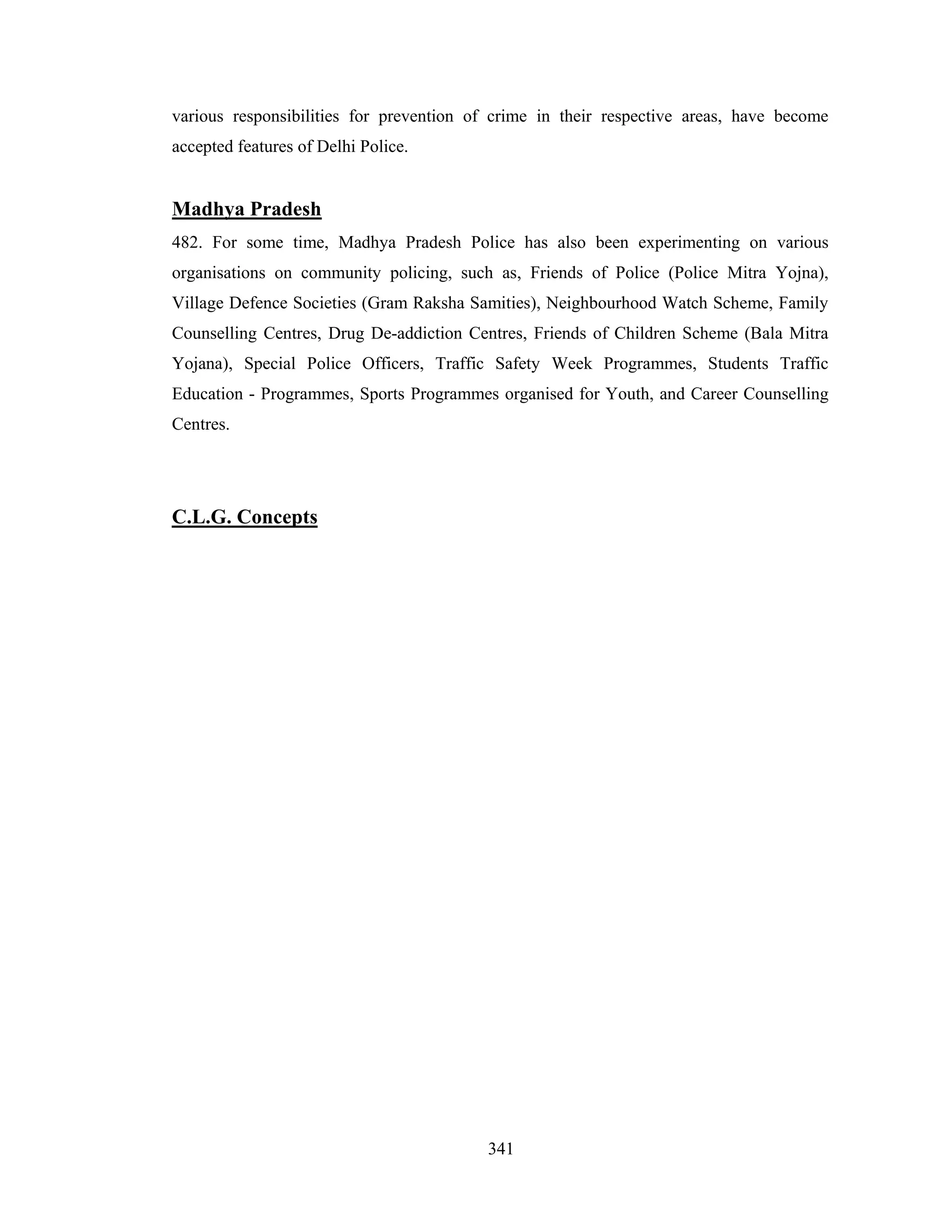 various responsibilities for prevention of crime in their respective areas, have become
accepted features of Delhi Police.

Madhya Pradesh
482. For some time, Madhya Pradesh Police has also been experimenting on various
organisations on community policing, such as, Friends of Police (Police Mitra Yojna),
Village Defence Societies (Gram Raksha Samities), Neighbourhood Watch Scheme, Family
Counselling Centres, Drug De-addiction Centres, Friends of Children Scheme (Bala Mitra
Yojana), Special Police Officers, Traffic Safety Week Programmes, Students Traffic
Education - Programmes, Sports Programmes organised for Youth, and Career Counselling
Centres.

C.L.G. Concepts

341

 