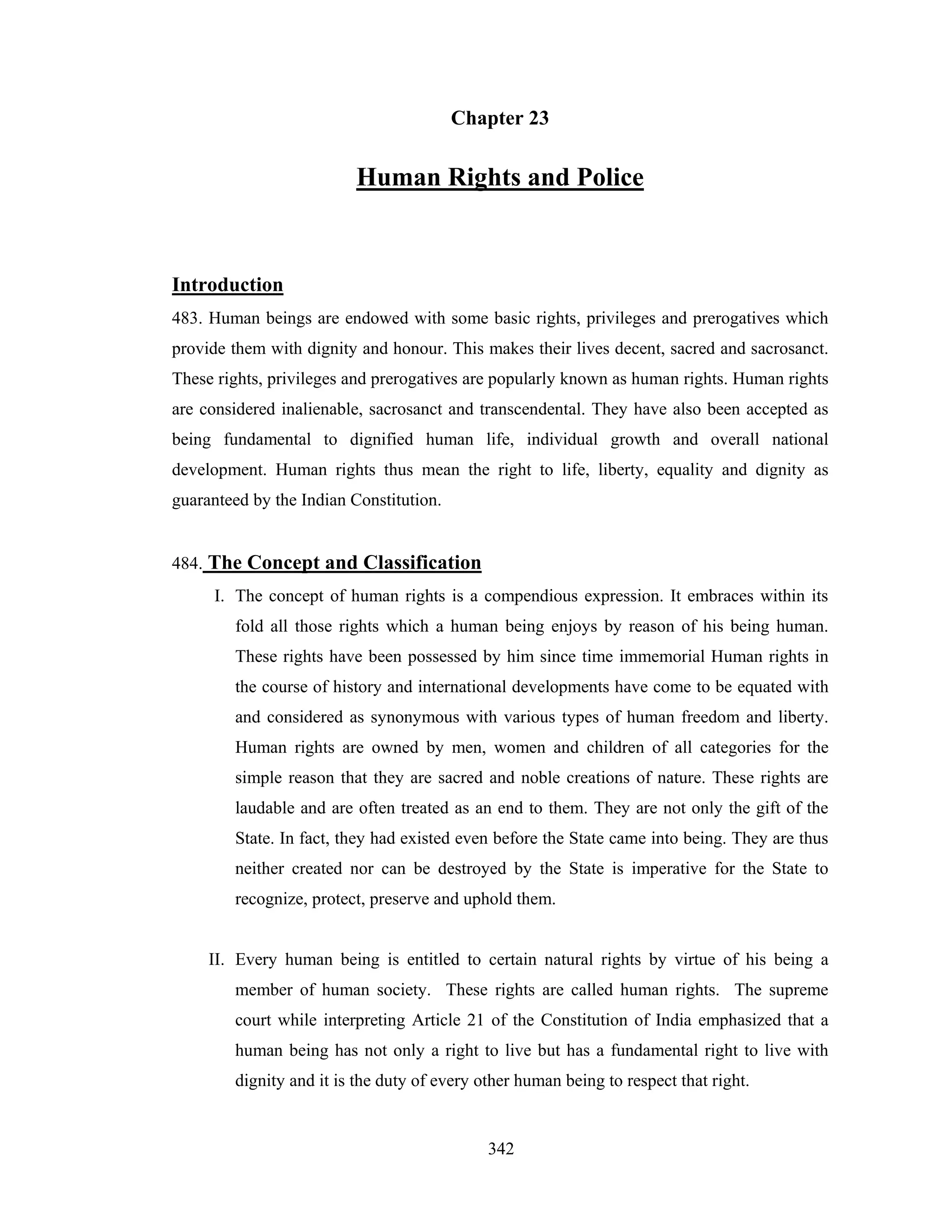 Chapter 23

Human Rights and Police

Introduction
483. Human beings are endowed with some basic rights, privileges and prerogatives which
provide them with dignity and honour. This makes their lives decent, sacred and sacrosanct.
These rights, privileges and prerogatives are popularly known as human rights. Human rights
are considered inalienable, sacrosanct and transcendental. They have also been accepted as
being fundamental to dignified human life, individual growth and overall national
development. Human rights thus mean the right to life, liberty, equality and dignity as
guaranteed by the Indian Constitution.

484. The Concept and Classification
I. The concept of human rights is a compendious expression. It embraces within its
fold all those rights which a human being enjoys by reason of his being human.
These rights have been possessed by him since time immemorial Human rights in
the course of history and international developments have come to be equated with
and considered as synonymous with various types of human freedom and liberty.
Human rights are owned by men, women and children of all categories for the
simple reason that they are sacred and noble creations of nature. These rights are
laudable and are often treated as an end to them. They are not only the gift of the
State. In fact, they had existed even before the State came into being. They are thus
neither created nor can be destroyed by the State is imperative for the State to
recognize, protect, preserve and uphold them.

II. Every human being is entitled to certain natural rights by virtue of his being a
member of human society. These rights are called human rights. The supreme
court while interpreting Article 21 of the Constitution of India emphasized that a
human being has not only a right to live but has a fundamental right to live with
dignity and it is the duty of every other human being to respect that right.

342

 