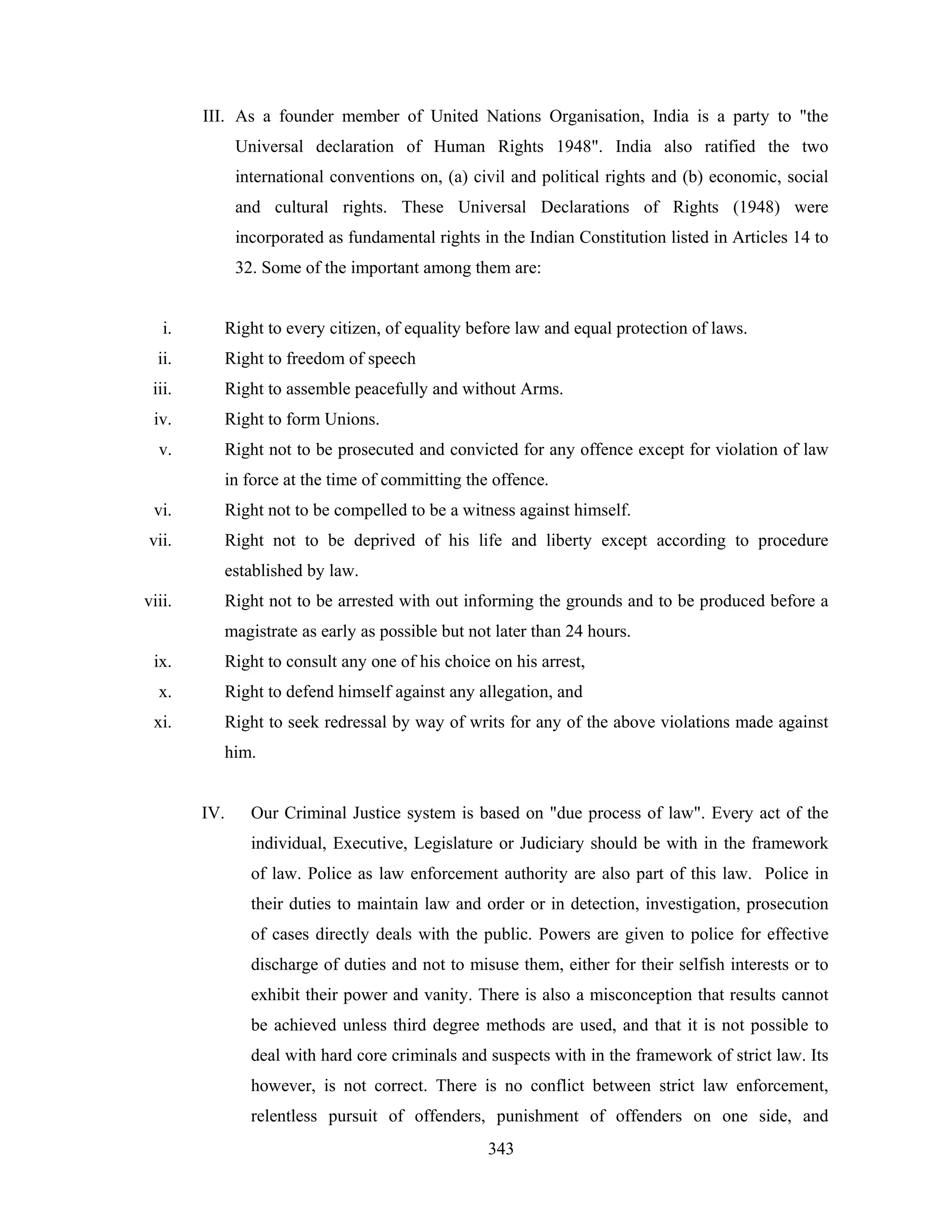 III. As a founder member of United Nations Organisation, India is a party to "the
Universal declaration of Human Rights 1948". India also ratified the two
international conventions on, (a) civil and political rights and (b) economic, social
and cultural rights. These Universal Declarations of Rights (1948) were
incorporated as fundamental rights in the Indian Constitution listed in Articles 14 to
32. Some of the important among them are:

i.

Right to every citizen, of equality before law and equal protection of laws.

ii.

Right to freedom of speech

iii.

Right to assemble peacefully and without Arms.

iv.

Right to form Unions.

v.

Right not to be prosecuted and convicted for any offence except for violation of law
in force at the time of committing the offence.

vi.

Right not to be compelled to be a witness against himself.

vii.

Right not to be deprived of his life and liberty except according to procedure
established by law.

viii.

Right not to be arrested with out informing the grounds and to be produced before a
magistrate as early as possible but not later than 24 hours.

ix.

Right to consult any one of his choice on his arrest,

x.

Right to defend himself against any allegation, and

xi.

Right to seek redressal by way of writs for any of the above violations made against
him.

IV.

Our Criminal Justice system is based on "due process of law". Every act of the
individual, Executive, Legislature or Judiciary should be with in the framework
of law. Police as law enforcement authority are also part of this law. Police in
their duties to maintain law and order or in detection, investigation, prosecution
of cases directly deals with the public. Powers are given to police for effective
discharge of duties and not to misuse them, either for their selfish interests or to
exhibit their power and vanity. There is also a misconception that results cannot
be achieved unless third degree methods are used, and that it is not possible to
deal with hard core criminals and suspects with in the framework of strict law. Its
however, is not correct. There is no conflict between strict law enforcement,
relentless pursuit of offenders, punishment of offenders on one side, and
343

 