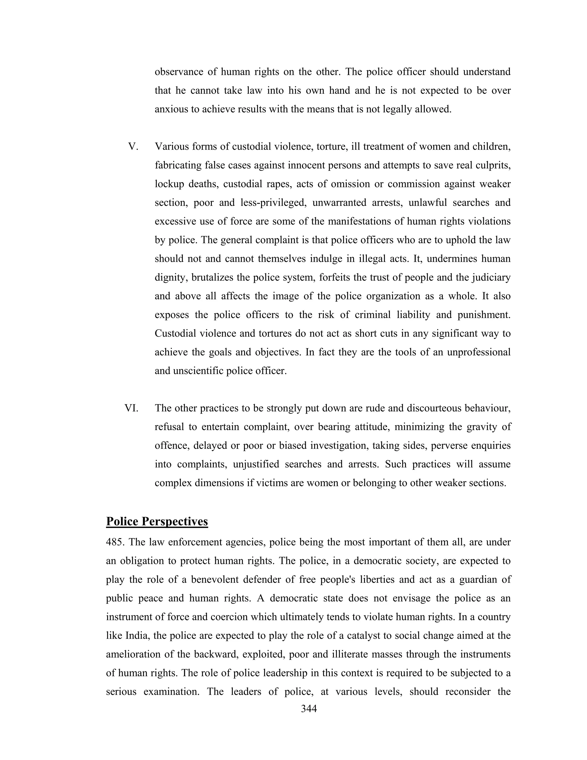 observance of human rights on the other. The police officer should understand
that he cannot take law into his own hand and he is not expected to be over
anxious to achieve results with the means that is not legally allowed.

V.

Various forms of custodial violence, torture, ill treatment of women and children,
fabricating false cases against innocent persons and attempts to save real culprits,
lockup deaths, custodial rapes, acts of omission or commission against weaker
section, poor and less-privileged, unwarranted arrests, unlawful searches and
excessive use of force are some of the manifestations of human rights violations
by police. The general complaint is that police officers who are to uphold the law
should not and cannot themselves indulge in illegal acts. It, undermines human
dignity, brutalizes the police system, forfeits the trust of people and the judiciary
and above all affects the image of the police organization as a whole. It also
exposes the police officers to the risk of criminal liability and punishment.
Custodial violence and tortures do not act as short cuts in any significant way to
achieve the goals and objectives. In fact they are the tools of an unprofessional
and unscientific police officer.

VI.

The other practices to be strongly put down are rude and discourteous behaviour,
refusal to entertain complaint, over bearing attitude, minimizing the gravity of
offence, delayed or poor or biased investigation, taking sides, perverse enquiries
into complaints, unjustified searches and arrests. Such practices will assume
complex dimensions if victims are women or belonging to other weaker sections.

Police Perspectives
485. The law enforcement agencies, police being the most important of them all, are under
an obligation to protect human rights. The police, in a democratic society, are expected to
play the role of a benevolent defender of free people's liberties and act as a guardian of
public peace and human rights. A democratic state does not envisage the police as an
instrument of force and coercion which ultimately tends to violate human rights. In a country
like India, the police are expected to play the role of a catalyst to social change aimed at the
amelioration of the backward, exploited, poor and illiterate masses through the instruments
of human rights. The role of police leadership in this context is required to be subjected to a
serious examination. The leaders of police, at various levels, should reconsider the
344

 