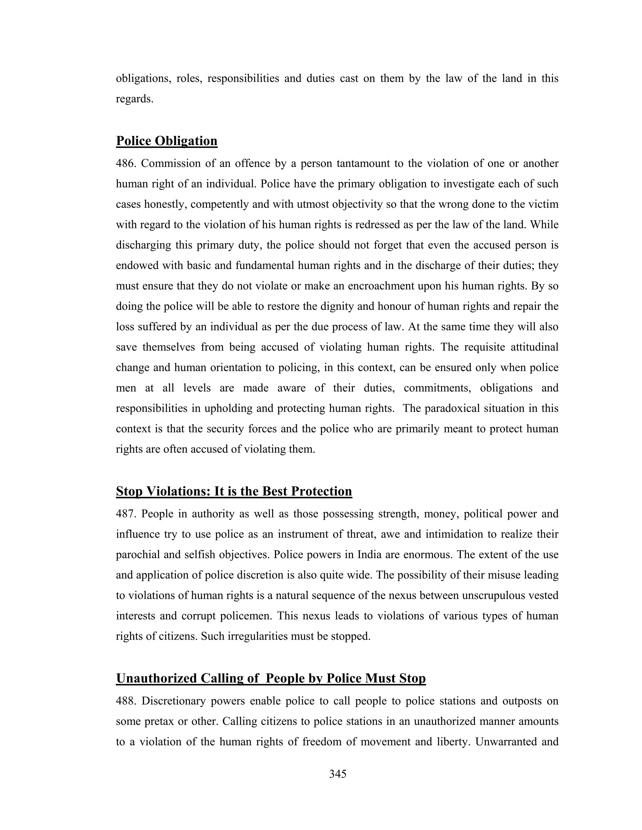 obligations, roles, responsibilities and duties cast on them by the law of the land in this
regards.

Police Obligation
486. Commission of an offence by a person tantamount to the violation of one or another
human right of an individual. Police have the primary obligation to investigate each of such
cases honestly, competently and with utmost objectivity so that the wrong done to the victim
with regard to the violation of his human rights is redressed as per the law of the land. While
discharging this primary duty, the police should not forget that even the accused person is
endowed with basic and fundamental human rights and in the discharge of their duties; they
must ensure that they do not violate or make an encroachment upon his human rights. By so
doing the police will be able to restore the dignity and honour of human rights and repair the
loss suffered by an individual as per the due process of law. At the same time they will also
save themselves from being accused of violating human rights. The requisite attitudinal
change and human orientation to policing, in this context, can be ensured only when police
men at all levels are made aware of their duties, commitments, obligations and
responsibilities in upholding and protecting human rights. The paradoxical situation in this
context is that the security forces and the police who are primarily meant to protect human
rights are often accused of violating them.

Stop Violations: It is the Best Protection
487. People in authority as well as those possessing strength, money, political power and
influence try to use police as an instrument of threat, awe and intimidation to realize their
parochial and selfish objectives. Police powers in India are enormous. The extent of the use
and application of police discretion is also quite wide. The possibility of their misuse leading
to violations of human rights is a natural sequence of the nexus between unscrupulous vested
interests and corrupt policemen. This nexus leads to violations of various types of human
rights of citizens. Such irregularities must be stopped.

Unauthorized Calling of People by Police Must Stop
488. Discretionary powers enable police to call people to police stations and outposts on
some pretax or other. Calling citizens to police stations in an unauthorized manner amounts
to a violation of the human rights of freedom of movement and liberty. Unwarranted and
345

 