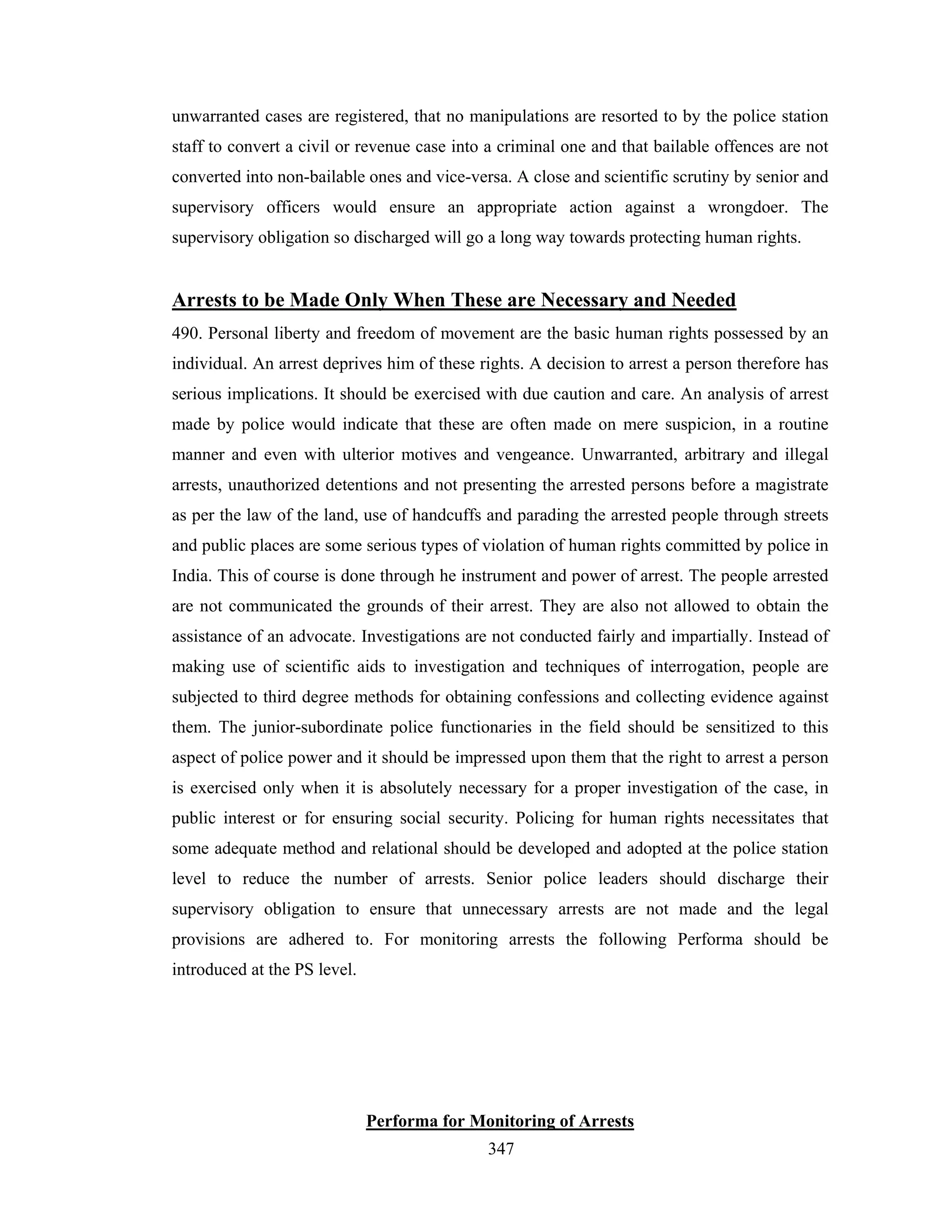 unwarranted cases are registered, that no manipulations are resorted to by the police station
staff to convert a civil or revenue case into a criminal one and that bailable offences are not
converted into non-bailable ones and vice-versa. A close and scientific scrutiny by senior and
supervisory officers would ensure an appropriate action against a wrongdoer. The
supervisory obligation so discharged will go a long way towards protecting human rights.

Arrests to be Made Only When These are Necessary and Needed
490. Personal liberty and freedom of movement are the basic human rights possessed by an
individual. An arrest deprives him of these rights. A decision to arrest a person therefore has
serious implications. It should be exercised with due caution and care. An analysis of arrest
made by police would indicate that these are often made on mere suspicion, in a routine
manner and even with ulterior motives and vengeance. Unwarranted, arbitrary and illegal
arrests, unauthorized detentions and not presenting the arrested persons before a magistrate
as per the law of the land, use of handcuffs and parading the arrested people through streets
and public places are some serious types of violation of human rights committed by police in
India. This of course is done through he instrument and power of arrest. The people arrested
are not communicated the grounds of their arrest. They are also not allowed to obtain the
assistance of an advocate. Investigations are not conducted fairly and impartially. Instead of
making use of scientific aids to investigation and techniques of interrogation, people are
subjected to third degree methods for obtaining confessions and collecting evidence against
them. The junior-subordinate police functionaries in the field should be sensitized to this
aspect of police power and it should be impressed upon them that the right to arrest a person
is exercised only when it is absolutely necessary for a proper investigation of the case, in
public interest or for ensuring social security. Policing for human rights necessitates that
some adequate method and relational should be developed and adopted at the police station
level to reduce the number of arrests. Senior police leaders should discharge their
supervisory obligation to ensure that unnecessary arrests are not made and the legal
provisions are adhered to. For monitoring arrests the following Performa should be
introduced at the PS level.

Performa for Monitoring of Arrests
347

 