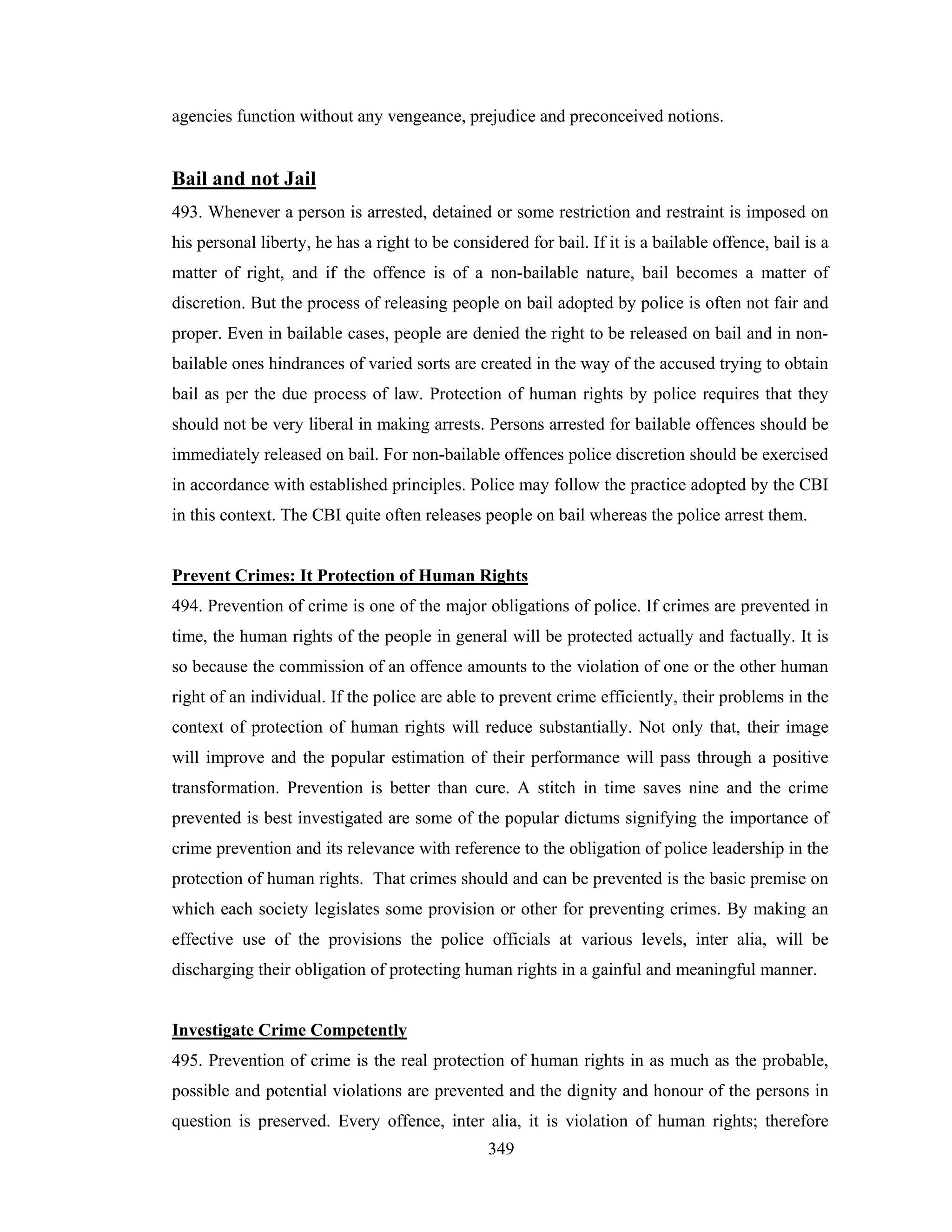 agencies function without any vengeance, prejudice and preconceived notions.

Bail and not Jail
493. Whenever a person is arrested, detained or some restriction and restraint is imposed on
his personal liberty, he has a right to be considered for bail. If it is a bailable offence, bail is a
matter of right, and if the offence is of a non-bailable nature, bail becomes a matter of
discretion. But the process of releasing people on bail adopted by police is often not fair and
proper. Even in bailable cases, people are denied the right to be released on bail and in nonbailable ones hindrances of varied sorts are created in the way of the accused trying to obtain
bail as per the due process of law. Protection of human rights by police requires that they
should not be very liberal in making arrests. Persons arrested for bailable offences should be
immediately released on bail. For non-bailable offences police discretion should be exercised
in accordance with established principles. Police may follow the practice adopted by the CBI
in this context. The CBI quite often releases people on bail whereas the police arrest them.

Prevent Crimes: It Protection of Human Rights
494. Prevention of crime is one of the major obligations of police. If crimes are prevented in
time, the human rights of the people in general will be protected actually and factually. It is
so because the commission of an offence amounts to the violation of one or the other human
right of an individual. If the police are able to prevent crime efficiently, their problems in the
context of protection of human rights will reduce substantially. Not only that, their image
will improve and the popular estimation of their performance will pass through a positive
transformation. Prevention is better than cure. A stitch in time saves nine and the crime
prevented is best investigated are some of the popular dictums signifying the importance of
crime prevention and its relevance with reference to the obligation of police leadership in the
protection of human rights. That crimes should and can be prevented is the basic premise on
which each society legislates some provision or other for preventing crimes. By making an
effective use of the provisions the police officials at various levels, inter alia, will be
discharging their obligation of protecting human rights in a gainful and meaningful manner.

Investigate Crime Competently
495. Prevention of crime is the real protection of human rights in as much as the probable,
possible and potential violations are prevented and the dignity and honour of the persons in
question is preserved. Every offence, inter alia, it is violation of human rights; therefore
349

 